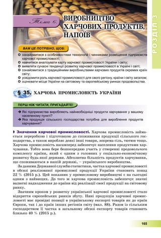 РОЗДІЛРОЗДІЛ33
165
 ознайомитися з особливостями технологій і чинниками розміщення підприємств
харчової промисловості;
 навчитися аналізувати карту харчової промисловості України і світу;
 виявляти сучасні тенденції розвитку харчової промисловості в Україні і світі;
 ознайомитися з традиційними виробництвами харчових продуктів окремих країн
світу;
 усвідомити роль харчової промисловості для свого регіону, країни і світу загалом;
 оцінювати місце України на світовому та європейському ринках продовольства.
ÕÀÐ×ÎÂÀ ÏÐÎÌÈÑËÎÂІÑÒÜ ÓÊÐÀЇÍÈ
 Які підприємства виробляють найнеобхідніші продукти харчування у вашому
населеному пункті?
 Яка продукція сільського господарства потрібна для вироблення продуктів
харчування?
 Значення харчової промисловості. Õàð÷îâà ïðîìèñëîâіñòü çàéìà-
єòüñÿ ïåðåðîáêîþ і ïіäãîòîâêîþ äî ñïîæèâàííÿ ïðîäóêöії ñіëüñüêîãî ãîñ-
ïîäàðñòâà, à òàêîæ âèðîáëÿє äåÿêі іíøі òîâàðè, çîêðåìà ñіëü, òþòþí òîùî.
Õàð÷îâà ïðîìèñëîâіñòü íàñàìïåðåä çàáåçïå÷óє íàñåëåííÿ ïðîäóêòàìè õàð-
÷óâàííÿ. Òîáòî âîíà áåðå áåçïîñåðåäíþ ó÷àñòü ó ñòâîðåííі ïðîäîâîëü÷îãî
êîìïëåêñó êðàїíè, ÿêèé є îäíèì ç ãîëîâíèõ ó ñîöіàëüíî-åêîíîìі÷íîìó
ðîçâèòêó áóäü-ÿêîї äåðæàâè. Àáñîëþòíà áіëüøіñòü ïðîäóêòіâ õàð÷óâàííÿ,
ùî ñïîæèâàþòüñÿ â íàøіé äåðæàâі, – óêðàїíñüêîãî âèðîáíèöòâà.
Çà äàíèìè Äåðæàâíîї ñëóæáè ñòàòèñòèêè, ÷àñòêà õàð÷îâîї ïðîìèñëîâîñòі
â îáñÿçі ðåàëіçîâàíîї ïðîìèñëîâîї ïðîäóêöії Óêðàїíè ñòàíîâèòü ïîíàä
22 % (2015 ð.). Öåé ïîêàçíèê ó ïðîìèñëîâîìó âèðîáíèöòâі є íà ñüîãîäíі
îäíèì ç íàéâèùèõ. Äî òîãî æ õàð÷îâà ïðîìèñëîâіñòü çàáåçïå÷óє çíà÷íі
âàëþòíі íàäõîäæåííÿ äî êðàїíè âіä ðåàëіçàöії ñâîєї ïðîäóêöії íà ñâіòîâîìó
ðèíêó.
Çíà÷íèì êðîêîì ó ðîçâèòêó óêðàїíñüêîї õàð÷îâîї ïðîìèñëîâîñòі ñòàëî
âіäêðèòòÿ єâðîïåéñüêèõ ðèíêіâ çáóòó. Íèíі ïðîäóêöіÿ õàð÷îâîї ïðîìèñ-
ëîâîñòі ìàє ïðîâіäíі ïîçèöії â óêðàїíñüêîìó åêñïîðòі òîâàðіâ ÿê äî êðàїí
Єâðîïè, òàê і äî êðàїí іíøèõ ðåãіîíіâ ñâіòó (ìàë. 88). Ðàçîì іç ñіëüñüêèì
ãîñïîäàðñòâîì її ÷àñòêà â çàãàëüíîìó îáñÿçі åêñïîðòó òîâàðіâ ñòàíîâèòü
áëèçüêî 40 % (2015 ð.).
§ 35. Õ
ÂÈÐÎÁÍÈÖÒÂÎ
ÕÀÐ×ÎÂÈÕ ÏÐÎÄÓÊÒІÂ,
ÍÀÏÎЇÂ
 