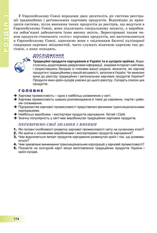 РОЗДІЛРОЗДІЛ33
1111777444
Ó Єâðîïåéñüêîìó Ñîþçі âïðîäîâæ äâîõ äåñÿòèëіòü äіє ñèñòåìà ðåєñòðà-
öії òðàäèöіéíèõ і ðåãіîíàëüíèõ õàð÷îâèõ ïðîäóêòіâ. Âіäïîâіäíî äî ïðèí-
öèïіâ ñèñòåìè, ïіñëÿ âíåñåííÿ òàêèõ ïðîäóêòіâ äî ðåєñòðіâ, ùî âåäóòüñÿ â
Єâðîïåéñüêîìó Ñîþçі, âîíè ïіäëÿãàþòü ñïåöіàëüíîìó çàõèñòó, à âèðîáíè-
êè çîáîâ’ÿçàíі çàáåçïå÷èòè їõíþ âèñîêó ÿêіñòü. Çàðåєñòðîâàíі òàêèì ÷è-
íîì ïðîäóêòè ñòàíîâëÿòü «åëіòó» õàð÷îâèõ ïðîäóêòіâ, ÿêі âèãîòîâëÿþòüñÿ
â Єâðîïåéñüêîìó Ñîþçі, îäíî÷àñíî âîíè є ñâіä÷åííÿì áàãàòîї êóëіíàðíîї
ñïàäùèíè îêðåìèõ ìіñöåâîñòåé, ÷àñòî ñëóæàòü âіçèòíîþ êàðòêîþ òèõ ðå-
ãіîíіâ, ç ÿêèõ ïîõîäÿòü.
ДОСЛІДЖЕННЯ
Традиційні продукти харчування в Україні та в сусідніх країнах. Кори-
стуючись додатковими джерелами інформації, зокрема Інтернет-сайтами,
і скориставшись бесідою із членами вашої родини, визначте, які харчові
продукти є традиційними у вашій місцевості, загалом в Україні. Чи занесені
вони до реєстру традиційних і регіональних харчових продуктів України?
Продукти яких країн-сусідів унесені до цього реєстру. Складіть список цих
продуктів.
Г О Л О В Н Е
 Харчова промисловість – одна з найбільш розвинених у світі.
 Харчова промисловість широко розповсюджена й тяжіє до сировини, портів і райо-
нів споживання.
 Підприємства харчової промисловості представлені великими транснаціональними
корпораціями.
 Найбільші виробники і експортери продуктів харчування Китай і США.
 Значну популярність у світі має виробництво традиційних харчових продуктів.
ÏÅÐÅÂІÐÈÌÎ ÑÂÎЇ ÇÍÀÍÍß І ÂÌІÍÍß
1. Які головні особливості розвитку харчової промисловості світу на сучасному етапі?
2. Які країни є основними виробниками і експортерами продуктів харчування?
3. Чим відрізняється імпорт продуктів харчування розвинутих країн і тих, що розвива-
ються?
4. Чим зумовлене виникнення транснаціональних корпорацій у харчовій промисловості?
5. Позначте на контурній карті місця виготовлення традиційних продуктів України і
країн-сусідів.
 