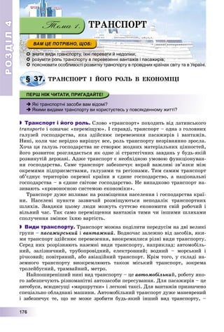РОЗДІЛРОЗДІЛ44
11177776666
 знати види транспорту, їхні переваги й недоліки;
 розуміти роль транспорту в перевезенні вантажів і пасажирів;
 пояснювати особливості розвитку транспорту в провідних країнах світу та в Україні.
ÒÐÀÍÑÏÎÐÒ І ÉÎÃÎ ÐÎËÜ Â ÅÊÎÍÎÌІÖІ
 Які транспортні засоби вам відомі?
 Якими видами транспорту ви користуєтесь у повсякденному житті?
 Транспорт і його роль. Ñëîâî «òðàíñïîðò» ïîõîäèòü âіä ëàòèíñüêîãî
transporto і îçíà÷àє «ïåðåìіùóþ». І ñïðàâäі, òðàíñïîðò – îäíà ç ãîëîâíèõ
ãàëóçåé ãîñïîäàðñòâà, ÿêà çäіéñíþє ïåðåâåçåííÿ ïàñàæèðіâ і âàíòàæіâ.
Íèíі, êîëè ÷àñ íåðіäêî âèðіøóє âñå, ðîëü òðàíñïîðòó íåçðіâíÿííî çðîñëà.
Õî÷à öÿ ãàëóçü ãîñïîäàðñòâà íå ñòâîðþє æîäíèõ ìàòåðіàëüíèõ öіííîñòåé,
éîãî ðîçâèòîê ðîçãëÿäàєòüñÿ ÿê îäíå çі ñòðàòåãі÷íèõ çàâäàíü ó áóäü-ÿêіé
ðîçâèíóòіé äåðæàâі. Àäæå òðàíñïîðò є íåîáõіäíîþ óìîâîþ ôóíêöіîíóâàí-
íÿ ãîñïîäàðñòâà. Ñàìå òðàíñïîðò çàáåçïå÷óє âêðàé âàæëèâі çâ’ÿçêè ìіæ
îêðåìèìè ïіäïðèєìñòâàìè, ãàëóçÿìè òà ðåãіîíàìè. Òèì ñàìèì òðàíñïîðò
îá’єäíóє òåðèòîðіþ îêðåìîї êðàїíè â єäèíå ãîñïîäàðñòâî, à íàöіîíàëüíі
ãîñïîäàðñòâà – â єäèíå ñâіòîâå ãîñïîäàðñòâî. Íå âèïàäêîâî òðàíñïîðò íà-
çèâàþòü «êðîâîíîñíîþ ñèñòåìîþ åêîíîìіêè».
Òðàíñïîðò äóæå âïëèâàє íà ðîçìіùåííÿ íàñåëåííÿ і ãîñïîäàðñòâà êðàї-
íè. Íàñåëåíі ïóíêòè çàçâè÷àé ðîçìіùóþòüñÿ íåïîäàëіê òðàíñïîðòíèõ
øëÿõіâ. Çàâäÿêè öüîìó ëþäè ìîæóòü ñóòòєâî åêîíîìèòè ñâіé ðîáî÷èé і
âіëüíèé ÷àñ. Òàê ñàìî ïåðåìіùåííÿ âàíòàæіâ òèìè ÷è іíøèìè øëÿõàìè
ñïîëó÷åííÿ çìіíþє їõíþ âàðòіñòü.
 Види транспорту. Òðàíñïîðò ìîæíà ïîäіëèòè ïåðåäóñіì íà äâі âåëèêі
ãðóïè – ïàñàæèðñüêèé і âàíòàæíèé. Âîäíî÷àñ çàëåæíî âіä çàñîáіâ, ÿêè-
ìè òðàíñïîðò çäіéñíþє ïåðåâåçåííÿ, âèîêðåìèëèñÿ ðіçíі âèäè òðàíñïîðòó.
Ñåðåä íèõ ðîçðіçíÿþòü íàçåìíі âèäè òðàíñïîðòó, íàïðèêëàä: àâòîìîáіëü-
íèé, çàëіçíè÷íèé, òðóáîïðîâіäíèé, åëåêòðîííèé; âîäíèé – ìîðñüêèé і
ðі÷êîâèé; ïîâіòðÿíèé, àáî àâіàöіéíèé òðàíñïîðò. Êðіì òîãî, ó ñêëàäі íà-
çåìíîãî òðàíñïîðòó âèîêðåìëþþòü òàêîæ ìіñüêèé òðàíñïîðò, çîêðåìà
òðîëåéáóñíèé, òðàìâàéíèé, ìåòðî.
Íàéïîøèðåíіøèé íèíі âèä òðàíñïîðòó – öå àâòîìîáіëüíèé, ðîáîòó ÿêî-
ãî çàáåçïå÷óþòü ðіçíîìàíіòíі àâòîçàñîáè ïåðåñóâàííÿ. Äëÿ ïàñàæèðіâ – öå
àâòîáóñè, âñþäèñóùі «ìàðøðóòêè» і ëåãêîâі òàêñі. Äëÿ âàíòàæіâ ïðèçíà÷åíî
ñïåöіàëüíî îáëàäíàíі ìàøèíè. Àâòîìîáіëüíèé òðàíñïîðò äóæå ìàíåâðåíèé
і çàáåçïå÷óє òå, ùî íå ìîæå çðîáèòè áóäü-ÿêèé іíøèé âèä òðàíñïîðòó, –
§ 37. Ò
ÒÐÀÍÑÏÎÐÒ
 