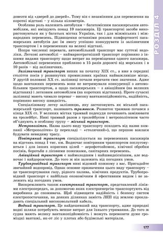 РОЗДІЛРОЗДІЛ44
177
äîâåçòè âіä «äâåðåé äî äâåðåé». Òîìó âіí є íåçàìіííèì äëÿ ïåðåâåçåííÿ íà
êîðîòêі âіäñòàíі – ó êіëüêà êіëîìåòðіâ.
Îñîáëèâà ðîëü íàëåæèòü àâòîáóñàì – áàãàòîìіñíèì ïàñàæèðñüêèì àâòî-
ìîáіëÿì, ÿêі âìіùóþòü ïîíàä 10 ïàñàæèðіâ. Öі òðàíñïîðòíі çàñîáè âèêî-
ðèñòîâóþòüñÿ ÿê ó áàãàòüîõ ìіñòàõ Óêðàїíè, òàê і äëÿ ìіæìіñüêèõ і ìіæ-
íàðîäíèõ ïåðåâåçåíü. Ïіäâèùåííÿ îñòàííіìè ðîêàìè êîìôîðòíîñòі ïàñà-
æèðñüêèõ àâòîáóñіâ äàє їì çìîãó óñïіøíî êîíêóðóâàòè іç çàëіçíè÷íèì
òðàíñïîðòîì і â ïåðåâåçåííÿõ íà âåëèêі âіäñòàíі.
Ïîïðè ÷èñëåííі ïåðåâàãè, àâòîìîáіëüíèé òðàíñïîðò ìàє ñóòòєâі íåäî-
ëіêè. Ëåãêîâі àâòîìîáіëі – íàéìàðíîòðàòíіøèé òðàíñïîðò ïîðіâíÿíî ç іí-
øèìè âèäàìè òðàíñïîðòó ùîäî âèòðàò íà ïåðåìіùåííÿ îäíîãî ïàñàæèðà.
Àâòîìîáіëüíі ïåðåâåçåííÿ ïðèáëèçíî â 15 ðàçіâ äîðîæ÷і âіä ìîðñüêèõ і â
10 ðàçіâ – âіä çàëіçíè÷íèõ.
Çàëіçíè÷íèé òðàíñïîðò âèíèê íà ïî÷àòêó ÕІÕ ñò., à âæå â ñåðåäèíі
ñòîëіòòÿ ïîñіâ ó ðîçâèíóòèõ ïðîìèñëîâèõ êðàїíàõ íàéâàæëèâіøå ìіñöå.
Ó äðóãіé ïîëîâèíі ÕÕ ñò. çàëіçíèöі ïî÷àëè âòðà÷àòè ñâîє çíà÷åííÿ. Àäæå
ùîäî âàíòàæíèõ ïåðåâåçåíü âîíè íå âèòðèìóâàëè êîíêóðåíöії ç àâòîìî-
áіëüíèì òðàíñïîðòîì, à ùîäî ïàñàæèðñüêèõ – ç àâіàöіéíèì (íà âåëèêèõ
âіäñòàíÿõ) і ëåãêîâèì àâòîìîáіëåì (íà êîðîòêèõ âіäñòàíÿõ). Ïðîòå ñó÷àñíі
çàëіçíèöі ìàþòü ÷èìàëî ïåðåâàã – âèñîêó âàíòàæîïіäéîìíіñòü, íàäіéíіñòü,
ïîðіâíÿíî âèñîêó øâèäêіñòü.
Ñïåöіàëіçîâàíó ëåãêó çàëіçíèöþ, ÿêó çàñòîñîâóþòü ÿê ìіñüêèé ïàñà-
æèðñüêèé òðàíñïîðò, íàçèâàþòü òðàìâàєì. Ðîçâèòîê òðàìâàþ ïî÷àâñÿ ç
êіíöÿ ÕІÕ ñò. Ó âåëèêèõ ìіñòàõ òðàìâàé ïîäåêóäè ïî÷èíàþòü çàìіíþâàòè
íà òðîëåéáóñ. Íèíі òðàìâàé ðàçîì ç òðîëåéáóñîì і ìåòðîïîëіòåíîì ÷àñòî
îá’єäíóþòü â îñîáëèâó ãðóïó – ìіñüêèé òðàíñïîðò.
Ìåòðîïîëіòåí. Íàçâà öüîãî âèäó òðàíñïîðòó ïîõîäèòü âіä íàçâè êîì-
ïàíії «Ìåòðîïîëіòåí» (ó ïåðåêëàäі – «ñòîëè÷íèé»), ùî ïåðøîþ âçÿëàñÿ
áóäóâàòè íåâèäèìó òðàñó.
Ïîâіòðÿíèé òðàíñïîðò ñïåöіàëіçóєòüñÿ íà ïåðåâåçåííÿõ ïàñàæèðіâ
íà âіäñòàíü ïîíàä 1 òèñ. êì. Âîäíî÷àñ ïîâіòðÿíèì òðàíñïîðòîì ïîñëóãîâó-
þòüñÿ і äëÿ іíøèõ êîðèñíèõ öіëåé – àåðîôîòîçéîìîê, õіìі÷íîї îáðîáêè
ïîñіâіâ, áîðîòüáè ç ëіñîâèìè ïîæåæàìè, ñàíіòàðíèõ ïåðåâåçåíü.
Àâіàöіéíèé òðàíñïîðò є íàéìîëîäøèì і íàéøâèäêіñíіøèì, àëå âîä-
íî÷àñ і íàéäîðîæ÷èì. Äî òîãî æ âіí çàëåæèòü âіä ïîãîäíèõ óìîâ.
Òðóáîïðîâіäíèé òðàíñïîðò íèíі âіäîìèé êîæíîìó ç âàñ. Ïðèãàäàéòå
çâè÷àéíèé âîäîïðîâіä. Îäíàê îñíîâíå ïðèçíà÷åííÿ öüîãî âèäó òðàíñïîðòó –
öå òðàíñïîðòóâàííÿ ãàçó, ðіäêîãî ïàëèâà, õіìі÷íèõ ïðîäóêòіâ. Òðóáîïðî-
âіäíèé òðàíñïîðò є íàéáіëüø åêîíîìі÷íèì é åôåêòèâíèì âèäîì і íå çà-
ëåæèòü âіä ïîãîäíèõ óìîâ.
Âèîêðåìëþþòü òàêîæ åëåêòðîííèé òðàíñïîðò, ïðåäñòàâëåíèé ëіíіÿ-
ìè åëåêòðîïåðåäà÷, çà äîïîìîãîþ ÿêèõ åëåêòðîåíåðãіþ òðàíñïîðòóþòü âіä
âèðîáíèêà äî ñïîæèâà÷à. Ùîá ïіäâèùèòè íàäіéíіñòü і áåçïåêó ñèñòåì
åëåêòðîïîñòà÷àííÿ, íà äåÿêèõ äіëÿíêàõ çàìіñòü ËÅÏ ïіä çåìëåþ ïðîêëà-
äàþòü ñïåöіàëüíèé âèñîêîâîëüòíèé êàáåëü.
Âîäíèé òðàíñïîðò. Öå íàéäåøåâøèé âèä òðàíñïîðòó, àäæå ïðèðîäíі
âîäíі øëÿõè ïîòðåáóþòü ìåíøå âèòðàò äëÿ їõíüîãî óòðèìàííÿ. Äî òîãî æ
ñóäíà ìàþòü âåëèêó âàíòàæîïіäéîìíіñòü і ìîæóòü ïåðåâîçèòè äóæå ãðî-
ìіçäêі âàíòàæі, ÿê-îò ëіñ ó ïëîòàõ àáî áóäіâåëüíі ìàòåðіàëè.
 