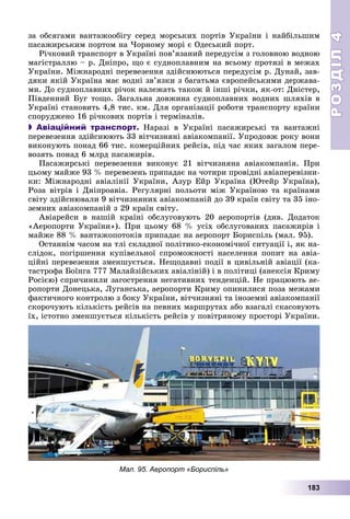 РОЗДІЛРОЗДІЛ44
183
çà îáñÿãàìè âàíòàæîîáіãó ñåðåä ìîðñüêèõ ïîðòіâ Óêðàїíè і íàéáіëüøèì
ïàñàæèðñüêèì ïîðòîì íà ×îðíîìó ìîðі є Îäåñüêèé ïîðò.
Ðі÷êîâèé òðàíñïîðò â Óêðàїíі ïîâ’ÿçàíèé ïåðåäóñіì ç ãîëîâíîþ âîäíîþ
ìàãіñòðàëëþ – ð. Äíіïðî, ùî є ñóäíîïëàâíèì íà âñüîìó ïðîòÿçі â ìåæàõ
Óêðàїíè. Ìіæíàðîäíі ïåðåâåçåííÿ çäіéñíþþòüñÿ ïåðåäóñіì ð. Äóíàé, çàâ-
äÿêè ÿêіé Óêðàїíà ìàє âîäíі çâ’ÿçêè ç áàãàòüìà єâðîïåéñüêèìè äåðæàâà-
ìè. Äî ñóäíîïëàâíèõ ðі÷îê íàëåæàòü òàêîæ é іíøі ðі÷êè, ÿê-îò: Äíіñòåð,
Ïіâäåííèé Áóã òîùî. Çàãàëüíà äîâæèíà ñóäíîïëàâíèõ âîäíèõ øëÿõіâ â
Óêðàїíі ñòàíîâèòü 4,8 òèñ. êì. Äëÿ îðãàíіçàöії ðîáîòè òðàíñïîðòó êðàїíè
ñïîðóäæåíî 16 ðі÷êîâèõ ïîðòіâ і òåðìіíàëіâ.
 Авіаційний транспорт. Íàðàçі â Óêðàїíі ïàñàæèðñüêі òà âàíòàæíі
ïåðåâåçåííÿ çäіéñíþþòü 33 âіò÷èçíÿíі àâіàêîìïàíії. Óïðîäîâæ ðîêó âîíè
âèêîíóþòü ïîíàä 66 òèñ. êîìåðöіéíèõ ðåéñіâ, ïіä ÷àñ ÿêèõ çàãàëîì ïåðå-
âîçÿòü ïîíàä 6 ìëðä ïàñàæèðіâ.
Ïàñàæèðñüêі ïåðåâåçåííÿ âèêîíóє 21 âіò÷èçíÿíà àâіàêîìïàíіÿ. Ïðè
öüîìó ìàéæå 93 % ïåðåâåçåíü ïðèïàäàє íà ÷îòèðè ïðîâіäíі àâіàïåðåâіçíè-
êè: Ìіæíàðîäíі àâіàëіíії Óêðàїíè, Àçóð Åéð Óêðàїíà (Þòåéð Óêðàїíà),
Ðîçà âіòðіâ і Äíіïðîàâіà. Ðåãóëÿðíі ïîëüîòè ìіæ Óêðàїíîþ òà êðàїíàìè
ñâіòó çäіéñíþâàëè 9 âіò÷èçíÿíèõ àâіàêîìïàíіé äî 39 êðàїí ñâіòó òà 35 іíî-
çåìíèõ àâіàêîìïàíіé ç 29 êðàїí ñâіòó.
Àâіàðåéñè â íàøіé êðàїíі îáñëóãîâóþòü 20 àåðîïîðòіâ (äèâ. Äîäàòîê
«Àåðîïîðòè Óêðàїíè»). Ïðè öüîìó 68 % óñіõ îáñëóãîâàíèõ ïàñàæèðіâ і
ìàéæå 88 % âàíòàæîïîòîêіâ ïðèïàäàє íà àåðîïîðò Áîðèñïіëü (ìàë. 95).
Îñòàííіì ÷àñîì íà òëі ñêëàäíîї ïîëіòèêî-åêîíîìі÷íîї ñèòóàöії і, ÿê íà-
ñëіäîê, ïîãіðøåííÿ êóïіâåëüíîї ñïðîìîæíîñòі íàñåëåííÿ ïîïèò íà àâіà-
öіéíі ïåðåâåçåííÿ çìåíøóєòüñÿ. Íåùîäàâíі ïîäії â öèâіëüíіé àâіàöії (êà-
òàñòðîôà Áîїíãà 777 Ìàëàéçіéñüêèõ àâіàëіíіé) і â ïîëіòèöі (àíåêñіÿ Êðèìó
Ðîñієþ) ñïðè÷èíèëè çàãîñòðåííÿ íåãàòèâíèõ òåíäåíöіé. Íå ïðàöþþòü àå-
ðîïîðòè Äîíåöüêà, Ëóãàíñüêà, àåðîïîðòè Êðèìó îïèíèëèñÿ ïîçà ìåæàìè
ôàêòè÷íîãî êîíòðîëþ ç áîêó Óêðàїíè, âіò÷èçíÿíі òà іíîçåìíі àâіàêîìïàíії
ñêîðî÷óþòü êіëüêіñòü ðåéñіâ íà ïåâíèõ ìàðøðóòàõ àáî âçàãàëі ñêàñîâóþòü
їõ, іñòîòíî çìåíøóєòüñÿ êіëüêіñòü ðåéñіâ ó ïîâіòðÿíîìó ïðîñòîðі Óêðàїíè.
Мал. 95. Аеропорт «Бориспіль»
 