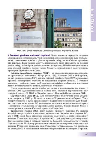 РОЗДІЛРОЗДІЛ44
197
 Головні регіони світової торгівлі. Âîíè âèíèêëè ïåðåäóñіì çàâäÿêè
ìіæíàðîäíèì îðãàíіçàöіÿì. Òàêі îðãàíіçàöії àáî ñîþçè ìîæóòü áóòè ãëîáàëü-
íèìè, îõîïëþþ÷è êðàїíè ç ðіçíèõ êóòî÷êіâ ñâіòó, ÿê-îò Ñâіòîâà îðãàíіçà-
öіÿ òîðãіâëі. Âîíè òàêîæ ìîæóòü ïîøèðþâàòè ñâîþ äіÿëüíіñòü íà ïåâíèé
ðåãіîí ñâіòó, òîáòî áóòè ðåãіîíàëüíèìè, íàïðèêëàä Ïіâíі÷íîàìåðèêàíñüêà
çîíà âіëüíîї òîðãіâëі. Ñîþçè òàêîæ áóâàþòü åêîíîìі÷íèì і ïîëіòè÷íèìè,
ïðèìіðîì Єâðîïåéñüêèé Ñîþç.
Ñâіòîâà îðãàíіçàöіÿ òîðãіâëі (ÑÎÒ) – öå ïðîâіäíà ìіæíàðîäíà åêîíîìі÷-
íà îðãàíіçàöіÿ, çàñíîâàíà 1995 ð. (ìàë. 106). ×ëåíàìè ÑÎÒ є 163 êðàїíè,
íà ÿêі ïðèïàäàє ïîíàä 96 % îáñÿãó ñâіòîâîї òîðãіâëі. Ñàìå ÑÎÒ âñòàíîâëþє
ïðàâèëà ìіæíàðîäíîї òîðãіâëі òà âèðіøåííÿ ñïіðíèõ ïèòàíü. Її ãîëîâíå
çàâäàííÿ – çàáåçïå÷óâàòè, ùîá òîðãîâåëüíі îáìіíè âіäáóâàëèñÿ íàñòіëüêè
ëåãêî, ïåðåäáà÷óâàíî і âіëüíî, íàñêіëüêè ìîæëèâî.
Ïіñëÿ ïðèєäíàííÿ íèçêè êðàїí, ÿêі çàðàç є êàíäèäàòàìè íà âñòóï, ó
ðàìêàõ ÑÎÒ çäіéñíþâàòèìåòüñÿ ìàéæå âåñü ñâіòîâèé òîðãîâåëüíèé îáіã
òîâàðіâ і ïîñëóã. Ó 2008 ð. Óêðàїíà ñòàëà 152-ì îôіöіéíèì ÷ëåíîì ÑÎÒ.
Єâðîïåéñüêèé Ñîþç (ЄÑ). Öåé åêîíîìі÷íèé і ïîëіòè÷íèé ñîþç 28 äåð-
æàâ ñòâîðåíî ó 1993 ð. Áіëüøіñòü ÷ëåíіâ ЄÑ ðîçòàøîâàíі â Єâðîïі. Òîìó
ñïіâðîáіòíèöòâî іç öієþ îðãàíіçàöієþ є íàäçâè÷àéíî âàæëèâèì äëÿ Óêðàї-
íè, îñêіëüêè ñàìå ÷ëåíè ЄÑ âèçíà÷àþòü íàïðÿìîê åêîíîìі÷íîãî ïðîãðåñó
і ïîëіòè÷íó ñòàáіëüíіñòü â Єâðîïåéñüêîìó ðåãіîíі. Єâðîïåéñüêèé Ñîþç є
ïîâíîïðàâíèì ÷ëåíîì Ñâіòîâîї îðãàíіçàöії òîðãіâëі.
Òðèäöÿòîãî ãðóäíÿ 2005 ðîêó íàáóëî ÷èííîñòі ðіøåííÿ ЄÑ íàäàòè
Óêðàїíі ñòàòóñ êðàїíè ç ðèíêîâîþ åêîíîìіêîþ. Óêðàїíà íå є ÷ëåíîì ЄÑ,
àëå ó 2014 ðîöі áóëî ïіäïèñàíî ñïî÷àòêó ïîëіòè÷íó, à ïîòіì åêîíîìі÷íó
÷àñòèíè Óãîäè ïðî àñîöіàöіþ Óêðàїíè ç ЄÑ. Öåé äîêóìåíò äàє çìîãó ïåðå-
éòè âіä ïàðòíåðñòâà і ñïіâðîáіòíèöòâà äî áàæàíîї åêîíîìі÷íîї іíòåãðàöії.
Ïåðøîãî ñі÷íÿ 2016 ðîêó ðîçïî÷àëîñÿ òèì÷àñîâå çàñòîñóâàííÿ òîðãîâåëüíîї
÷àñòèíè Óãîäè ïðî àñîöіàöіþ ìіæ Óêðàїíîþ òà Єâðîñîþçîì. ßê íàñëіäîê,
íà ñüîãîäíі ЄÑ є íàéáіëüøèì çîâíіøíüîòîðãîâåëüíèì ïàðòíåðîì Óêðàїíè.
Мал. 106. Штаб-квартира Світової організації торгівлі в Женеві
 