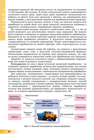 РОЗДІЛРОЗДІЛ11
20
îäíîðіäíîї ïðîäóêöії àáî âèêîíàííÿ ïîñëóã íà ïіäïðèєìñòâàõ ÷è óñòàíîâàõ
і â îá’єäíàííÿõ àáî ãàëóçÿõ. Â îñíîâі ñïåöіàëіçàöії ëåæèòü çàêîíîìіðíіñòü
ñóñïіëüíîãî ïîäіëó ïðàöі. Àäæå ïîäіë ïðàöі ïåðåäáà÷àє ñïåöіàëіçàöіþ âè-
ðîáíèêà íà âèïóñê áóäü-ÿêîї ïðîäóêöії â îáñÿãàõ, ùî ïåðåâèùóþòü éîãî
âëàñíó ïîòðåáó, ó ðàçі îäíî÷àñíîї âіäìîâè âіä âèðîáíèöòâà іíøîї ïðîäóêöії.
Ðàöіîíàëüíіñòü öüîãî ïðîöåñó ïîëÿãàє â òîìó, ùî çàãàëüíі âèòðàòè âñіõ
âèðîáíèêіâ íà äàíèé îáñÿã óñіõ âèäіâ ïðîäóêöії çíèæóþòüñÿ ïîðіâíÿíî ç
âàðіàíòîì «óíіâåðñàëüíîãî» âèðîáíèöòâà îêðåìîãî âèðîáíèêà.
Íà ñïåöіàëіçàöіþ âïëèâàє íàÿâíіñòü ñïðèÿòëèâèõ óìîâ, ÿêі є ó òіé ÷è
іíøіé ìіñöåâîñòі äëÿ âèãîòîâëåííÿ ïåâíîãî âèäó ïðîäóêöії. Öå ìîæóòü
áóòè іñòîðè÷íі, åêîíîìі÷íі òà ïðèðîäíі ïåðåäóìîâè ðîçâèòêó âèðîáíèöòâà.
Çâàæàþ÷è íà öå, íà ïåâíіé òåðèòîðії âèíèêàє ìîæëèâіñòü ñïåöіàëіçàöії íà
äåÿêèõ âèäàõ âèðîáíè÷îї äіÿëüíîñòі. Ó ðåçóëüòàòі îêðåìі âèðîáíèöòâà
«çàêðіïëþþòüñÿ» çà ïåâíèìè òåðèòîðіÿìè. Òàêèì ÷èíîì ôîðìóєòüñÿ ñïå-
öіàëіçàöіÿ âèðîáíèöòâà íà ïåâíіé òåðèòîðії, òîáòî òåðèòîðіàëüíà ñïåöіà-
ëіçàöіÿ.
Ñïåöіàëіçàöіÿ îêðåìèõ êðàїí àáî ðàéîíіâ, ùî âèíèêëà ç óðàõóâàííÿì
ñïðèÿòëèâèõ óìîâ, іñíóє â áóäü-ÿêіé ñóñïіëüíî-åêîíîìі÷íіé ôîðìàöії.
Ñïåöіàëіçàöіÿ ïіäïðèєìñòâà íà ïåâíîìó âèäі ïðîäóêöії îçíà÷àє, ùî ñàìå
íà íüîìó ñòâîðþþòüñÿ ñïðèÿòëèâі óìîâè äëÿ âèðîáíèöòâà öієї ïðîäóêöії.
Ïðèðîäíі òà ñîöіàëüíî-åêîíîìі÷íі óìîâè є íàéâàæëèâіøèìè ïåðåäóìî-
âàìè äëÿ ïîÿâè é ðîçâèòêó ñïåöіàëіçàöії.
Êîîïåðóâàííÿ ÿê îäíà ç ôîðì ñóñïіëüíîї îðãàíіçàöії âèðîáíèöòâà – öå
óòâîðåííÿ òðèâàëèõ âèðîáíè÷èõ çâ’ÿçêіâ ìіæ ïіäïðèєìñòâàìè, ùî ñïіëüíî
âèãîòîâëÿþòü ïåâíèé êіíöåâèé òîâàð. Îñíîâíîþ óìîâîþ êîîïåðóâàííÿ є
øèðîêà ìåðåæà ñïåöіàëіçîâàíèõ і òåðèòîðіàëüíî âіäîêðåìëåíèõ âèðîáíèöòâ.
Äëÿ ïðèêëàäó, êîîïåðóâàííÿ є õàðàêòåðíèì äëÿ ìàøèíîáóäіâíèõ âè-
ðîáíèöòâ. Îñêіëüêè ñó÷àñíі ìàøèíè – öå äîñèòü ñêëàäíі âèðîáè, ùî êîìï-
ëåêòóþòüñÿ ç âåëèêîї êіëüêîñòі äåòàëåé, äëÿ ñòâîðåííÿ êіíöåâîãî ïðîäóê-
òó âèíèêàє ïîòðåáà êîîïåðóâàííÿ ç ïіäïðèєìñòâàìè áàãàòüîõ ãàëóçåé
ãîñïîäàðñòâà, ðîçìіùåíèõ ó ðіçíèõ ðàéîíàõ. Êîîïåðóâàííÿ òіñíî ïîâ’ÿçàíå
çі ñïåöіàëіçàöієþ і õàðàêòåðèçóєòüñÿ ïåâíîþ ñòіéêіñòþ âèðîáíè÷èõ
çâ’ÿçêіâ ìіæ ðіçíèìè ïіäïðèєìñòâàìè, ùî âèðîáëÿþòü êîìïëåêòóþ÷і òî-
âàðè, òà ãîëîâíèì âèðîáíèöòâîì êіíöåâèõ òîâàðіâ (ìàë. 8).
Приватне
акціонерне товариство
«АвтоКраз»
Кам’янець-
Подільський
Полтава
Ужгород Маріуполь
Херсон Токмак
Амортизатори
Редукторні
пари Радіатори
Карданні
вали Металовироби
Клапани
Мал. 8. Приклад кооперування в машинобудуванні
 