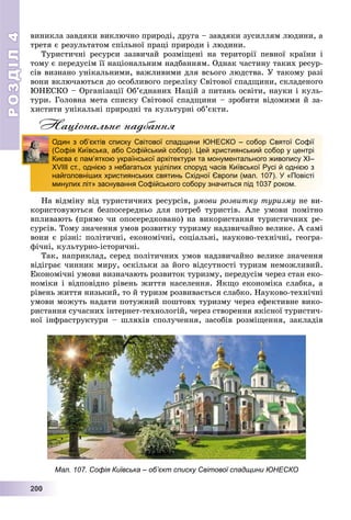 РОЗДІЛРОЗДІЛ44
22200000000
âèíèêëà çàâäÿêè âèêëþ÷íî ïðèðîäі, äðóãà – çàâäÿêè çóñèëëÿì ëþäèíè, à
òðåòÿ є ðåçóëüòàòîì ñïіëüíîї ïðàöі ïðèðîäè і ëþäèíè.
Òóðèñòè÷íі ðåñóðñè çàçâè÷àé ðîçìіùåíі íà òåðèòîðії ïåâíîї êðàїíè і
òîìó є ïåðåäóñіì її íàöіîíàëüíèì íàäáàííÿì. Îäíàê ÷àñòèíó òàêèõ ðåñóð-
ñіâ âèçíàíî óíіêàëüíèìè, âàæëèâèìè äëÿ âñüîãî ëþäñòâà. Ó òàêîìó ðàçі
âîíè âêëþ÷àþòüñÿ äî îñîáëèâîãî ïåðåëіêó Ñâіòîâîї ñïàäùèíè, ñêëàäåíîãî
ÞÍÅÑÊÎ – Îðãàíіçàöії Îá’єäíàíèõ Íàöіé ç ïèòàíü îñâіòè, íàóêè і êóëü-
òóðè. Ãîëîâíà ìåòà ñïèñêó Ñâіòîâîї ñïàäùèíè – çðîáèòè âіäîìèìè é çà-
õèñòèòè óíіêàëüíі ïðèðîäíі òà êóëüòóðíі îá’єêòè.
Національне надбання
Íà âіäìіíó âіä òóðèñòè÷íèõ ðåñóðñіâ, óìîâè ðîçâèòêó òóðèçìó íå âè-
êîðèñòîâóþòüñÿ áåçïîñåðåäíüî äëÿ ïîòðåá òóðèñòіâ. Àëå óìîâè ïîìіòíî
âïëèâàþòü (ïðÿìî ÷è îïîñåðåäêîâàíî) íà âèêîðèñòàííÿ òóðèñòè÷íèõ ðå-
ñóðñіâ. Òîìó çíà÷åííÿ óìîâ ðîçâèòêó òóðèçìó íàäçâè÷àéíî âåëèêå. À ñàìі
âîíè є ðіçíі: ïîëіòè÷íі, åêîíîìі÷íі, ñîöіàëüíі, íàóêîâî-òåõíі÷íі, ãåîãðà-
ôі÷íі, êóëüòóðíî-іñòîðè÷íі.
Òàê, íàïðèêëàä, ñåðåä ïîëіòè÷íèõ óìîâ íàäçâè÷àéíî âåëèêå çíà÷åííÿ
âіäіãðàє ÷èííèê ìèðó, îñêіëüêè çà éîãî âіäñóòíîñòі òóðèçì íåìîæëèâèé.
Åêîíîìі÷íі óìîâè âèçíà÷àþòü ðîçâèòîê òóðèçìó, ïåðåäóñіì ÷åðåç ñòàí åêî-
íîìіêè і âіäïîâіäíî ðіâåíü æèòòÿ íàñåëåííÿ. ßêùî åêîíîìіêà ñëàáêà, à
ðіâåíü æèòòÿ íèçüêèé, òî é òóðèçì ðîçâèâàєòüñÿ ñëàáêî. Íàóêîâî-òåõíі÷íі
óìîâè ìîæóòü íàäàòè ïîòóæíèé ïîøòîâõ òóðèçìó ÷åðåç åôåêòèâíå âèêî-
ðèñòàííÿ ñó÷àñíèõ іíòåðíåò-òåõíîëîãіé, ÷åðåç ñòâîðåííÿ ÿêіñíîї òóðèñòè÷-
íîї іíôðàñòðóêòóðè – øëÿõіâ ñïîëó÷åííÿ, çàñîáіâ ðîçìіùåííÿ, çàêëàäіâ
Один з об’єктів списку Світової спадщини ЮНЕСКО – собор Святої Софії
(Софія Київська, або Софійський собор). Цей християнський собор у центрі
Києва є пам’яткою української архітектури та монументального живопису ХІ–
ХVIII ст., однією з небагатьох уцілілих споруд часів Київської Русі й однією з
найголовніших християнських святинь Східної Європи (мал. 107). У «Повісті
минулих літ» заснування Софійського собору значиться під 1037 роком.
Мал. 107. Софія Київська – об’єкт списку Світової спадщини ЮНЕСКО
 