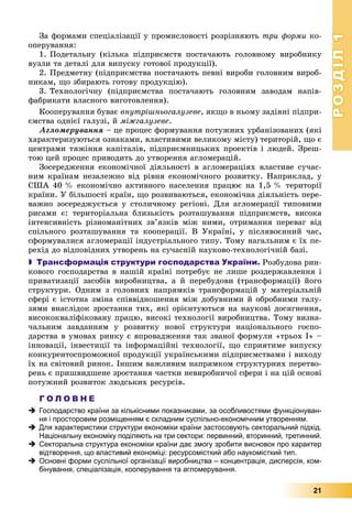 РОЗДІЛРОЗДІЛ11
21
Çà ôîðìàìè ñïåöіàëіçàöії ó ïðîìèñëîâîñòі ðîçðіçíÿþòü òðè ôîðìè êî-
îïåðóâàííÿ:
1. Ïîäåòàëüíó (êіëüêà ïіäïðèєìñòâ ïîñòà÷àþòü ãîëîâíîìó âèðîáíèêó
âóçëè òà äåòàëі äëÿ âèïóñêó ãîòîâîї ïðîäóêöії).
2. Ïðåäìåòíó (ïіäïðèєìñòâà ïîñòà÷àþòü ïåâíі âèðîáè ãîëîâíèì âèðîá-
íèêàì, ùî çáèðàþòü ãîòîâó ïðîäóêöіþ).
3. Òåõíîëîãі÷íó (ïіäïðèєìñòâà ïîñòà÷àþòü ãîëîâíèì çàâîäàì íàïіâ-
ôàáðèêàòè âëàñíîãî âèãîòîâëåííÿ).
Êîîïåðóâàííÿ áóâàє âíóòðіøíüîãàëóçåâå, ÿêùî â íüîìó çàäіÿíі ïіäïðè-
єìñòâà îäíієї ãàëóçі, é ìіæãàëóçåâå.
Àãëîìåðóâàííÿ – öå ïðîöåñ ôîðìóâàííÿ ïîòóæíèõ óðáàíіçîâàíèõ (ÿêі
õàðàêòåðèçóþòüñÿ îçíàêàìè, âëàñòèâèìè âåëèêîìó ìіñòó) òåðèòîðіé, ùî є
öåíòðàìè òÿæіííÿ êàïіòàëіâ, ïіäïðèєìíèöüêèõ ïðîåêòіâ і ëþäåé. Çðåø-
òîþ öåé ïðîöåñ ïðèâîäèòü äî óòâîðåííÿ àãëîìåðàöіé.
Çîñåðåäæåííÿ åêîíîìі÷íîї äіÿëüíîñòі â àãëîìåðàöіÿõ âëàñòèâå ñó÷àñ-
íèì êðàїíàì íåçàëåæíî âіä ðіâíÿ åêîíîìі÷íîãî ðîçâèòêó. Íàïðèêëàä, ó
ÑØÀ 40 % åêîíîìі÷íî àêòèâíîãî íàñåëåííÿ ïðàöþє íà 1,5 % òåðèòîðії
êðàїíè. Ó áіëüøîñòі êðàїí, ùî ðîçâèâàþòüñÿ, åêîíîìі÷íà äіÿëüíіñòü ïåðå-
âàæíî çîñåðåäæóєòüñÿ ó ñòîëè÷íîìó ðåãіîíі. Äëÿ àãëîìåðàöії òèïîâèìè
ðèñàìè є: òåðèòîðіàëüíà áëèçüêіñòü ðîçòàøóâàííÿ ïіäïðèєìñòâ, âèñîêà
іíòåíñèâíіñòü ðіçíîìàíіòíèõ çâ’ÿçêіâ ìіæ íèìè, îòðèìàííÿ ïåðåâàã âіä
ñïіëüíîãî ðîçòàøóâàííÿ òà êîîïåðàöії. Â Óêðàїíі, ó ïіñëÿâîєííèé ÷àñ,
ñôîðìóâàëèñÿ àãëîìåðàöії іíäóñòðіàëüíîãî òèïó. Òîìó íàãàëüíèì є їõ ïå-
ðåõіä äî âіäïîâіäíèõ óòâîðåíü íà ñó÷àñíіé íàóêîâî-òåõíîëîãі÷íіé áàçі.
 Трансформація структури господарства України. Ðîçáóäîâà ðèí-
êîâîãî ãîñïîäàðñòâà â íàøіé êðàїíі ïîòðåáóє íå ëèøå ðîçäåðæàâëåííÿ і
ïðèâàòèçàöії çàñîáіâ âèðîáíèöòâà, à é ïåðåáóäîâè (òðàíñôîðìàöії) éîãî
ñòðóêòóðè. Îäíèì ç ãîëîâíèõ íàïðÿìêіâ òðàíñôîðìàöіé ó ìàòåðіàëüíіé
ñôåðі є іñòîòíà çìіíà ñïіââіäíîøåííÿ ìіæ äîáóâíèìè é îáðîáíèìè ãàëó-
çÿìè âíàñëіäîê çðîñòàííÿ òèõ, ÿêі îðієíòóþòüñÿ íà íàóêîâі äîñÿãíåííÿ,
âèñîêîêâàëіôіêîâàíó ïðàöþ, âèñîêі òåõíîëîãії âèðîáíèöòâà. Òîìó âèçíà-
÷àëüíèì çàâäàííÿì ó ðîçâèòêó íîâîї ñòðóêòóðè íàöіîíàëüíîãî ãîñïî-
äàðñòâà â óìîâàõ ðèíêó є âïðîâàäæåííÿ òàê çâàíîї ôîðìóëè «òðüîõ І» –
іííîâàöії, іíâåñòèöії òà іíôîðìàöіéíі òåõíîëîãії, ùî ñïðèÿòèìå âèïóñêó
êîíêóðåíòîñïðîìîæíîї ïðîäóêöії óêðàїíñüêèìè ïіäïðèєìñòâàìè і âèõîäó
їõ íà ñâіòîâèé ðèíîê. Іíøèì âàæëèâèì íàïðÿìêîì ñòðóêòóðíèõ ïåðåòâî-
ðåíü є ïðèøâèäøåíå çðîñòàííÿ ÷àñòêè íåâèðîáíè÷îї ñôåðè і íà öіé îñíîâі
ïîòóæíèé ðîçâèòîê ëþäñüêèõ ðåñóðñіâ.
Г О Л О В Н Е
 Господарство країни за кількісними показниками, за особливостями функціонуван-
ня і просторовим розміщенням є складним суспільно-економічним утворенням.
 Для характеристики структури економіки країни застосовують секторальний підхід.
Національну економіку поділяють на три сектори: первинний, вторинний, третинний.
 Секторальна структура економіки країни дає змогу зробити висновок про характер
відтворення, що властивий економіці: ресурсомісткий або наукомісткий тип.
 Основні форми суспільної організації виробництва – концентрація, дисперсія, ком-
бінування, спеціалізація, кооперування та агломерування.
 