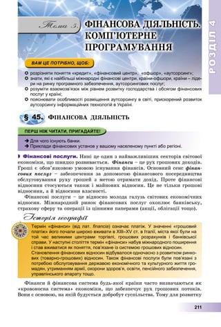 РОЗДІЛРОЗДІЛ44
211
 розрізняти поняття «кредит», «фінансовий центр», «офшор», «аутсорсинг»;
 знати, які є найбільші міжнародні фінансові центри, країни-офшори, країни – ліде-
ри на ринку програмного забезпечення, аутсорсингових послуг;
 розуміти взаємозв’язок між рівнем розвитку господарства і обсягом фінансових
послуг у країні;
 пояснювати особливості розміщення аутсорсингу в світі, прискорений розвиток
аутсорсингу інформаційних технологій в Україні.
ÔІÍÀÍÑÎÂÀ ÄІßËÜÍІÑÒÜ
 Для чого існують банки.
 Приклади фінансових установ у вашому населеному пункті або регіоні.
 Фінансові послуги. Íèíі öå îäèí ç íàéâàæëèâіøèõ ñåêòîðіâ ñâіòîâîї
åêîíîìіêè, ùî øâèäêî ðîçâèâàєòüñÿ. Ôіíàíñè – öå ðóõ ãðîøîâèõ äîõîäіâ.
Ãðîøі є îáîâ’ÿçêîâîþ óìîâîþ іñíóâàííÿ ôіíàíñіâ. Îñíîâíèé ñåíñ ôіíàí-
ñîâèõ ïîñëóã – çàáåçïå÷åííÿ çà äîïîìîãîþ ôіíàíñîâîãî ïîñåðåäíèöòâà
îáñëóãîâóâàííÿ ðóõó ãðîøåé ç ìåòîþ îòðèìàòè äîõіä. Ïðîòå ôіíàíñîâі
âіäíîñèíè ñòîñóþòüñÿ òàêîæ і ìàéíîâèõ âіäíîñèí. Öå íå òіëüêè ãðîøîâі
âіäíîñèíè, à é âіäíîñèíè âëàñíîñòі.
Ôіíàíñîâі ïîñëóãè – öå âіäíîñíî ìîëîäà ãàëóçü ñâіòîâèõ åêîíîìі÷íèõ
âіäíîñèí. Ìіæíàðîäíèé ðèíîê ôіíàíñîâèõ ïîñëóã îõîïëþє áàíêіâñüêó,
ñòðàõîâó ñôåðó òà îïåðàöії іç öіííèìè ïàïåðàìè (àêöії, îáëіãàöії òîùî).
Історія географії
Ôіíàíñè é ôіíàíñîâà ñèñòåìà áóäü-ÿêîї êðàїíè ÷àñòî âèçíà÷àþòüñÿ ÿê
«êðîâîíîñíà ñèñòåìà» åêîíîìіêè, ùî çàáåçïå÷óє ðóõ ãðîøîâèõ ïîòîêіâ.
Âîíè є îñíîâîþ, íà ÿêіé áóäóєòüñÿ äîáðîáóò ñóñïіëüñòâà. Òîìó äëÿ ðîçâèòêó
у р
§ 45.
Термін «фінанси» (від лат. financia) означає платіж. У значенні «грошовий
платіж» його почали широко вживати в ХІІІ–XV ст. в Італії, міста якої були на
той час великими центрами торгівлі, грошових розрахунків і банківської
справи. У наступні століття термін «фінанси» набув міжнародного поширення
і став вживатися як поняття, пов’язане із системою грошових відносин.
Становлення фінансових відносин відбувалося одночасно з розвитком ринко-
вих (товарно-грошових) відносин. Також фінансові послуги були пов’язані з
потребою обслуговування державою економічного та культурного життя гро-
мадян, утриманням армії, охорони здоров’я, освіти, пенсійного забезпечення,
управлінського апарату тощо.
ÔІÍÀÍÑÎÂÀ ÄІßËÜÍІÑÒÜ.
ÊÎÌÏ’ÞÒÅÐÍÅ
ÏÐÎÃÐÀÌÓÂÀÍÍß
 