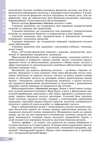 РОЗДІЛРОЗДІЛ44
22211112222
åêîíîìі÷íîї ñèñòåìè ïîòðіáíà âіäïîâіäíà ôіíàíñîâà ñèñòåìà, ÿêà áóäå çà-
áåçïå÷óâàòè ïåðåìіùåííÿ êàïіòàëó ó âіäïîâіäíі ãàëóçі åêîíîìіêè. Ó ðîçâè-
íóòîìó ñóñïіëüñòâі ôіíàíñîâі ïîñëóãè âіäіãðàþòü íå ìåíøó ðîëü, íіæ âè-
ðîáíèöòâî, òîìó ùî çàáåçïå÷óþòü éîãî ôіíàíñîâî-êðåäèòíèì, ñòðàõîâèì,
іíôîðìàöіéíèì і áóõãàëòåðñüêèì îáñëóãîâóâàííÿì.
Âëàñíå ñèñòåìà ôіíàíñîâèõ âіäíîñèí âêëþ÷àє â ñåáå:
ãðîøîâі âіäíîñèíè, ùî ñêëàäàþòüñÿ ìіæ îêðåìèìè ïіäïðèєìñòâàìè
(ïëàòåæі çà ñèðîâèíó àáî ïðîäóêöіþ);
ãðîøîâі âіäíîñèíè, ùî ñêëàäàþòüñÿ ìіæ äåðæàâîþ і ïіäïðèєìñòâàìè
(ïëàòåæі äî äåðæàâíîãî áþäæåòó òà âіäðàõóâàííÿ â ðіçíі ôîíäè);
ãðîøîâі âіäíîñèíè ìіæ ïіäïðèєìñòâàìè é áàíêіâñüêîþ ñèñòåìîþ
(îòðèìàííÿ і ïîãàøåííÿ êðåäèòіâ);
ãðîøîâі âіäíîñèíè, ùî ñêëàäàþòüñÿ âñåðåäèíі ïіäïðèєìñòâ (îïëàòè
ïðàöі ðîáіòíèêàì);
ãðîøîâі âіäíîñèíè ìіæ äåðæàâîþ і íàñåëåííÿì (ñóáñèäії, ñòèïåíäії,
ïåíñії òîùî).
Îòæå, ñóá’єêòàìè ôіíàíñîâèõ âіäíîñèí є äåðæàâà, ïіäïðèєìñòâà, îðãà-
íіçàöії òà ïðàöіâíèêè ïіäïðèєìñòâ, ãðîìàäÿíè.
Ïðèêëàäàìè ôіíàíñîâèõ ïîñëóã є: êðåäèòóâàííÿ, çàëó÷åííÿ êîøòіâ іç
çîáîâ’ÿçàííÿì їõ ïîâåðíóòè, ïåðåêàç ãðîøåé, âèïóñê ïëàòіæíèõ êàðòîê,
äîðîæíіõ ÷åêіâ і їõ îáñëóãîâóâàííÿ, äіÿëüíіñòü ç îáìіíó âàëþò, ïîñëóãè ó
ñôåðі ñòðàõóâàííÿ òà íàêîïè÷óâàëüíîãî ïåíñіéíîãî çàáåçïå÷åííÿ, òîðãіâëÿ
öіííèìè ïàïåðàìè òîùî.
Îðãàíіçàöії, ùî íàäàþòü ôіíàíñîâі ïîñëóãè, – öå áàíêè, ñòðàõîâі, ëі-
çèíãîâі, áðîêåðñüêі òà іíøі êîìïàíії. Òîìó ñåðåä ôіíàíñîâèõ ïîñëóã âèäі-
ëÿþòü: áàíêіâñüêі òà ñòðàõîâі ïîñëóãè, ïîñëóãè íà ðèíêó öіííèõ ïàïåðіâ
(àêöії òà îáëіãàöії), ïîñëóãè çà äîãîâîðîì ëіçèíãó (äîâãîñòðîêîâà îðåíäà
ìàøèí і îáëàäíàííÿ, íàäàííÿ îáëàäíàííÿ íàïðîêàò), à òàêîæ ïîñëóãè,
ÿêі íàäàþòüñÿ ôіíàíñîâèìè îðãàíіçàöіÿìè іç çàëó÷åííÿì і ðîçìіùåííÿì
ãðîøîâèõ êîøòіâ ãðîìàäÿí òà ïіäïðèєìñòâ àáî óñòàíîâ.
Íàéïîøèðåíіøèìè є áàíêіâñüêі ïîñëóãè. Áàíêè є íåâіä’єìíîþ ñêëàäî-
âîþ ñó÷àñíîї ðèíêîâîї åêîíîìіêè. Âîíè áåðóòü ó÷àñòü ó ôіíàíñóâàííі âñіõ
ãàëóçåé âèðîáíèöòâà, âèïóñêàþòü â îáіã ãðîøі, ïðàöþþòü іç öіííèìè ïàïå-
ðàìè, íàäàþòü ôіíàíñîâі ïîñëóãè íàñåëåííþ. Ñó÷àñíèé áàíê ïðîïîíóє
ñâîїì êëієíòàì: êðåäèòíі (ëіçèíã, îïåðàöії ç ïëàñòèêîâèìè êðåäèòíèìè
êàðòêàìè); ãàðàíòіéíі (âèäà÷à áàíêîì ãàðàíòіé, âåêñåëіâ); ïîñåðåäíèöüêі
(àãåíòñüêі, äîâіð÷і) é êîíñóëüòàöіéíі òà іíôîðìàöіéíі ïîñëóãè.
Îäíó ç íàéâàæëèâіøèõ ðîëåé ó ñòèìóëþâàííі ñó÷àñíîї åêîíîìіêè âіäі-
ãðàє áàíêіâñüêèé êðåäèò ÿê ãîëîâíå äæåðåëî çàáåçïå÷åííÿ ãðîøèìà ãîñ-
ïîäàðñüêîї äіÿëüíîñòі ðіçíèõ ïіäïðèєìñòâ. Íåçâàæàþ÷è íàâіòü íà êðèçîâі
ÿâèùà, ùî ÷àñ âіä ÷àñó âèíèêàþòü â åêîíîìі÷íèõ ñèñòåìàõ, êðåäèòíі îïå-
ðàöії çàëèøàþòüñÿ ãîëîâíèì âèäîì äіÿëüíîñòі êîìåðöіéíèõ áàíêіâ, ó
ÿêèé âêëàäàєòüñÿ ïåðåâàæíà áіëüøіñòü çàëó÷åíèõ áàíêàìè ðåñóðñіâ.
Óçàãàëі, êðåäèò – öå ïîçèêà, ÿêà íàäàєòüñÿ íà óìîâàõ ïîâåðíåííÿ іç
ñïëàòîþ âіäñîòêіâ çà її êîðèñòóâàííÿ. Â óìîâàõ ðèíêó ðîçðіçíÿþòü áàíêіâ-
ñüêèé, êîìåðöіéíèé, іïîòå÷íèé, ïîäàòêîâèé, ñïîæèâ÷èé (òîâàðíèé), äåð-
æàâíèé і ìіæíàðîäíèé êðåäèòè. Êðåäèò ìîæå íàäàâàòèñÿ ÿê ó ãðîøîâіé,
òàê і íàòóðàëüíіé (ðå÷îâіé) ôîðìі.
 