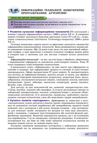 РОЗДІЛРОЗДІЛ44
217
ІÍÔÎÐÌÀÖІÉÍІ ÒÅÕÍÎËÎÃІЇ. ÊÎÌÏ’ÞÒÅÐÍÅ
ÏÐÎÃÐÀÌÓÂÀÍÍß. ÀÓÒÑÎÐÑÈÍÃ
 Приклади використання електронних пристроїв у вашому житті.
 Приклади комп’ютерних програм, які ви вивчали на уроках інформатики і як ви
їх використовуєте.
 Розвиток сучасних інформаційних технологій (ІÒ) ïîâ’ÿçàíèé ç
ïîÿâîþ і ïåðøèõ іíôîðìàöіéíèõ ñèñòåì ó 1960-õ ðîêàõ XX ñò. À ñòâîðåííÿ
ìåðåæі іíòåðíåò âèêëèêàëî áóðõëèâå çðîñòàííÿ ãàëóçі ІÒ («àé-òі», ñêîðî-
÷åííÿ ñëîâîñïîëó÷åííÿ Information Technology) íàïðèêіíöі 1990-õ ðîêіâ
XX ñò.
Ñüîãîäíі íåìîæëèâî óÿâèòè æèòòÿ òà åôåêòèâíó äіÿëüíіñòü ëþäèíè áåç
іíôîðìàöіéíî-êîìóíіêàöіéíèõ òåõíîëîãіé. Âîíè ðîçâèâàþòüñÿ íàäçâè÷àé-
íî øâèäêèìè òåìïàìè. Ùå 15 ðîêіâ òîìó ìàëî õòî ìàâ çâè÷àéíèé ìîáіëü-
íèé òåëåôîí, à íèíі ïðàêòè÷íî ç êîæíîãî ñó÷àñíîãî òåëåôîíà ìîæíà çàéòè
â іíòåðíåò (ùî ó çâè÷íîìó äëÿ íàñ âèãëÿäі ç’ÿâèâñÿ êіëüêà äåñÿòèëіòü
òîìó).
Іíôîðìàöіéíі òåõíîëîãії – öå âñå, ùî ïîâ’ÿçàíå ç îáðîáêîþ, çáåðіãàííÿìї
і ïåðåäàâàííÿì іíôîðìàöії çà äîïîìîãîþ êîìï’þòåðíîї òåõíіêè. Òîìó ІÒ
÷àñòî íàçèâàþòü êîìï’þòåðíèìè òåõíîëîãіÿìè.
Ç íàâ÷àëüíîãî êóðñó «Іíôîðìàòèêà» âè âæå çíàєòå ïðî іíôîðìàöіþ òà
ñïîñîáè її ïîäàííÿ, ïðî іíôîðìàöіéíі ïðîöåñè òà ñèñòåìè é êîìï’þòåðíå
ïðîãðàìóâàííÿ. Ñôåðè âèêîðèñòàííÿ ІÒ äóæå øèðîêі. Їõ âèêîðèñòîâóþòü
äëÿ äîñòóïó äî іíôîðìàöії (íîâèíè, ïðîãíîç ïîãîäè òà іíøå), äëÿ îáðîáêè
іíôîðìàöії (ïðîãðàìè ìàòåìàòè÷íîãî ðîçðàõóíêó, ðåäàêòîðè âіäåî, çâóêó,
çîáðàæåíü), ñïіëêóâàííÿ (ñîöіàëüíі ìåðåæі, åëåêòðîííà ïîøòà), íàâ÷àííÿ
(іíòåðàêòèâíі óðîêè, âåáіíàðè, íàâ÷àëüíà ëіòåðàòóðà), ðîçâàã (ìóçèêà,
ôіëüìè, іãðè, êíèæêè).
Äëÿ äîñòóïó äî öèõ ìîæëèâîñòåé ìè, çàçâè÷àé, âèêîðèñòîâóєìî êîì-
ï’þòåð, íîóòáóê, ïëàíøåò àáî ñìàðòôîí. À ñó÷àñíі äîñëіäíèöüêі öåíòðè òà
ëàáîðàòîðії âèêîðèñòîâóþòü ïîòóæíі ñóïåðêîìï’þòåðè ç âåëèêîþ îá÷èñ-
ëþâàëüíîþ ïîòóæíіñòþ. Ç їõ äîïîìîãîþ, íàïðèêëàä, çäіéñíþþòü ïðîãíî-
çóâàííÿ ïîãîäíî-êëіìàòè÷íèõ óìîâ àáî ìîäåëþþòü ÿäåðíі âèïðîáóâàííÿ.
 Сутність поняття «аутсорсинг». Àóòñîðñèíã (ó ïåðåêëàäі ç àíãë.
«âèêîðèñòàííÿ ÷óæèõ ðåñóðñіâ») îçíà÷àє ïðîöåñ ïåðåäàâàííÿ ïіäïðèєìñò-
âîì ÷è êîìïàíієþ ÷àñòèíè âèðîáíè÷èõ àáî íåâèðîáíè÷èõ ïðîöåñіâ іíøіé
êîìïàíії, ÿêà є åêñïåðòîì ó öіé ãàëóçі. Іíøèìè ñëîâàìè – ñåíñ àóòñîðñèí-
ãó äëÿ êîìïàíії òàêèé: çîñåðåäèòè âñі ðåñóðñè íà òîìó âèäі äіÿëüíîñòі,
ÿêèé є îñíîâíèì, і ïåðåäàòè іíøі (ïіäòðèìóþ÷і àáî ñóïóòíі) ôóíêöії ïðî-
ôåñіéíîìó ïàðòíåðîâі. Çàçâè÷àé ïåðåäàþòüñÿ ïðîöåñè, ùî є íå îñíîâíèìè
äëÿ âèðîáíèöòâà. І öå íå îäíîðàçîâà, åïіçîäè÷íà ïіäòðèìêà. Ç êîìïàíієþ-
àóòñîðñåðîì (òà, ùî áåðå íà ñåáå ïåâíі ïðîöåñè) óêëàäàєòüñÿ äîãîâіð íà
íàäàííÿ ïåâíèõ ïîñëóã íà ïåâíèé ïåðіîä ÷àñó.
Ãîëîâíèì ÷èííèêîì âèíèêíåííÿ àóòñîðñèíãó є íåáàæàííÿ âèòðà÷àòè
äîðîãîöіííèé ÷àñ íà íàïðÿìêè, ùî ñóïðîâîäæóþòü îñíîâíó äіÿëüíіñòü:
§ 46.
 