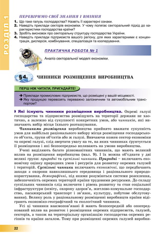 РОЗДІЛРОЗДІЛ11
22
ÏÅÐÅÂІÐÈÌÎ ÑÂÎЇ ÇÍÀÍÍß І ÂÌІÍÍß
1. Що таке галузь господарства? Назвіть її характерні ознаки.
2. Наведіть приклади секторів економіки. У чому полягає секторальний підхід до ха-
рактеристики господарства країни?
3. Зробіть висновок про секторальну структуру господарства України.
4. Наведіть приклади підприємств вашого регіону, для яких характерними є концен-
трація, дисперсія, комбінування, спеціалізація та кооперування.
Аналіз секторальної моделі економіки.
×ÈÍÍÈÊÈ ÐÎÇÌІÙÅÍÍß ÂÈÐÎÁÍÈÖÒÂÀ
 Приклади промислових підприємств, що розміщені у вашій місцевості.
 Яку продукцію перевозять переважно залізничним та автомобільним транс-
портом?
 Які існують чинники розміщення виробництва. Îêðåìі ãàëóçі
ãîñïîäàðñòâà òà ïіäïðèєìñòâà ðîçìіùóþòü íà òåðèòîðії äåðæàâè íå õàî-
òè÷íî, à çàëåæíî âіä ñóêóïíîñòі êîíêðåòíèõ óìîâ, àáî ÷èííèêіâ, ÿêі âè-
çíà÷àþòü âèáіð ìіñöÿ їõíüîãî ðîçòàøóâàííÿ.
×èííèêàìè ðîçìіùåííÿ âèðîáíèöòâà ïðèéíÿòî ââàæàòè ñóêóïíіñòü
óìîâ äëÿ íàéáіëüø ðàöіîíàëüíîãî âèáîðó ìіñöÿ ðîçìіùåííÿ ãîñïîäàðñüêî-
ãî îá’єêòà, ãðóïè îá’єêòіâ àáî æ ãàëóçі. Âèâ÷àþ÷è êîæåí ñåêòîð åêîíîìіêè
òà îêðåìі ãàëóçі, ñëіä çâåðòàòè óâàãó íà òå, íà ÿêèõ ÷èííèêàõ ґðóíòóєòüñÿ
її ðîçìіùåííÿ і ÿêі áåçïîñåðåäíüî âïëèâàþòü íà óìîâè âèðîáíèöòâà.
Ó÷åíі âèäіëÿþòü áàãàòî ðіçíîìàíіòíèõ ÷èííèêіâ, ùî ìàþòü âåëèêèé
âïëèâ íà ðîçìіùåííÿ âèðîáíèöòâà (ìàë. 9). І їõ ìîæíà îá’єäíàòè ó äâі
âåëèêі ãðóïè: ïðèðîäíі òà ñóñïіëüíі ÷èííèêè. Ïðèðîäíі – âêëþ÷àþòü åêî-
íîìі÷íó îöіíêó ïðèðîäíèõ óìîâ і ðåñóðñіâ äëÿ ðîçâèòêó îêðåìèõ ãàëóçåé
і òåðèòîðіé. Ñóñïіëüíі ÷èííèêè âêëþ÷àþòü åêîíîìі÷íі, ùî ïåðåäáà÷àþòü
çàõîäè ç îõîðîíè íàâêîëèøíüîãî ñåðåäîâèùà і ðàöіîíàëüíîãî ïðèðîäî-
êîðèñòóâàííÿ, äåìîãðàôі÷íі, ïіä ÿêèìè ðîçóìіþòüñÿ ñèñòåìè ðîçñåëåííÿ,
çàáåçïå÷åíіñòü îêðåìèõ òåðèòîðіé êðàїíè òðóäîâèìè ðåñóðñàìè. Äî ñêëàäó
ñóñïіëüíèõ ÷èííèêіâ ñëіä âêëþ÷èòè і ðіâåíü ðîçâèòêó òà ñòàí ñîöіàëüíîї
іíôðàñòðóêòóðè (îñâіòó, îõîðîíó çäîðîâ’ÿ, æèòëîâî-êîìóíàëüíå ãîñïîäàð-
ñòâî, ïàñàæèðñüêèé òðàíñïîðò і çâ’ÿçîê, êóëüòóðó, ïîáóòîâå îáñëóãîâó-
âàííÿ). Âåëèêó ðîëü ó ðàöіîíàëüíîìó ðîçìіùåííі âèðîáíèöòâ êðàїíè âіäі-
ãðàþòü åêîíîìіêî-ãåîãðàôі÷íèé òà åêîëîãі÷íèé ÷èííèêè.
Óñі öі ÷èííèêè âçàєìîïîâ’ÿçàíі é ìàþòü áåçïîñåðåäíіé àáî îïîñåðåä-
êîâàíèé âïëèâ íà ðîçâèòîê і ðîçìіùåííÿ îêðåìèõ ïіäïðèєìñòâ, ãàëóçåé,
ñåêòîðіâ, à òàêîæ íà òåðèòîðіàëüíó îðãàíіçàöіþ ãîñïîäàðñòâà îêðåìèõ ðå-
ãіîíіâ òà êðàїíè çàãàëîì. Òîìó ïðè ðîçìіùåííі îêðåìèõ ãàëóçåé âèðîáíè-
ПРАКТИЧНА РОБОТА № 1
§4.
 