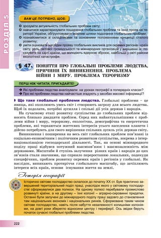 РОЗДІЛРОЗДІЛ55
2222222222
 зрозуміти актуальність глобальних проблем світу;
 навчитися характеризувати поширення глобальних проблем та їхній прояв на те-
риторії України, обґрунтовувати можливі шляхи подолання глобальних проблем;
 познайомитися зі складниками та основними положеннями концепції сталого
розвитку;
 уміти оцінювати наслідки прояву глобальних викликів для окремих регіонів і країн
світу, роль світової громадськості та міжнародних організацій у вирішенні їх; по-
казувати на карті країни, що володіють ядерною зброєю, найбільші у світі райони
екологічної катастрофи.
ÏÎÍßÒÒß ÏÐÎ ÃËÎÁÀËÜÍІ ÏÐÎÁËÅÌÈ ËÞÄÑÒÂÀ,
ÏÐÈ×ÈÍÈ ЇÕ ÂÈÍÈÊÍÅÍÍß. ÏÐÎÁËÅÌÀЇ
ÂІÉÍÈ І ÌÈÐÓ. ÏÐÎÁËÅÌÀ ÒÅÐÎÐÈÇÌÓ
 Які проблеми людства аналізували на уроках географії в попередніх класах?
 Про які проблеми людства найчастіше згадують у засобах масової інформації?
 Що таке глобальні проблеми людства. Ãëîáàëüíі ïðîáëåìè – öå
ÿâèùà, ÿêі îõîïëþþòü óâåñü ñâіò і ñòâîðþþòü çàãðîçó äëÿ âñüîãî ëþäñòâà.
Ùîá їõ ïîäîëàòè, ïîòðіáíі çóñèëëÿ і ñïіëüíі äії óñіõ äåðæàâ і íàðîäіâ.
Íà ñó÷àñíîìó åòàïі ðîçâèòêó ñóñïіëüñòâà äî ãëîáàëüíèõ ïðîáëåì âіä-
íîñÿòü áëèçüêî äâàäöÿòè ïðîáëåì. Ñåðåä íèõ íàéàêòóàëüíіøèìè є ïðîá-
ëåìè âіéíè і ìèðó, òåðîðèçìó, åêîëîãі÷íà, äåìîãðàôі÷íà òà åíåðãåòè÷íà
ïðîáëåìè, ÿêі òîðêàþòüñÿ æèòòєâèõ іíòåðåñіâ óñüîãî íàñåëåííÿ ïëàíåòè і
äіéñíî ïîòðåáóþòü äëÿ ñâîãî âèðіøåííÿ ñïіëüíèõ çóñèëü óñіõ äåðæàâ ñâіòó.
Âèíèêíåííÿ і ïîøèðåííÿ íà âåñü ñâіò ãëîáàëüíèõ ïðîáëåì ïîâ’ÿçàíі іç
ñîöіàëüíî-åêîíîìі÷íèì і ïîëіòè÷íèì ðîçâèòêîì ñóñïіëüñòâà, çîêðåìà ç іíòåð-
íàöіîíàëіçàöієþ ãîñïîäàðñüêîї äіÿëüíîñòі. Òàê, íà îñíîâі ìіæíàðîäíîãî
ïîäіëó ïðàöі âіäáóâñÿ ïîòóæíèé âçàєìîçâ’ÿçîê і âçàєìîçàëåæíіñòü ìіæ
äåðæàâàìè. Ìàñøòàáè é ñòóïіíü çàëó÷åííÿ ðіçíèõ êðàїí і íàðîäіâ äî öèõ
çâ’ÿçêіâ ñòàëè çíà÷íèìè, ùî ñïðèÿëî ïåðåðîñòàííþ ëîêàëüíèõ, ïîäåêóäè
ñïåöèôі÷íèõ, ïðîáëåì ðîçâèòêó îêðåìèõ êðàїí і ðåãіîíіâ ó ãëîáàëüíі. ßê
íàñëіäîê, âèíèêàþòü ïðîòèðі÷÷ÿ ãëîáàëüíîãî ìàñøòàáó, ùî çà÷іïëþþòü
іíòåðåñè âñіõ êðàїí, îñíîâè іñíóâàííÿ æèòòÿ íà çåìëі.
Історія географії
§ 47.
Історично світове господарство склалося до початку ХХ ст. Був практично за-
вершений територіальний поділ праці, унаслідок якого у світовому господар-
стві сформувалися два полюси. На одному полюсі перебували промислово
розвинуті країни, а на другому – їхні колонії – аграрно-сировинні придатки.
Останні були залучені до міжнародного поділу праці задовго до становлення
там національних економік і національних ринків. Сформоване таким чином
світове господарство, навіть після набуття незалежності колишніми колонія-
ми, на довгі роки зберегло відносини центру і периферії. Ось звідки беруть
початок сучасні глобальні проблеми людства.
 