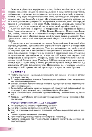 РОЗДІЛРОЗДІЛ55
2222226666
Äå á íå âіäáóâàëèñÿ òåðîðèñòè÷íі àêòè, їõíіìè íàñëіäêàìè є ëþäñüêі
æåðòâè, íåíàâèñòü і íåäîâіðà ìіæ ñîöіàëüíèìè é íàöіîíàëüíèìè ãðóïàìè,
ðóéíóâàííÿ äóõîâíèõ, ìàòåðіàëüíèõ, êóëüòóðíèõ öіííîñòåé, ñòâîðåíèõ
âіêàìè. Òîìó ÷åðåç òåðîðèñòè÷íі íàïàäè ïîñòàëà íåîáõіäíіñòü ñòâîðèòè ìіæ-
íàðîäíó ñèñòåìó áîðîòüáè ç íèìè. Äî ìіæíàðîäíèõ âàæåëіâ âïëèâó, ùî
íèíі âèêîðèñòîâóþòü ó áîðîòüáі ç òåðîðèçìîì, íàëåæàòü äåÿêі ìіæíàðîäíі
îðãàíè é îðãàíіçàöії, ñåðåä ÿêèõ ÎÎÍ, Іíòåðïîë, ìіæíàðîäíі åêñïåðòíі
îðãàíіçàöії, à òàêîæ, ïåâíîþ ìіðîþ, ìіæíàðîäíèé êðèìіíàëüíèé ñóä.
Êëþ÷îâå çíà÷åííÿ â áîðîòüáі ç òåðîðèçìîì ìàє íîðìàòèâíî-ïðàâîâà
áàçà. Ïðîâіäíі äåðæàâè ñâіòó – ÑØÀ, Âåëèêà Áðèòàíіÿ, Íіìå÷÷èíà, Ôðàí-
öіÿ, Іòàëіÿ, Іñïàíіÿ òà іí. – ïðèéíÿëè íèçêó àíòèòåðîðèñòè÷íèõ çàêîíіâ.
Âіäïîâіäíî äî íèõ ó çáðîéíèõ ñèëàõ öèõ і áàãàòüîõ іíøèõ êðàїí ñâіòó áóëî
îðãàíіçîâàíî ñïåöіàëüíі àíòèòåðîðèñòè÷íі ïіäðîçäіëè îñîáëèâîãî ïðèçíà-
÷åííÿ.
Ïàðàëåëüíî ç íàöіîíàëüíèìè çàêîíàìè áóëî ïðèéíÿòî é îñíîâíі ìіæ-
íàðîäíі äîêóìåíòè, ùî çàêëèêàþòü äåðæàâè ñâіòó â áîðîòüáі ç òåðîðèçìîì
äіÿòè çà çàãàëüíèìè ïðàâèëàìè. Òàê, íàãîëîøóєòüñÿ íà íåîáõіäíîñòі
îá’єäíóâàòè çóñèëëÿ â íåéòðàëіçàöії òåðîðèñòè÷íèõ îñåðåäêіâ, çàìîðîæó-
âàííі ôіíàíñóâàííÿ òåðîðèñòè÷íèõ ðåæèìіâ é îðãàíіçàöіé, çàäëÿ óâåäåííÿ
äèïëîìàòè÷íèõ, åêîíîìі÷íèõ òà іíøèõ ñàíêöіé ïðîòè òèõ äåðæàâ, ÿêі
ïіäòðèìóþòü é ïîêðèâàþòü òåðîðèçì, ðîçâèâàòè ñïіâðîáіòíèöòâî ìіæíà-
ðîäíèõ ñëóæá áåçïåêè òîùî. Óêðàїíà â ÎÎÍ âèñòóïèëà іíіöіàòîðîì êîíñî-
ëіäàöії çóñèëü êðàїí ñâіòó ç ìåòîþ ðîçðîáèòè ñó÷àñíі ìåòîäè çàõèñòó âіä
òåðîðèñòіâ îá’єêòіâ іíôðàñòðóêòóðè. Íàñàìïåðåä, öå ñòîñóєòüñÿ îá’єêòіâ
òåëåêîìóíіêàöії, ïðîìèñëîâîñòі, òðàíñïîðòó, íàôòî- òà ãàçîäîáóâàííÿ.
Г О Л О В Н Е
 Глобальні проблеми – це явища, які охоплюють світ загалом і створюють загрозу
для всього людства.
 До глобальних проблем відносять близько двадцяти проблем, різних за походжен-
ням і способами вирішення.
 Війна як суспільно-політичне явище пов’язане з докорінною зміною характеру від-
носин між державами.
 Сучасні війни набувають характеру економічної, психологічної, інформаційної, те-
рористичної, дипломатичної, екологічної боротьби і є гібридними.
 Мир є стан і діяльність суспільства, протилежний стану і діяльності його під час ві-
йни.
 Тероризм – це глобальна загроза людству, національній безпеці і міжнародній без-
пеці загалом.
ÏÅÐÅÂІÐÈÌÎ ÑÂÎЇ ÇÍÀÍÍß І ÂÌІÍÍß
1. Які найактуальніші глобальні проблеми сучасності?
2. Чим спричинені сучасні військові конфлікти у світі?
3. Чому на сучасному етапі розвитку суспільства необхідне мирне співіснування дер-
жав?
4. Поясніть причини виникнення тероризму.
5. Чому Україну віднесено до країн з високим рівнем тероризму?
6. Підберіть інформацію про сучасні військові конфлікти, користуючись засобами ма-
сової інформації.
 