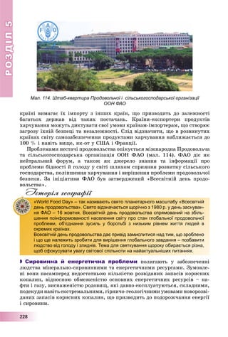 РОЗДІЛРОЗДІЛ55
2222228888
êðàїíі âèìàãàє їõ іìïîðòó ç іíøèõ êðàїí, ùî ïðèçâîäèòü äî çàëåæíîñòі
áàãàòüîõ äåðæàâ âіä òàêèõ ïîñòà÷àíü. Êðàїíè-åêñïîðòåðè ïðîäóêòіâ
õàð÷óâàííÿ ìîæóòü äèêòóâàòè ñâîї óìîâè êðàїíàì-іìïîðòåðàì, ùî ñòâîðþє
çàãðîçó їõíіé áåçïåöі òà íåçàëåæíîñòі. Ñëіä âіäçíà÷èòè, ùî â ðîçâèíóòèõ
êðàїíàõ ñâіòó ñàìîçàáåçïå÷åííÿ ïðîäóêòàìè õàð÷óâàííÿ íàáëèæàєòüñÿ äî
100 % і íàâіòü âèùå, ÿê-îò ó ÑØÀ і Ôðàíöії.
Ïðîáëåìàìè íåñòà÷і ïðîäîâîëüñòâà îïіêóєòüñÿ ìіæíàðîäíà Ïðîäîâîëü÷à
òà ñіëüñüêîãîñïîäàðñüêà îðãàíіçàöіÿ ÎÎÍ ÔÀÎ (ìàë. 114). ÔÀÎ äіє ÿê
íåéòðàëüíèé ôîðóì, à òàêîæ ÿê äæåðåëî çíàííÿ òà іíôîðìàöії ïðî
ïðîáëåìè áіäíîñòі é ãîëîäó ó ñâіòі øëÿõîì ñïðèÿííÿ ðîçâèòêó ñіëüñüêîãî
ãîñïîäàðñòâà, ïîëіïøåííÿ õàð÷óâàííÿ і âèðіøåííÿ ïðîáëåìè ïðîäîâîëü÷îї
áåçïåêè. Çà іíіöіàòèâè ÔÀÎ áóâ çàòâåðäæåíèé «Âñåñâіòíіé äåíü ïðîäî-
âîëüñòâà».
Історія географії
 Сировинна й енергетична проблеми ïîëÿãàþòü ó çàáåçïå÷åííі
ëþäñòâà ìіíåðàëüíî-ñèðîâèííèìè òà åíåðãåòè÷íèìè ðåñóðñàìè. Çóìîâëå-
íі âîíè íàñàìïåðåä íåäîñòàòíüîþ êіëüêіñòþ ðîçâіäàíèõ çàïàñіâ êîðèñíèõ
êîïàëèí, âіäíîñíîþ îáìåæåíіñòþ îñíîâíèõ åíåðãåòè÷íèõ ðåñóðñіâ – íà-
ôòè і ãàçó, âèñíàæåíіñòþ ðîäîâèù, ÿêі äàâíî åêñïëóàòóþòüñÿ, ñêëàäíèìè,
ïîäåêóäè íàâіòü åêñòðåìàëüíèìè, ãіðíè÷î-ãåîëîãі÷íèìè óìîâàìè íîâîðîçâі-
äàíèõ çàïàñіâ êîðèñíèõ êîïàëèí, ùî ïðèçâîäèòü äî ïîäîðîæ÷àííÿ åíåðãії
і ñèðîâèíè.
«World Food Day» – так називають свято планетарного масштабу «Всесвітній
день продовольства». Свято відзначається щорічно з 1980 р. у день заснуван-
ня ФАО – 16 жовтня. Всесвітній день продовольства спрямований на збіль-
шення поінформованості населення світу про стан глобальної продовольчої
проблеми, об’єднання зусиль у боротьбі з низьким рівнем життя людей в
окремих країнах.
Всесвітній день продовольства дає привід замислитися над тим, що зроблено
і що ще належить зробити для вирішення глобального завдання – позбавити
людство від голоду і злиднів. Тема для святкування щороку обирається різна,
щоб сфокусувати увагу світової спільноти на найактуальніших питаннях.
Мал. 114. Штаб-квартира Продовольчої і сільськогосподарської організації
ООН ФАО
 