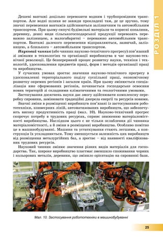 РОЗДІЛРОЗДІЛ11
25
Äåøåâі âàíòàæі äîöіëüíî ïåðåâîçèòè âîäíèì і òðóáîïðîâіäíèì òðàíñ-
ïîðòîì. Àëå âîäíі øëÿõè íå çàâæäè ïðîêëàäåíі òàì, äå öå çðó÷íî, òîìó
çíà÷íі ïåðåâåçåííÿ âàíòàæіâ çäіéñíþþòüñÿ çàëіçíè÷íèì òà àâòîìîáіëüíèì
òðàíñïîðòîì. Ïðè öüîìó ñèïó÷і áóäіâåëüíі ìàòåðіàëè òà êîðèñíі êîïàëèíè,
äåðåâèíó, äåÿêі âèäè ñіëüñüêîãîñïîäàðñüêîї ïðîäóêöії ïåðåâîçÿòü ïåðå-
âàæíî çàëіçíèöåþ, à ìàëîãàáàðèòíі – ïåðåâàæíî àâòîìîáіëüíèì òðàíñ-
ïîðòîì. Âàíòàæі äàëåêîãî ïåðåâåçåííÿ âіäïðàâëÿþòüñÿ, çàçâè÷àé, çàëіç-
íèöåþ, à áëèçüêîãî – àâòîìîáіëüíèì òðàíñïîðòîì.
Íàóêîâèé ÷èííèê (àáî ÷èííèê íàóêîâî-òåõíі÷íîãî ïðîãðåñó) ïîâ’ÿçàíèé
çі çìіíàìè â òåõíîëîãіÿõ òà îðãàíіçàöії âèðîáíèöòâà â ÷àñ íàóêîâî-òåõ-
íі÷íîї ðåâîëþöії. Öå áåçïåðåðâíèé ïðîöåñ ðîçâèòêó íàóêè, òåõíіêè і òåõ-
íîëîãіé, óäîñêîíàëåííÿ ïðåäìåòіâ ïðàöі, ôîðì і ìåòîäіâ îðãàíіçàöії ïðàöі
òà âèðîáíèöòâà.
Ó ñó÷àñíèõ óìîâàõ çðîñòàє çíà÷åííÿ íàóêîâî-òåõíі÷íîãî ïðîãðåñó â
óäîñêîíàëåííі òåðèòîðіàëüíîãî ïîäіëó ñóñïіëüíîї ïðàöі, åêîíîìі÷íîìó
ðîçâèòêó îêðåìèõ ðåãіîíіâ і çàãàëîì êðàїí. Ïðè öüîìó çìіíþєòüñÿ ñïåöіà-
ëіçàöіÿ âæå ñôîðìîâàíèõ ðåãіîíіâ, ïî÷èíàєòüñÿ ãîñïîäàðñüêå îñâîєííÿ
íîâèõ òåðèòîðіé çі ñêëàäíèìè êëіìàòè÷íèìè òà ãåîëîãі÷íèìè óìîâàìè.
Çàñòîñóâàííÿ äîñÿãíåíü íàóêè äàє çìîãó çäіéñíþâàòè êîìïëåêñíó ïåðå-
ðîáêó ñèðîâèíè, çàìіíþâàòè òðàäèöіéíі äæåðåëà åíåðãії òà ðåñóðñіâ íîâèìè.
Çíà÷íі çìіíè â ðîçìіùåííі âèðîáíèöòâ ïîâ’ÿçàíі іç çàñòîñóâàííÿì ðîáî-
òîòåõíіêè, êîíâåєðíèõ ëіíіé, àâòîìàòèçîâàíèõ âèðîáíèöòâ, ùî çàáåçïå÷ó-
þòü âèñîêó ïðîäóêòèâíіñòü ïðàöі (ìàë. 10). Íàóêîâî-òåõíі÷íèé ïðîãðåñ
ñêîðî÷óє ïîòðåáó â òðóäîâèõ ðåñóðñàõ, ñïðèÿє çíèæåííþ ìàòåðіàëîìіñò-
êîñòі âèðîáíèöòâà. Íàñëіäêîì öüîãî є íå òіëüêè îñëàáëåííÿ äії ÷èííèêà
ìàòåðіàëîìіñòêîñòі, à é çìіíè â ðîçìіùåííі âèðîáíèöòâà. Îñîáëèâî ïîìіòíî
öå â ìàøèíîáóäóâàííі. Ìàøèíè òà óñòàòêóâàííÿ ñòàþòü ëåãøèìè, à êîí-
ñòðóêöіÿ їõ óñêëàäíþєòüñÿ. Òîìó çìåíøóєòüñÿ çàëåæíіñòü öèõ âèðîáíèöòâ
âіä ðîçìіùåííÿ ìåòàëóðãіéíèõ áàç, à çðîñòàє – âіä íàÿâíîñòі êâàëіôіêîâà-
íèõ òðóäîâèõ ðåñóðñіâ.
Íàóêîâèé ÷èííèê çìіíþє çíà÷åííÿ ðіçíèõ âèäіâ ìàòåðіàëіâ äëÿ ãîñïî-
äàðñòâà. Òàê, øèðîêå âèðîáíèöòâî ïëàñòìàñ çìåíøèëî ñïîæèâàííÿ ÷îðíèõ
і êîëüîðîâèõ ìåòàëіâ, äåðåâèíè, ùî çìіíèëî îðієíòàöіþ íà ñèðîâèííі áàçè.
Мал. 10. Застосування робототехніки в машинобудуванні
 