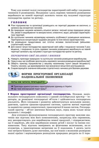 РОЗДІЛРОЗДІЛ11
27
Òîìó äëÿ êîæíîї ãàëóçі ãîñïîäàðñòâà õàðàêòåðíèé ñâіé íàáіð і ïîєäíàííÿ
÷èííèêіâ її ðîçìіùåííÿ. Ïîєäíàííÿ і ðîëü îêðåìèõ ÷èííèêіâ ðîçìіùåííÿ
âèðîáíèöòâ íà ïåâíіé òåðèòîðії çàëåæàòü òàêîæ âіä ãàëóçåâîї ñòðóêòóðè
ãîñïîäàðñòâà êðàїíè ÷è ðåãіîíó.
Г О Л О В Н Е
 Різні підприємства та організації розміщують на території держави не хаотично, а
залежно від конкретних чинників.
 До природних чинників належать кількісні запаси і якісний склад природних ресур-
сів, умови їх видобування та використання, кліматичні, водні, рельєфні характерис-
тики території.
 До суспільних чинників насамперед належать особливості розміщення населення,
територіальна концентрація трудових ресурсів та їхня якісна характеристика.
 На розміщення продуктивних сил істотно впливає геополітичний (військово-
стратегічний) чинник.
 Для кожної галузі господарства характерний свій набір і поєднання чинників її роз-
міщення, і поєднання та роль окремих чинників розміщення виробництв на певній
території залежать від галузевої структури господарства країни чи регіону.
ÏÅÐÅÂІÐÈÌÎ ÑÂÎЇ ÇÍÀÍÍß І ÂÌІÍÍß
1. Наведіть приклади природних та суспільних чинників розміщення виробництва.
2. Чому в наш час особливо зросла роль наукового чинника розміщення виробництва?
3. Оберіть приклад підприємства у вашому населеному пункті (вашій місцевості).
Укажіть чинники, що враховувалися при визначенні місця його розташування.
4. Схарактеризуйте значення військово-стратегічного чинника для безпеки держави.
ÔÎÐÌÈ ÏÐÎÑÒÎÐÎÂÎЇ ÎÐÃÀÍІÇÀÖІЇ
ÍÀÖІÎÍÀËÜÍÎЇ ÅÊÎÍÎÌІÊÈ
 Приклади адміністративно-територіальних одиниць в Україні.
 Що таке міжнародний поділ праці?
 Форми просторової організації господарства. Îñíîâîþ íàöіî-
íàëüíîãî ãîñïîäàðñüêîãî êîìïëåêñó є єäèíèé ãîñïîäàðñüêèé ïðîñòіð – òå-
ðèòîðіÿ, äå ðîçìіùåíі ãîñïîäàðñüêі îá’єêòè і çäіéñíþєòüñÿ ãîñïîäàðñüêà
äіÿëüíіñòü. Éîãî іñíóâàííÿ і ðîçâèòîê çàáåçïå÷óþòüñÿ çàãàëüíèì çàêîíî-
äàâñòâîì, єäíіñòþ ãðîøîâî-êðåäèòíîї ñèñòåìè, єäíіñòþ ìèòíîї òåðèòîðії
òà íàÿâíіñòþ єäèíèõ åíåðãåòè÷íîї, òðàíñïîðòíîї é іíøèõ ñèñòåì. Ãîñïîäàð-
ñüêèé ïðîñòіð – îá’єêò âèâ÷åííÿ áàãàòüîõ íàóê, ñåðåä ÿêèõ ÷іëüíå ìіñöå
íàëåæèòü і ãåîãðàôії.
Äëÿ óñïіøíîãî ôóíêöіîíóâàííÿ ãîñïîäàðñüêîãî ïðîñòîðó âàæëèâå çíà-
÷åííÿ ìàє âіäñòàíü ìіæ éîãî êîìïîíåíòàìè, íàïðèêëàä ìіæ ñèðîâèíîþ,
ÿêó âèêîðèñòîâóþòü äëÿ âèðîáíèöòâà ïåâíîї ïðîäóêöії, і ïіäïðèєìñòâîì,
ùî її âèðîáëÿє, àáî ìіæ âèðîáíèêîì ïåâíèõ ðå÷åé і ïîñëóã òà їõíіìè ñïî-
æèâà÷àìè. Òàêó âіäñòàíü âèìіðþþòü íå ôіçè÷íèìè âåëè÷èíàìè, ÿê-îò
êіëîìåòðè, à òðàíñïîðòíèìè âèòðàòàìè íà її ïîäîëàííÿ. І äîñèòü ÷àñòî
òàêі âèòðàòè áóâàþòü äóæå çíà÷íèìè, ùî ïîâ’ÿçàíî ç âåëèêèìè ðîçìіðàìè
íàøîї êðàїíè і íåðіâíîìіðíèì ðîçïîäіëîì ïðèðîäíèõ ðåñóðñіâ ïî її òåðè-
р р
§ 5.
 