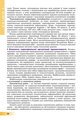 РОЗДІЛРОЗДІЛ11
28
òîðії. Òàêèì ÷èíîì, ãîñïîäàðñüêà âіäñòàíü ìіæ îäíèìè é òèìè ñàìèìè
ãåîãðàôі÷íèìè òî÷êàìè є íåîäíàêîâîþ äëÿ âèðîáíèöòâà ðіçíèõ ðå÷åé ÷è
íàäàííÿ ïîñëóã, à òîìó ðîçìіùåííÿ ãîñïîäàðñüêèõ îá’єêòіâ ïîòðåáóє ðå-
òåëüíîãî àíàëіçó. Ïîøóê íàéîïòèìàëüíіøîãî âàðіàíòà ðîçìіùåííÿ ãîñïî-
äàðñòâà ïî òåðèòîðії êðàїíè є âàæëèâèì çàâäàííÿì åêîíîìі÷íîї ãåîãðàôії.
Òåðèòîðіàëüíà ñòðóêòóðà ãîñïîäàðñòâà ñêëàäàєòüñÿ ç ïðîñòîðîâèõ
ñîöіàëüíî-åêîíîìі÷íèõ ïіäñèñòåì, äî ÿêèõ íàëåæàòü àäìіíіñòðàòèâíî-
òåðèòîðіàëüíà îðãàíіçàöіÿ äåðæàâè, òåðèòîðіàëüíå óïðàâëіííÿ âèðîáíè-
öòâîì, ñîöіàëüíî-åêîíîìі÷íå ðàéîíóâàííÿ. Îòæå, ñêëàäîâèìè òåðèòîðі-
àëüíîї ñòðóêòóðè ãîñïîäàðñòâà Óêðàїíè є ÀÐ Êðèì, 24 îáëàñòі, 2 ìіñòà
äåðæàâíîãî çíà÷åííÿ, 437 ìіñò, 830 ñåëèù ìіñüêîãî òèïó і ïîíàä 26 òèñ.
ñіë, êîæíå ç ÿêèõ âèêîíóє ïåâíó ãîñïîäàðñüêó ôóíêöіþ.
Êîæíà àäìіíіñòðàòèâíî-òåðèòîðіàëüíà îäèíèöÿ ìàє ñâîї îðãàíè òåðèòî-
ðіàëüíîãî óïðàâëіííÿ. Àâòîíîìíà Ðåñïóáëіêà Êðèì, 24 îáëàñòі і ìіñòà
ñïåöіàëüíîãî ñòàòóñó (Êèїâ òà Ñåâàñòîïîëü) ïіäïîðÿäêîâóþòüñÿ âèùèì
äåðæàâíèì îðãàíàì âëàäè. Ìіñòà ðåñïóáëіêàíñüêîãî çíà÷åííÿ (11) áåçïî-
ñåðåäíüî ïіäïîðÿäêîâàíі îðãàíàì âëàäè Àâòîíîìíîї Ðåñïóáëіêè Êðèì, à
ìіñòà îáëàñíîãî çíà÷åííÿ (23) – îðãàíàì âëàäè îáëàñòåé. Ñіëüñüêі íàñåëåíі
ïóíêòè âіäïîâіäíî çâіòóþòü ïåðåä ñіëüñüêèìè ðàäàìè.
 Елементи територіальної організації промисловості. Åëåìåí-
òàðíèìè êîìïîíåíòàìè òåðèòîðіàëüíîї îðãàíіçàöії ïðîìèñëîâîñòі є îêðåìі
ïóíêòè, ùî õàðàêòåðèçóþòü êðàïêîâå ðîçìіùåííÿ ïіäïðèєìñòâ. Òîáòî
ïóíêòè ïåðåäáà÷àþòü íàÿâíіñòü îäíîãî ïіäïðèєìñòâà â íàñåëåíîìó ïóíêòі
ç ïðîñòîþ ñèñòåìîþ ïîñåëåííÿ ëþäåé. Іíøîþ òåðèòîðіàëüíîþ ôîðìîþ ðîç-
ìіùåííÿ ãîñïîäàðñòâà є öåíòð – öå íàñåëåíèé ïóíêò, äå çîñåðåäæåíà ãðóïà
ïіäïðèєìñòâ, ùî âèðîáëÿþòü ïåâíó ïðîìèñëîâó ÷è ñіëüñüêîãîñïîäàðñüêó
ïðîäóêöіþ і âçàєìîïîâ’ÿçàíі ñïіëüíèìè äîïîìіæíèìè âèðîáíèöòâàìè, à
òàêîæ ìàþòü єäèíó ñèñòåìó ðîçñåëåííÿ і îáñëóãîâóâàííÿ. Äî ðîçâèíåíіøîї
ôîðìè òåðèòîðіàëüíîї ñòðóêòóðè ãîñïîäàðñòâà íàëåæèòü âóçîë – ñóêóïíіñòü
öåíòðіâ, ùî ïîâ’ÿçàíі ìіæ ñîáîþ іíôðàñòðóêòóðîþ і òðóäîâèìè ðåñóðñàìè,
à òàêîæ òіñíèìè âèðîáíè÷èìè é òåõíîëîãі÷íèìè çâ’ÿçêàìè, ñïіëüíіñòþ
òðàíñïîðòíî-ãåîãðàôі÷íîãî ðîçìіùåííÿ, ïîñåëåíü. Íàéáіëüøèìè ïðîìèñëî-
âèìè âóçëàìè є Êèїâ, Õàðêіâ, Îäåñà, Ëüâіâ òà іí.
Íàéáіëüøèìè êîìïîíåíòàìè òåðèòîðіàëüíîї îðãàíіçàöії ïðîìèñëîâîñòі
є àãëîìåðàöії òàї åêîíîìі÷íі ðàéîíè.
Åêîíîìі÷íèé ðàéîí – öå ÷àñòèíà òåðèòîðії êðàїíè ç âіäíîñíî îäíîðіä-
íèìè ïðèðîäíèìè òà ñîöіàëüíî-åêîíîìі÷íèìè õàðàêòåðèñòèêàìè і ïåâ-
íèìè êîðäîíàìè, ùî âіäðіçíÿєòüñÿ âіä ñóñіäíіõ òåðèòîðіé öіëіñíіñòþ і
ñïåöіàëіçàöієþ. Öіëіñíіñòü ÿê îñíîâíà ðèñà åêîíîìі÷íîãî ðàéîíó äàє çìîãó
ðîçãëÿäàòè éîãî ÿê ñèñòåìó, ùî ñêëàäàєòüñÿ ç ðіçíèõ ïіäñèñòåì: åêîíîìі÷-
íîї, ñîöіàëüíîї, åêîëîãі÷íîї, òåõíîëîãі÷íîї, іíôîðìàöіéíîї. Öі ïіäñèñòåìè
ìàþòü ðîçâèâàòèñÿ çáàëàíñîâàíî, çàáåçïå÷óþ÷è çàãàëüíèé åôåêòèâíèé
ðîçâèòîê óñüîãî ðàéîíó. Òîòîæíèì òåðìіíó «ðàéîí» є ñëîâî «ðåãіîí», ÿêå
äåäàëі áіëüøå âæèâàþòü â Óêðàїíі äëÿ îçíà÷åííÿ ðàéîííèõ îñîáëèâîñòåé
ãîñïîäàðñüêîãî ðîçâèòêó.
Іñíóþòü ðіçíі ïîãëÿäè íà âèäіëåííÿ åêîíîìі÷íèõ ðàéîíіâ òà їõíþ òèïі-
çàöіþ – âіä àáñîëþòíîãî íåâèçíàííÿ äî îá’єêòèâíîãî іñíóâàííÿ åêîíîìі÷-
íèõ ðàéîíіâ і íåîáõіäíîñòі ïðîâåäåííÿ åêîíîìі÷íîãî ðàéîíóâàííÿ. Åêîíî-
 