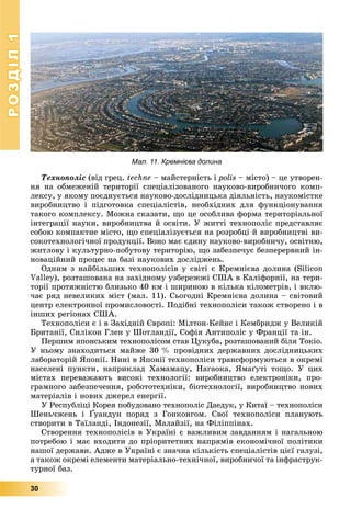 РОЗДІЛРОЗДІЛ11
30
Òåõíîïîëіñ (âіä ãðåö. techne – ìàéñòåðíіñòü і polis – ìіñòî) – öå óòâîðåí-
íÿ íà îáìåæåíіé òåðèòîðії ñïåöіàëіçîâàíîãî íàóêîâî-âèðîáíè÷îãî êîìï-
ëåêñó, ó ÿêîìó ïîєäíóєòüñÿ íàóêîâî-äîñëіäíèöüêà äіÿëüíіñòü, íàóêîìіñòêå
âèðîáíèöòâî і ïіäãîòîâêà ñïåöіàëіñòіâ, íåîáõіäíèõ äëÿ ôóíêöіîíóâàííÿ
òàêîãî êîìïëåêñó. Ìîæíà ñêàçàòè, ùî öå îñîáëèâà ôîðìà òåðèòîðіàëüíîї
іíòåãðàöії íàóêè, âèðîáíèöòâà é îñâіòè. Ó æèòòі òåõíîïîëіñ ïðåäñòàâëÿє
ñîáîþ êîìïàêòíå ìіñòî, ùî ñïåöіàëіçóєòüñÿ íà ðîçðîáöі é âèðîáíèöòâі âè-
ñîêîòåõíîëîãі÷íîї ïðîäóêöії. Âîíî ìàє єäèíó íàóêîâî-âèðîáíè÷ó, îñâіòíþ,
æèòëîâó і êóëüòóðíî-ïîáóòîâó òåðèòîðіþ, ùî çàáåçïå÷óє áåçïåðåðâíèé іí-
íîâàöіéíèé ïðîöåñ íà áàçі íàóêîâèõ äîñëіäæåíü.
Îäíèì ç íàéáіëüøèõ òåõíîïîëіñіâ ó ñâіòі є Êðåìíієâà äîëèíà (Silicon
Valley), ðîçòàøîâàíà íà çàõіäíîìó óçáåðåææі ÑØÀ â Êàëіôîðíії, íà òåðè-
òîðії ïðîòÿæíіñòþ áëèçüêî 40 êì і øèðèíîþ â êіëüêà êіëîìåòðіâ, і âêëþ-
÷àє ðÿä íåâåëèêèõ ìіñò (ìàë. 11). Ñüîãîäíі Êðåìíієâà äîëèíà – ñâіòîâèé
öåíòð åëåêòðîííîї ïðîìèñëîâîñòі. Ïîäіáíі òåõíîïîëіñè òàêîæ ñòâîðåíî і â
іíøèõ ðåãіîíàõ ÑØÀ.
Òåõíîïîëіñè є і â Çàõіäíіé Єâðîïі: Ìіëòîí-Êåéíñ і Êåìáðèäæ ó Âåëèêіé
Áðèòàíії, Ñèëіêîí Ãëåí ó Øîòëàíäії, Ñîôіÿ Àíòèïîëіñ ó Ôðàíöії òà іí.
Ïåðøèì ÿïîíñüêèì òåõíîïîëіñîì ñòàâ Öóêóáà, ðîçòàøîâàíèé áіëÿ Òîêіî.
Ó íüîìó çíàõîäèòüñÿ ìàéæå 30 % ïðîâіäíèõ äåðæàâíèõ äîñëіäíèöüêèõ
ëàáîðàòîðіé ßïîíії. Íèíі â ßïîíії òåõíîïîëіñè òðàíñôîðìóþòüñÿ â îêðåìі
íàñåëåíі ïóíêòè, íàïðèêëàä Õàìàìàöó, Íàãàîêà, ßìàґóòі òîùî. Ó öèõ
ìіñòàõ ïåðåâàæàþòü âèñîêі òåõíîëîãії: âèðîáíèöòâî åëåêòðîíіêè, ïðî-
ãðàìíîãî çàáåçïå÷åííÿ, ðîáîòîòåõíіêè, áіîòåõíîëîãії, âèðîáíèöòâî íîâèõ
ìàòåðіàëіâ і íîâèõ äæåðåë åíåðãії.
Ó Ðåñïóáëіöі Êîðåÿ ïîáóäîâàíî òåõíîïîëіñ Äàåäóê, ó Êèòàї – òåõíîïîëіñè
Øåíü÷æåíü і Ґóàíäóí ïîðÿä ç Ãîíêîíãîì. Ñâîї òåõíîïîëіñè ïëàíóþòü
ñòâîðèòè â Òàїëàíäі, Іíäîíåçії, Ìàëàéçії, íà Ôіëіïïіíàõ.
Ñòâîðåííÿ òåõíîïîëіñіâ â Óêðàїíі є âàæëèâèì çàâäàííÿì і íàãàëüíîþ
ïîòðåáîþ і ìàє âõîäèòè äî ïðіîðèòåòíèõ íàïðÿìіâ åêîíîìі÷íîї ïîëіòèêè
íàøîї äåðæàâè. Àäæå â Óêðàїíі є çíà÷íà êіëüêіñòü ñïåöіàëіñòіâ öієї ãàëóçі,
à òàêîæ îêðåìі åëåìåíòè ìàòåðіàëüíî-òåõíі÷íîї, âèðîáíè÷îї òà іíôðàñòðóê-
òóðíîї áàç.
Мал. 11. Кремнієва долина
 