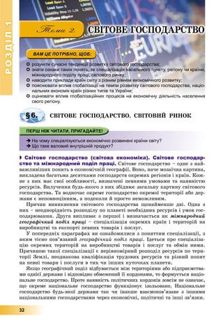 РОЗДІЛРОЗДІЛ11
32
ÑÂІÒÎÂÅ ÃÎÑÏÎÄÀÐÑÒÂÎ
 розуміти сучасні тенденції розвитку світового господарства;
 знати ознаки таких понять, як спеціалізація населеного пункту, регіону чи країни,
міжнародного поділу праці, світового ринку;
 наводити приклади країн світу з різним рівнем економічного розвитку;
 пояснювати вплив глобалізації на темпи розвитку світового господарства, націо-
нальних економік країн різних типів та України;
 оцінювати вплив глобалізаційних процесів на економічну діяльність населенняоцінювати вплив глобалізаційних процесів на економічну діяльність населення
свого регіону.
ÑÂІÒÎÂÅ ÃÎÑÏÎÄÀÐÑÒÂÎ. ÑÂІÒÎÂÈÉ ÐÈÍÎÊ
 На чому спеціалізуються економічно розвинені країни світу?
 Що таке валовий внутрішній продукт?
 Світове господарство (світова економіка). Світове господар-
ство та міжнародний поділ праці. Ñâіòîâå ãîñïîäàðñòâî – îäíå ç íàé-
âàæëèâіøèõ ïîíÿòü â åêîíîìі÷íіé ãåîãðàôії. Âîíî, íà÷å ìîçàї÷íà êàðòèíà,
âèêëàäåíà áàãàòüìà äåñÿòêàìè ãîñïîäàðñòâ îêðåìèõ ðåãіîíіâ і êðàїí. Êîæ-
íå ç íèõ ìàє ñâîї îñîáëèâîñòі, âèçíà÷åíі ïåâíèìè óìîâàìè òà íàÿâíіñòþ
ðåñóðñіâ. Âèëó÷åííÿ áóäü-ÿêîãî ç íèõ çáіäíþє çàãàëüíó êàðòèíó ñâіòîâîãî
ãîñïîäàðñòâà. Òà âîäíî÷àñ îêðåìå ãîñïîäàðñòâî îêðåìîї òåðèòîðії àáî äåð-
æàâè є íåïîâíîöіííèì, à ïîäåêîëè é ïðîñòî íåìîæëèâèì.
Ïðè÷èí âèíèêíåííÿ ñâіòîâîãî ãîñïîäàðñòâà ùîíàéìåíøå äâі. Îäíà ç
íèõ – íåîäíîðіäíіñòü ðîçïîäіëó ïî ïëàíåòі íåîáõіäíèõ ðåñóðñіâ і óìîâ ãîñ-
ïîäàðþâàííÿ. Äðóãà âèïëèâàє ç ïåðøîї і âèçíà÷àєòüñÿ ÿê ìіæíàðîäíèé
ãåîãðàôі÷íèé ïîäіë ïðàöі – ñïåöіàëіçàöіÿ îêðåìèõ êðàїí і òåðèòîðіé íà
âèðîáíèöòâі òà åêñïîðòі ïåâíèõ òîâàðіâ і ïîñëóã.
Ó ïîïåðåäíіõ ïàðàãðàôàõ âè îçíàéîìèëèñÿ ç ïîíÿòòÿì ñïåöіàëіçàöії, ç
ÿêèì òіñíî ïîâ’ÿçàíèé ãåîãðàôі÷íèé ïîäіë ïðàöі. Іäåòüñÿ ïðî ñïåöіàëіçà-
öіþ îêðåìèõ òåðèòîðіé íà âèðîáíèöòâі òîâàðіâ і ïîñëóã òà îáìіí íèìè.
Ïðè÷èíîþ òàêîї ñïåöіàëіçàöії є íåðіâíîìіðíèé ðîçïîäіë ðåñóðñіâ ïî òåðè-
òîðії Çåìëі, íåîäíàêîâà êâàëіôіêàöіÿ òðóäîâèõ ðåñóðñіâ òà ðіçíèé ïîïèò
íà ïåâíі òîâàðè і ïîñëóãè â òèõ ÷è іíøèõ êóòî÷êàõ ïëàíåòè.
ßêùî ãåîãðàôі÷íèé ïîäіë âіäáóâàєòüñÿ ìіæ òåðèòîðіÿìè àáî ïіäïðèєìñòâà-
ìè îäíієї äåðæàâè і âіäïîâіäíî îáìåæåíèé її êîðäîíàìè, òî ôîðìóєòüñÿ íàöіî-
íàëüíå ãîñïîäàðñòâî. Ïðîòå íàÿâíіñòü ïîëіòè÷íèõ êîðäîíіâ çîâñіì íå îçíà÷àє,
ùî îêðåìå íàöіîíàëüíå ãîñïîäàðñòâî ôóíêöіîíóє іçîëüîâàíî. Íàöіîíàëüíå
ãîñïîäàðñòâî áóäü-ÿêîї äåðæàâè òàê ÷è іíàêøå âçàєìîïîâ’ÿçàíå ç іíøèìè
íàöіîíàëüíèìè ãîñïîäàðñòâàìè ÷åðåç åêîíîìі÷íі, ïîëіòè÷íі òà іíøі çâ’ÿçêè.
§6.
 
