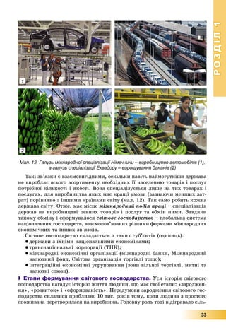 РОЗДІЛРОЗДІЛ11
33
1
2
Мал. 12. Галузь міжнародної спеціалізації Німеччини – виробництво автомобілів (1),
а галузь спеціалізації Еквадору – вирощування бананів (2)
Òàêі çâ’ÿçêè є âçàєìîâèãіäíèìè, îñêіëüêè íàâіòü íàéìîãóòíіøà äåðæàâà
íå âèðîáëÿє âñüîãî àñîðòèìåíòó íåîáõіäíèõ її íàñåëåííþ òîâàðіâ і ïîñëóã
ïîòðіáíîї êіëüêîñòі і ÿêîñòі. Âîíà ñïåöіàëіçóєòüñÿ ëèøå íà òèõ òîâàðàõ і
ïîñëóãàõ, äëÿ âèðîáíèöòâà ÿêèõ ìàє êðàùі óìîâè (çàçíàþ÷è ìåíøèõ çàò-
ðàò) ïîðіâíÿíî ç іíøèìè êðàїíàìè ñâіòó (ìàë. 12). Òàê ñàìî ðîáèòü êîæíà
äåðæàâà ñâіòó. Îòæå, ìàє ìіñöå ìіæíàðîäíèé ïîäіë ïðàöі – ñïåöіàëіçàöіÿ
äåðæàâ íà âèðîáíèöòâі ïåâíèõ òîâàðіâ і ïîñëóã òà îáìіí íèìè. Çàâäÿêè
òàêîìó îáìіíó і ñôîðìóâàëîñÿ ñâіòîâå ãîñïîäàðñòâî – ãëîáàëüíà ñèñòåìà
íàöіîíàëüíèõ ãîñïîäàðñòâ, âçàєìîïîâ’ÿçàíèõ ðіçíèìè ôîðìàìè ìіæíàðîäíèõ
åêîíîìі÷íèõ òà іíøèõ çâ’ÿçêіâ.
Ñâіòîâå ãîñïîäàðñòâî ñêëàäàєòüñÿ ç òàêèõ ñóá’єêòіâ (îäèíèöü):
 äåðæàâè ç їõíіìè íàöіîíàëüíèìè åêîíîìіêàìè;
 òðàíñíàöіîíàëüíі êîðïîðàöії (ÒÍÊ);
 ìіæíàðîäíі åêîíîìі÷íі îðãàíіçàöії (ìіæíàðîäíі áàíêè, Ìіæíàðîäíèé
âàëþòíèé ôîíä, Ñâіòîâà îðãàíіçàöіÿ òîðãіâëі òîùî);
 іíòåãðàöіéíі åêîíîìі÷íі óãðóïîâàííÿ (çîíè âіëüíîї òîðãіâëі, ìèòíі òà
âàëþòíі ñîþçè).
 Етапи формування світового господарства. Óñÿ іñòîðіÿ ñâіòîâîãî
ãîñïîäàðñòâà íàãàäóє іñòîðіþ æèòòÿ ëþäèíè, ùî ìàє ñâîї åòàïè: «çàðîäæåí-
íÿ», «ðîçâèòîê» і «ñôîðìîâàíіñòü». Ïåðåäóìîâè çàðîäæåííÿ ñâіòîâîãî ãîñ-
ïîäàðñòâà ñêëàëèñÿ ïðèáëèçíî 10 òèñ. ðîêіâ òîìó, êîëè ëþäèíà ç ïðîñòîãî
ñïîæèâà÷à ïåðåòâîðèëàñÿ íà âèðîáíèêà. Ãîëîâíó ðîëü òîäі âіäіãðàâàëî ñіëü-
 