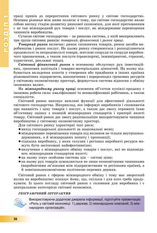 РОЗДІЛРОЗДІЛ11
36
ïðàöі ïðèâіâ äî ïåðåðîñòàííÿ ñâіòîâîãî ðèíêó ó ñâіòîâå ãîñïîäàðñòâî.
Îñíîâíà ðіçíèöÿ ìіæ íèìè ïîëÿãàє â òîìó, ùî ñâіòîâå ãîñïîäàðñòâî ÿâëÿє
ñîáîþ âèñîêó ñòàäіþ ðîçâèòêó ðèíêîâîї åêîíîìіêè, äëÿ ÿêîї ïðèòàìàííèì
є íå òàê ìіæíàðîäíèé ðóõ òîâàðіâ і ïîñëóã, ÿê ìіæäåðæàâíå ïåðåìіùåííÿ
÷èííèêіâ âèðîáíèöòâà.
Ñó÷àñíå ñâіòîâå ãîñïîäàðñòâî – öå ðèíêîâà ñèñòåìà, ó ÿêіé âèîêðåìëþþòü
òðè ãðóïè ñâіòîâèõ ðèíêіâ: òîâàðíèé, ôіíàíñîâèé і ðèíîê ïðàöі.
Òîâàðíèé ðèíîê âêëþ÷àє: ðèíîê ñïîæèâ÷èõ òîâàðіâ, ðèíîê çàñîáіâ âè-
ðîáíèöòâà і ðèíîê ïîñëóã. Íà öüîìó ðèíêó ñòâîðþþòüñÿ і ðîçïîäіëÿþòüñÿ
ïðîäîâîëü÷і òà íåïðîäîâîëü÷і òîâàðè, æèòëîâі ñïîðóäè òà ñïîðóäè âèðîáíè-
÷îãî ïðèçíà÷åííÿ, à òàêîæ ïîñëóãè (òðàíñïîðòíі, іíæèíіðèíãîâі, ñòðàõîâі,
òóðèñòè÷íі, ðåêëàìíі òîùî).
Ñâіòîâèé ôіíàíñîâèé ðèíîê â îñíîâíîìó îáñëóãîâóє ðóõ іíâåñòèöіé-
íèõ, ãðîøîâèõ êàïіòàëіâ і òîâàðíî-ìàòåðіàëüíèõ öіííîñòåé. Íà íüîìó âіä-
áóâàєòüñÿ âêëàäåííÿ êîøòіâ ó ñòâîðåííÿ àáî ïðèäáàííÿ â іíøèõ êðàїíàõ
ðіçíîìàíіòíèõ ïіäïðèєìñòâ, íàêîïè÷åííÿ і ïåðåðîçïîäіë ãðîøîâèõ ðåñóðñіâ
ó ñâіòîâîìó åêîíîìі÷íîìó ïðîñòîðі, ôîðìóєòüñÿ ñèñòåìà âіäíîñèí ç îáìіíó
іíîçåìíèõ âàëþò.
Íà ìіæíàðîäíîìó ðèíêó ïðàöі îñíîâíèì îá’єêòîì êóïіâëі-ïðîäàæó є
іíîçåìíà ðîáî÷à ñèëà: êâàëіôіêîâàíі òà íåêâàëіôіêîâàíі ðîáіòíèêè, à òàêîæ
ñïåöіàëіñòè.
Ñâіòîâèé ðèíîê âèêîíóє âàæëèâі ôóíêöії äëÿ åôåêòèâíîї äіÿëüíîñòі
ñâіòîâîãî ãîñïîäàðñòâà. Íàïðèêëàä, âіí іíôîðìóє âèðîáíèêіâ і ñïîæèâà÷іâ
ïðî íàÿâíіñòü і öіíó òîâàðіâ і ïîñëóã, à òàêîæ äàє çìîãó îòðèìàòè їõíþ
îá’єêòèâíó îöіíêó ç ïîçèöіé ìіæíàðîäíèõ ñòàíäàðòіâ і êðèòåðії ÿêîñòі
òîâàðó. Ñâіòîâèé ðèíîê äàє çìîãó ðàöіîíàëüíіøå âèêîðèñòîâóâàòè ÷èííèêè
âèðîáíèöòâà ó ñâіòîâîìó åêîíîìі÷íîìó ïðîñòîðі.
Äëÿ ñâіòîâîãî ðèíêó õàðàêòåðíі òàêі ðèñè:
 âèõіä ãîñïîäàðñüêîї äіÿëüíîñòі çà íàöіîíàëüíі ìåæі;
 ìіæäåðæàâíå ïåðåìіùåííÿ òîâàðіâ ïіä âïëèâîì íå òіëüêè âíóòðіøíüî-
äåðæàâíèõ, à é ìіæíàðîäíèõ ïîïèòó і ïðîïîçèöії;
 ïіäêàçêà âèðîáíèêó, ó ÿêèõ ãàëóçÿõ і ðåãіîíàõ âèðîáíè÷і ðåñóðñè ìî-
æóòü áóòè çàñòîñîâàíі íàéåôåêòèâíіøå;
 âèëó÷åííÿ ç ìіæíàðîäíîãî îáìіíó òîâàðіâ і ïîñëóã, ÿêі íå âіäïîâіäà-
þòü ìіæíàðîäíèì ñòàíäàðòàì ÿêîñòі;
 íà íüîìó іñíóє îñîáëèâà ñèñòåìà öіí – ñâіòîâі öіíè;
 íà íüîìó ðóõ òîâàðіâ çóìîâëþєòüñÿ íå ëèøå åêîíîìі÷íèìè ÷èííèêàìè
(âèðîáíè÷èìè çâ’ÿçêàìè ìіæ ïіäïðèєìñòâàìè òà ðåãіîíàìè êðàїíè), à
é çîâíіøíüîåêîíîìі÷íîþ ïîëіòèêîþ îêðåìèõ äåðæàâ.
Ñâіòîâèé ðèíîê є ñôåðîþ ìіæíàðîäíîãî îáìіíó і òîìó ìàє çâîðîòíèé
âïëèâ íà âèðîáíèöòâî: ïîêàçóє éîìó, ùî, ñêіëüêè і äëÿ êîãî òðåáà ïðîäó-
êóâàòè. Іç öüîãî ïîãëÿäó ñâіòîâèé ðèíîê є ãîëîâíèì äëÿ âèðîáíèêà і є
öåíòðàëüíîþ êàòåãîðієþ ñâіòîâîї åêîíîìіêè.
ÃÅÎÃÐÀÔІ×ÍÈÉ ІÍÒÅÐÀÊÒÈÂ
Використовуючи додаткові джерела інформації, підготуйте презентацію
«Роль у світовій економіці: 1) держав; 2) міжнародних компаній; 3) між-
народних організацій».
 