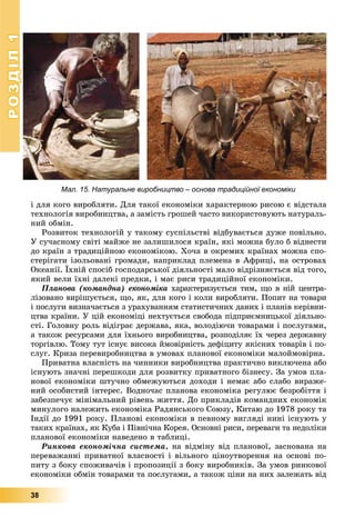 РОЗДІЛ11
38
і äëÿ êîãî âèðîáëÿòè. Äëÿ òàêîї åêîíîìіêè õàðàêòåðíîþ ðèñîþ є âіäñòàëà
òåõíîëîãіÿ âèðîáíèöòâà, à çàìіñòü ãðîøåé ÷àñòî âèêîðèñòîâóþòü íàòóðàëü-
íèé îáìіí.
Ðîçâèòîê òåõíîëîãіé ó òàêîìó ñóñïіëüñòâі âіäáóâàєòüñÿ äóæå ïîâіëüíî.
Ó ñó÷àñíîìó ñâіòі ìàéæå íå çàëèøèëîñÿ êðàїí, ÿêі ìîæíà áóëî á âіäíåñòè
äî êðàїí ç òðàäèöіéíîþ åêîíîìіêîþ. Õî÷à â îêðåìèõ êðàїíàõ ìîæíà ñïî-
ñòåðіãàòè іçîëüîâàíі ãðîìàäè, íàïðèêëàä ïëåìåíà â Àôðèöі, íà îñòðîâàõ
Îêåàíії. Їõíіé ñïîñіá ãîñïîäàðñüêîї äіÿëüíîñòі ìàëî âіäðіçíÿєòüñÿ âіä òîãî,
ÿêèé âåëè їõíі äàëåêі ïðåäêè, і ìàє ðèñè òðàäèöіéíîї åêîíîìіêè.
Ïëàíîâà (êîìàíäíà) åêîíîìіêà õàðàêòåðèçóєòüñÿ òèì, ùî â íіé öåíòðà-
ëіçîâàíî âèðіøóєòüñÿ, ùî, ÿê, äëÿ êîãî і êîëè âèðîáëÿòè. Ïîïèò íà òîâàðè
і ïîñëóãè âèçíà÷àєòüñÿ ç óðàõóâàííÿì ñòàòèñòè÷íèõ äàíèõ і ïëàíіâ êåðіâíè-
öòâà êðàїíè. Ó öіé åêîíîìіöі íåõòóєòüñÿ ñâîáîäà ïіäïðèєìíèöüêîї äіÿëüíî-
ñòі. Ãîëîâíó ðîëü âіäіãðàє äåðæàâà, ÿêà, âîëîäіþ÷è òîâàðàìè і ïîñëóãàìè,
à òàêîæ ðåñóðñàìè äëÿ їõíüîãî âèðîáíèöòâà, ðîçïîäіëÿє їõ ÷åðåç äåðæàâíó
òîðãіâëþ. Òîìó òóò іñíóє âèñîêà éìîâіðíіñòü äåôіöèòó ÿêіñíèõ òîâàðіâ і ïî-
ñëóã. Êðèçà ïåðåâèðîáíèöòâà â óìîâàõ ïëàíîâîї åêîíîìіêè ìàëîéìîâіðíà.
Ïðèâàòíà âëàñíіñòü íà ÷èííèêè âèðîáíèöòâà ïðàêòè÷íî âèêëþ÷åíà àáî
іñíóþòü çíà÷íі ïåðåøêîäè äëÿ ðîçâèòêó ïðèâàòíîãî áіçíåñó. Çà óìîâ ïëà-
íîâîї åêîíîìіêè øòó÷íî îáìåæóþòüñÿ äîõîäè і íåìàє àáî ñëàáî âèðàæå-
íèé îñîáèñòèé іíòåðåñ. Âîäíî÷àñ ïëàíîâà åêîíîìіêà ðåãóëþє áåçðîáіòòÿ і
çàáåçïå÷óє ìіíіìàëüíèé ðіâåíü æèòòÿ. Äî ïðèêëàäіâ êîìàíäíèõ åêîíîìіê
ìèíóëîãî íàëåæèòü åêîíîìіêà Ðàäÿíñüêîãî Ñîþçó, Êèòàþ äî 1978 ðîêó òà
Іíäії äî 1991 ðîêó. Ïëàíîâі åêîíîìіêè â ïåâíîìó âèãëÿäі íèíі іñíóþòü ó
òàêèõ êðàїíàõ, ÿê Êóáà і Ïіâíі÷íà Êîðåÿ. Îñíîâíі ðèñè, ïåðåâàãè òà íåäîëіêè
ïëàíîâîї åêîíîìіêè íàâåäåíî â òàáëèöі.
Ðèíêîâà åêîíîìі÷íà ñèñòåìà, íà âіäìіíó âіä ïëàíîâîї, çàñíîâàíà íà
ïåðåâàæàííі ïðèâàòíîї âëàñíîñòі і âіëüíîãî öіíîóòâîðåííÿ íà îñíîâі ïî-
ïèòó ç áîêó ñïîæèâà÷іâ і ïðîïîçèöії ç áîêó âèðîáíèêіâ. Çà óìîâ ðèíêîâîї
åêîíîìіêè îáìіí òîâàðàìè òà ïîñëóãàìè, à òàêîæ öіíè íà íèõ çàëåæàòü âіä
Мал. 15. Натуральне виробництво – основа традиційної економікиб д ій ї і
 