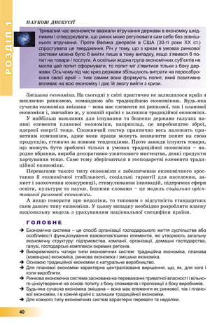 РОЗДІЛ1
40
ÍÀÓÊÎÂІ ÄÈÑÊÓÑІЇ
Çìіøàíà åêîíîìіêà. Íà ñüîãîäíі ó ñâіòі ïðàêòè÷íî íå çàëèøèëîñÿ êðàїí ç
âèêëþ÷íî ðèíêîâîþ, êîìàíäíîþ àáî òðàäèöіéíîþ åêîíîìіêîþ. Áóäü-ÿêà
ñó÷àñíà åêîíîìіêà çìіøàíà – âîíà ìàє åëåìåíòè ÿê ðèíêîâîї, òàê і ïëàíîâîї
åêîíîìіêè і, çâè÷àéíî æ, ó êîæíіé êðàїíі є çàëèøêè òðàäèöіéíîї åêîíîìіêè.
Ó íàéáіëüø âàæëèâèõ äëÿ іñíóâàííÿ òà áåçïåêè äåðæàâè ãàëóçÿõ íà-
ÿâíі åëåìåíòè ïëàíîâîї åêîíîìіêè, íàïðèêëàä, öå âèðîáíèöòâî çáðîї,
ÿäåðíîї åíåðãії òîùî. Ñïîæèâ÷èé ñåêòîð ïðàêòè÷íî âåñü íàëåæèòü ïðè-
âàòíèì êîìïàíіÿì, àäæå âîíè êðàùå ìîæóòü âèçíà÷èòè ïîïèò íà ñâîþ
ïðîäóêöіþ, ñòåæà÷è çà íîâèìè òåíäåíöіÿìè. Ïðîòå çàâæäè іñíóþòü òîâàðè,
ùî ìîæóòü áóòè çðîáëåíі òіëüêè â óìîâàõ òðàäèöіéíîї åêîíîìіêè – íà-
ðîäíå âáðàííÿ, âèðîáè äåêîðàòèâíî-óæèòêîâîãî ìèñòåöòâà, äåÿêі ïðîäóêòè
õàð÷óâàííÿ òîùî. Ñàìå òîìó çáåðіãàþòüñÿ â ãîñïîäàðñòâі åëåìåíòè òðàäè-
öіéíîї åêîíîìіêè.
Ïåðåâàãàìè òàêîãî òèïó åêîíîìіêè є çàáåçïå÷åííÿ åêîíîìі÷íîãî çðîñ-
òàííÿ é åêîíîìі÷íîї ñòàáіëüíîñòі, ñîöіàëüíі ãàðàíòії äëÿ íàñåëåííÿ, çà-
õèñò і çàîõî÷åííÿ êîíêóðåíöії, ñòèìóëþâàííÿ іííîâàöіé, ïіäòðèìêà ñôåðè
îñâіòè, êóëüòóðè òà íàóêè. Іíøèìè ñëîâàìè – öå ìîäåëü ñîöіàëüíî îðієí-
òîâàíîї ðèíêîâîї åêîíîìіêè.
À ÿêùî ãîâîðèòè ïðî íåäîëіêè, òî òèïîâèì є âіäñóòíіñòü ñòàíäàðòíèõ
ñõåì äàíîãî òèïó åêîíîìіêè. Ó öüîìó âèïàäêó íåîáõіäíî ðîçðîáëÿòè âëàñíó
íàöіîíàëüíó ìîäåëü ç óðàõóâàííÿì íàöіîíàëüíîї ñïåöèôіêè êðàїíè.
Г О Л О В Н Е
 Економічна система – це спосіб організації господарського життя суспільства або
особливості функціонування взаємопов’язаних елементів, які утворюють загальну
економічну структуру: підприємства, компанії, організації, домашні господарства,
галузі, господарські комплекси окремих регіонів.
 Виокремлюють чотири типи економічних систем: традиційна економіка, планова
(командна) економіка, ринкова економіка і змішана економіка.
 Основою традиційної економіки є натуральне виробництво.
 Для планової економіки характерне централізоване вирішення, що, як, для кого і
коли виробляти.
 Ринкова економічна система заснована на переважанні приватної власності і вільно-
го ціноутворення на основі попиту з боку споживачів і пропозиції з боку виробників.
 Будь-яка сучасна економіка змішана – вона має елементи як ринкової, так і плано-
вої економіки, і в кожній країні є залишки традиційної економіки.
 Для кожного типу економічних систем характерні переваги та недоліки.
Тривалий час економісти вважали втручання держави в економіку шкід-
ливим і стверджували, що ринок може регулювати сам себе без зовніш-
нього втручання. Проте Велика депресія в США (30-ті роки ХХ ст.)
спростувала це твердження. Річ у тому, що з кризи в умовах ринкової
системи можна було б вийти лише в тому випадку, якщо з’явився б по-
пит на товари і послуги. А оскільки жодна група економічних суб’єктів не
могла цей попит сформувати, то попит міг з’явитися тільки з боку дер-
жави. Ось чому під час криз держави збільшують витрати на переозбро-
єння своєї армії – тим самим вони формують попит, який позитивно
впливає на всю економіку і дає їй змогу вийти з кризи.
 