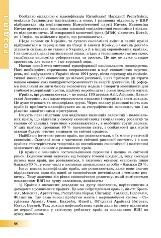 РОЗДІЛРОЗДІЛ11
44
Îñîáëèâî ñêëàäíîþ є êëàñèôіêàöіÿ Êèòàéñüêîї Íàðîäíîї Ðåñïóáëіêè,
îñêіëüêè áóäіâíèöòâî êàïіòàëіçìó, à îòæå, і ðèíêîâèõ âіäíîñèí, ó ÊÍÐ
âіäáóâàєòüñÿ ïіä êåðіâíèöòâîì Êîìóíіñòè÷íîї ïàðòії Êèòàþ. Åêîíîìіêà
Êèòàþ ïðåäñòàâëÿє ïîєäíàííÿ ïëàíîâîї ñîöіàëіñòè÷íîї åêîíîìіêè і âіëüíî-
ãî ïіäïðèєìíèöòâà. Ìіæíàðîäíèé âàëþòíèé ôîíä (ÌÂÔ) âіäíîñèòü Êèòàé,
ÿê і Іíäіþ, äî àçіéñüêèõ êðàїí, ùî ðîçâèâàþòüñÿ.
Ùîäî åêîíîìіêè Óêðàїíè, òî ñó÷àñíі åêîíîìі÷íі çìіíè â íàøіé êðàїíі
âіäáóâàþòüñÿ â ïåðіîä âіéíè íà Ñõîäі é àíåêñії Êðèìó, íàìàãàíü äåñòàáі-
ëіçóâàòè ñèòóàöіþ íå òіëüêè â Óêðàїíі, à é â іíøèõ єâðîïåéñüêèõ êðàїíàõ.
І íà ñüîãîäíі є äåÿêі îïòèìіñòè÷íі çíàêè: çãіäíî ç òåïåðіøíüîþ ñòàòèñòèêîþ,
óêðàїíñüêà åêîíîìіêà ðåôîðìóєòüñÿ òà çðîñòàє. Öå ùå íå äóæå øâèäêå
çðîñòàííÿ, àëå âîíî є – і öå õîðîøèé çíàê.
Íàñòàâ íîâèé åòàï ñèñòåìíîї òðàíñôîðìàöії íàöіîíàëüíîãî ãîñïîäàðñòâà.
Éîãî íåîáõіäíіñòü ñïðè÷èíåíà âèêðèâëåííÿìè â õîäі åêîíîìі÷íèõ ïåðåòâî-
ðåíü, ÿêі âіäáóâàëèñÿ â Óêðàїíі ïіñëÿ 1991 ðîêó, ïіñëÿ ïåðåõîäó âіä ñîöіàëіñ-
òè÷íîї êîìàíäíîї åêîíîìіêè äî âіëüíîї ðèíêîâîї, і ÿêі ïðèçâåëè äî âòðàòè
íàøîþ åêîíîìіêîþ êîíêóðåíòîñïðîìîæíîñòі òà åíåðãії çðîñòàííÿ. Öі ðåôîð-
ìè ïîêëèêàíі çìіíèòè áàçîâó åêîíîìі÷íó ìîäåëü і ñòâîðèòè ìîæëèâîñòі äëÿ
ãëèáîêîї ìîäåðíіçàöії êðàїíè, ïіäéîìó âèðîáíèöòâà і ðіâíÿ ëþäñüêîãî æèòòÿ.
Êðàїíè, ùî ðîçâèâàþòüñÿ, – öå ïîíàä 130 äåðæàâ Àçії, Àôðèêè, Ëàòèí-
ñüêîї Àìåðèêè, ÿêі õàðàêòåðèçóþòüñÿ íèçüêèì і ñåðåäíіì ðіâíåì äîõîäіâ.
Öå äóæå ñòðîêàòà òà íåîäíîðіäíà ãðóïà. ×åðåç âåëèêó ðіçíîìàíіòíіñòü öèõ
êðàїí їõ ïðèéíÿòî êëàñèôіêóâàòè ÿê çà ãåîãðàôі÷íèìè îçíàêàìè, òàê і çà
ðіçíèìè àíàëіòè÷íèìè êðèòåðіÿìè.
Іñíóþòü ïåâíі ïіäñòàâè äëÿ âèäіëåííÿ êîëèøíіõ çàëåæíèõ і êîëîíіàëü-
íèõ êðàїí, ùî âіäñòàëè ó ñâîєìó åêîíîìі÷íîìó і ñîöіàëüíîìó ðîçâèòêó òà
óìîâíî îá’єäíàíèõ òåðìіíîì «ðîçâèâàþòüñÿ», â îñîáëèâó ãðóïó äåðæàâ.
Ó öèõ êðàїíàõ ïðîæèâàє 80 % íàñåëåííÿ ñâіòó, і îñîáëèâîñòі öèõ êðàїí
çàâæäè áóäóòü іñòîòíî âïëèâàòè íà ñâіòîâі ïðîöåñè.
Íàéáіëüø іñòîòíîþ ðèñîþ êðàїí, ùî ðîçâèâàþòüñÿ, є їõ ìіñöå ó ñâіòîâіé
åêîíîìіöі. Ñüîãîäíі âîíè є ÷àñòèíîþ ñâіòîâîї ðèíêîâîї ñèñòåìè, і â öèõ
êðàїíàõ ñïîñòåðіãàєòüñÿ òåíäåíöіÿ äî ïîãëèáëåííÿ åêîíîìі÷íîї і ïîëіòè÷íîї
çàëåæíîñòі âіä åêîíîìіê ðîçâèíåíèõ êðàїí.
Öі êðàїíè є çíà÷íèìè ïîñòà÷àëüíèêàìè ñèðîâèíè і ïàëèâà íà ñâіòîâèé
ðèíîê. Âîäíî÷àñ âîíè çàëåæàòü âіä іìïîðòó ãîòîâîї ïðîäóêöії, òîìó ñüîãîäíі
ïèòîìà âàãà êðàїí, ùî ðîçâèâàþòüñÿ, ó ñâіòîâîìó åêñïîðòі ñòàíîâèòü ëèøå
áëèçüêî 30 %, ó òîìó ÷èñëі â ïîñòàâêàõ ïðîìèñëîâèõ âèðîáіâ – áëèçüêî 20 %.
Іñíóє âëàñíà êëàñèôіêàöіÿ êðàїí, ùî ðîçâèâàþòüñÿ, àäæå âîíè çíà÷íî
âіäðіçíÿþòüñÿ îäíà âіä îäíîї çà åêîíîìі÷íèì ïîòåíöіàëîì і òåìïàìè ðîç-
âèòêó. Òîìó çàëåæíî âіä ðіâíÿ åêîíîìі÷íîãî ðîçâèòêó, ÿêèé âèìіðþєòüñÿ
ïîêàçíèêîì ÂÂÏ íà äóøó íàñåëåííÿ, âèäіëÿþòü:
1) Êðàїíè ç âèñîêèìè äîõîäàìè íà äóøó íàñåëåííÿ, ïîðіâíÿííèìè ç
äîõîäàìè â ðîçâèíåíèõ êðàїíàõ. Öå íîâі іíäóñòðіàëüíі êðàїíè, ÿê-îò: Áðàçè-
ëіÿ, Ìåêñèêà, Àðãåíòèíà, Ðåñïóáëіêà Êîðåÿ, Ñіíãàïóð, Òàїëàíä, Іíäîíåçіÿ,
Ôіëіïïіíè. Òàê ñàìî âèñîêі ïðèáóòêè ìàþòü і íàôòîäîáóâíі êðàїíè – Ñà-
óäіâñüêà Àðàâіÿ, Îìàí, Áàõðåéí, Êóâåéò, Îá’єäíàíі Àðàáñüêі Åìіðàòè,
Êàòàð, Áðóíåé. Òàê, äîõîäè íàôòîäîáóâíèõ êðàїí äàëè їì çìîãó ïіäíÿòèñÿ
äî ïåðøîї äåñÿòêè ó ñâіòîâîìó ðåéòèíãó êðàїí çà ïîêàçíèêîì ÂÂÏ íà
äóøó íàñåëåííÿ.
 