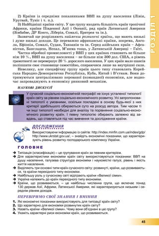 РОЗДІЛРОЗДІЛ11
45
2) Êðàїíè іç ñåðåäíіìè ïîêàçíèêàìè ÂÂÏ íà äóøó íàñåëåííÿ (Ëіâіÿ,
Óðóãâàé, Òóíіñ і ò. ï.).
3) Íàéáіäíіøі êðàїíè ñâіòó. Ó öþ ãðóïó âõîäèòü áіëüøіñòü êðàїí òðîïі÷íîї
Àôðèêè, êðàїíè Ïіâäåííîї Àçії і Îêåàíії, ðÿä êðàїí Ëàòèíñüêîї Àìåðèêè
(Çіìáàáâå, ÄÐ Êîíãî, Ëіáåðіÿ, Ñîìàëі, Åðèòðåÿ òà іí.).
Çàçâè÷àé ùå ðîçðіçíÿþòü íàéìåíø ðîçâèíåíі êðàїíè, ùî ìàþòü íèçüêі
і äóæå íèçüêі äîõîäè. Öå ïåðåâàæíî àôðèêàíñüêі êðàїíè, çîêðåìà, Àíãî-
ëà, Åôіîïіÿ, Ñîìàëі, Ñóäàí, Òàíçàíіÿ òà іí. Ñåðåä àçіéñüêèõ êðàїí – Àôãà-
íіñòàí, Áàíãëàäåø, Íåïàë, Ì’ÿíìà òîùî, ó Ëàòèíñüêіé Àìåðèöі – Ãàїòі.
×àñòêà îáðîáíîї ïðîìèñëîâîñòі ó ÂÂÏ ó öèõ êðàїíàõ ñòàíîâèòü íå áіëüøå
íіæ 10 %, ÂÂÏ íà äóøó íàñåëåííÿ – íå áіëüøå íіæ 300 äîë. ÑØÀ, à ðіâåíü
ãðàìîòíîñòі íå ïåðåâåðøóє 20 % äîðîñëîãî íàñåëåííÿ. Ó öèõ êðàїí ìàëî øàíñіâ
ïîëіïøèòè ñâîє ñòàíîâèùå ñàìîñòіéíî, ñïèðàþ÷èñÿ ëèøå íà âíóòðіøíі ñèëè.
Íåâåëèêó, àëå ñïåöèôі÷íó ãðóïó êðàїí öüîãî òèïó ñòàíîâëÿòü Êîðåé-
ñüêà Íàðîäíî-Äåìîêðàòè÷íà Ðåñïóáëіêà, Êóáà, Êèòàé і Â’єòíàì. Âîíè äî-
òðèìóþòüñÿ öåíòðàëіçîâàíî êåðîâàíîї (êîìàíäíîї) åêîíîìіêè, àëå âîäíî-
÷àñ çàïðîâàäæóþòü â åêîíîìіêó ðèíêîâèé ìåõàíіçì.
ÍÀÓÊÎÂІ ÄÈÑÊÓÑІЇ
ДОСЛІДЖЕННЯ
Використовуючи інформацію із сайтів: http://index.minﬁn.com.ua/index/gdp/
http://www.ukrstat.gov.ua/, – знайдіть економічні показники, що характери-
зують рівень розвитку господарського комплексу України.
Г О Л О В Н Е
 Типізація (класифікація) – це групування країн за певним критерієм.
 Для характеристики економіки країн світу використовуються показники: ВВП на
душу населення, галузева структура економіки і наукомісткі галузі, рівень і якість
життя населення.
 Виділяють три основні типи країн сучасного світу: розвинуті, країни, що розвивають-
ся, та країни перехідного типу економіки.
 Найбільшу роль у сучасному світі відіграють країни «Великої сімки».
 Україна належить до країн перехідного типу економіки.
 Країни, що розвиваються, – це найбільш численна група, що включає понад
130 держав Азії, Африки, Латинської Америки, які характеризуються низьким і се-
реднім рівнем доходів.
ÏÅÐÅÂІÐÈÌÎ ÑÂÎЇ ÇÍÀÍÍß І ÂÌІÍÍß
1. Які економічні показники використовують для типізації країн світу?
2. Що характерно для економіки розвинутих країн світу?
3. Назвіть країни «Великої сімки». Чому вони об’єднані в цю групу?
4. Укажіть характерні риси економіки країн, що розвиваються.
У сучасній соціально-економічній географії не існує усталеної типології
країн світу за рівнем соціально-економічного розвитку. Усі запропонова-
ні типології є умовними, оскільки покладені в основу будь-якої з них
критерії здебільшого обираються суто на розсуд автора. Тим часом ті
чи інші типології необхідні для аналізу та порівняння соціально-еконо-
мічного розвитку країн. І певну типологію обирають залежно від за-
вдань, що ставляться під час вивчення та дослідження країни.
 