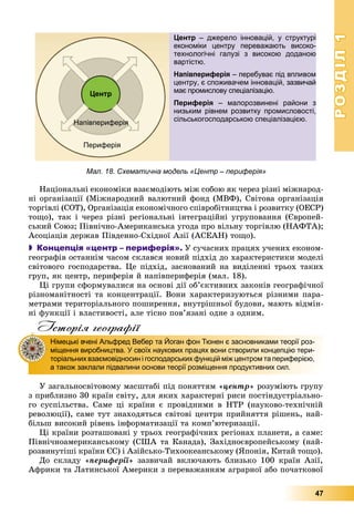 РОЗДІЛРОЗДІЛ11
47
Íàöіîíàëüíі åêîíîìіêè âçàєìîäіþòü ìіæ ñîáîþ ÿê ÷åðåç ðіçíі ìіæíàðîä-
íі îðãàíіçàöії (Ìіæíàðîäíèé âàëþòíèé ôîíä (ÌÂÔ), Ñâіòîâà îðãàíіçàöіÿ
òîðãіâëі (ÑÎÒ), Îðãàíіçàöіÿ åêîíîìі÷íîãî ñïіâðîáіòíèöòâà і ðîçâèòêó (ÎÅÑÐ)
òîùî), òàê і ÷åðåç ðіçíі ðåãіîíàëüíі іíòåãðàöіéíі óãðóïîâàííÿ (Єâðîïåé-
ñüêèé Ñîþç; Ïіâíі÷íî-Àìåðèêàíñüêà óãîäà ïðî âіëüíó òîðãіâëþ (ÍÀÔÒÀ);
Àñîöіàöіÿ äåðæàâ Ïіâäåííî-Ñõіäíîї Àçії (ÀÑÅÀÍ) òîùî).
 Концепція «центр – периферія». Ó ñó÷àñíèõ ïðàöÿõ ó÷åíèõ åêîíîì-
ãåîãðàôіâ îñòàííіì ÷àñîì ñêëàâñÿ íîâèé ïіäõіä äî õàðàêòåðèñòèêè ìîäåëі
ñâіòîâîãî ãîñïîäàðñòâà. Öå ïіäõіä, çàñíîâàíèé íà âèäіëåííі òðüîõ òàêèõ
ãðóï, ÿê öåíòð, ïåðèôåðіÿ é íàïіâïåðèôåðіÿ (ìàë. 18).
Öі ãðóïè ñôîðìóâàëèñÿ íà îñíîâі äії îá’єêòèâíèõ çàêîíіâ ãåîãðàôі÷íîї
ðіçíîìàíіòíîñòі òà êîíöåíòðàöії. Âîíè õàðàêòåðèçóþòüñÿ ðіçíèìè ïàðà-
ìåòðàìè òåðèòîðіàëüíîãî ïîøèðåííÿ, âíóòðіøíüîї áóäîâè, ìàþòü âіäìіí-
íі ôóíêöії і âëàñòèâîñòі, àëå òіñíî ïîâ’ÿçàíі îäíå ç îäíèì.
Історія географії
Ó çàãàëüíîñâіòîâîìó ìàñøòàáі ïіä ïîíÿòòÿì «öåíòð» ðîçóìіþòü ãðóïó
ç ïðèáëèçíî 30 êðàїí ñâіòó, äëÿ ÿêèõ õàðàêòåðíі ðèñè ïîñòіíäóñòðіàëüíî-
ãî ñóñïіëüñòâà. Ñàìå öі êðàїíè є ïðîâіäíèìè â ÍÒÐ (íàóêîâî-òåõíі÷íіé
ðåâîëþöії), ñàìå òóò çíàõîäÿòüñÿ ñâіòîâі öåíòðè ïðèéíÿòòÿ ðіøåíü, íàé-
áіëüø âèñîêèé ðіâåíü іíôîðìàòèçàöії òà êîìï’þòåðèçàöії.
Öі êðàїíè ðîçòàøîâàíі ó òðüîõ ãåîãðàôі÷íèõ ðåãіîíàõ ïëàíåòè, à ñàìå:
Ïіâíі÷íîàìåðèêàíñüêîìó (ÑØÀ òà Êàíàäà), Çàõіäíîєâðîïåéñüêîìó (íàé-
ðîçâèíóòіøі êðàїíè ЄÑ) і Àçіéñüêî-Òèõîîêåàíñüêîìó (ßïîíіÿ, Êèòàé òîùî).
Äî ñêëàäó «ïåðèôåðії» çàçâè÷àé âêëþ÷àþòü áëèçüêî 100 êðàїí Àçії,
Àôðèêè òà Ëàòèíñüêîї Àìåðèêè ç ïåðåâàæàííÿì àãðàðíîї àáî ïî÷àòêîâîї
Німецькі вчені Альфред Вебер та Йоган фон Тюнен є засновниками теорії роз-
міщення виробництва. У своїх наукових працях вони створили концепцію тери-
торіальних взаємовідносин і господарських функцій між центром та периферією,
а також заклали підвалини основи теорії розміщення продуктивних сил.
Центр – джерело інновацій, у структурі
економіки центру переважають високо-
технологічні галузі з високою доданою
вартістю.
Напівпериферія – перебуває під впливом
центру, є споживачем інновацій, зазвичай
має промислову спеціалізацію.
Периферія – малорозвинені райони з
низьким рівнем розвитку промисловості,
сільськогосподарською спеціалізацією.
Центр
Напівпериферія
Периферія
Мал. 18. Схематична модель «Центр – периферія»
 