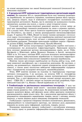 РОЗДІЛРОЗДІЛ11
50
íà îñíîâі âèêîðèñòàííÿ òàê çâàíîї áåçâіäõîäíîї òåõíîëîãії (òåõíîëîãії ìі-
íіìàëüíèõ âіäõîäіâ).
 У результаті НТР змінюється і територіальна організація вироб-
ництва. Äî ñåðåäèíè ÕÕ ñò. òðàäèöіéíèìè áóëè òàêі ÷èííèêè ðîçìіùåí-
íÿ âèðîáíèöòâà, ÿê íàÿâíіñòü ñèðîâèíè, ñïîæèâà÷à (ðèíêè çáóòó ïðîäóê-
öії), äæåðåëà åíåðãії, âîäè é îñîáëèâîñòі ãåîãðàôі÷íîãî ïîëîæåííÿ àáî
òðàíñïîðòíîї äîñòóïíîñòі. Âіäîìî, ùî їõ çíà÷åííÿ íå çàëèøàëîñÿ ñòàëèì,
çìіíþþ÷èñü çàëåæíî âіä ãàëóçі, à òàêîæ ó ðіçíі іñòîðè÷íі åïîõè.
Ñó÷àñíèé åòàï íàóêîâî-òåõíі÷íîї ðåâîëþöії âíîñèòü ñóòòєâі çìіíè äî
ðîëі öèõ òðàäèöіéíèõ ÷èííèêіâ ðîçìіùåííÿ íå ëèøå â îêðåìèõ êðàїíàõ,
à é â óñüîìó ñâіòі. Ðіçêî çðîñëî òÿæіííÿ âèðîáíèöòâà äî öåíòðіâ íàóêî-
âèõ äîñëіäæåíü, ùî ìàþòü ó ñâîєìó ðîçïîðÿäæåííі âèñîêîêâàëіôіêîâàíі
êàäðè. Ó êðàїíàõ ЄÑ, ÑØÀ, ßïîíії òà іíøèõ òàêèìè öåíòðàìè є òåõíîëî-
ãі÷íі ïàðêè (òåõíîïàðêè). Ó íèõ äëÿ âèðîáíèöòâà íîâіòíüîї íàóêîìіñòêîї
ïðîäóêöії âèêîðèñòîâóþòü òіñíі çâ’ÿçêè ç óíіâåðñèòåòñüêèìè і íàóêîâî-
äîñëіäíèìè öåíòðàìè. Òèïîâèìè ïðèêëàäàìè ïîäіáíèõ ïàðêіâ є Êðåìíіє-
âà äîëèíà (ÑØÀ), ІçàðÂåëëі (Íіìå÷÷èíà), Öóêóáà (ßïîíіÿ).
Â óìîâàõ ÍÒÐ âèñîêà êîíöåíòðàöіÿ âèðîáíèöòâà íåðіäêî ïîâ’ÿçàíà ç
àãëîìåðàöіÿìè òà ðîçâèíóòîþ іíôðàñòðóêòóðîþ. Ïðèêëàäîì ìîæóòü
áóòè ïîòóæíі ïðîìèñëîâі ðåãіîíè âèñîêîðîçâèíåíèõ êðàїí, ÿê-îò: Ðåéí-
Âåñòôàëіÿ ó Íіìå÷÷èíі, ðàéîí Âåëèêîãî Ëîíäîíà â Àíãëії, ìåãàïîëіñè
ÑØÀ òà іí. Óñі âîíè є íîñіÿìè ÍÒÐ, îñêіëüêè âîëîäіþòü âèñîêîêâàëіôіêî-
âàíèìè êàäðàìè, íàéñó÷àñíіøîþ âèðîáíè÷îþ òà ñîöіàëüíîþ іíôðàñòðóê-
òóðîþ, ìîæëèâîñòÿìè êîìïëåêñíîї ïåðåðîáêè âіäõîäіâ âèðîáíèöòâà.
Ïîìіòíà òàêîæ îðієíòàöіÿ âèðîáíèöòâà íà äåøåâó ðîáî÷ó ñèëó, îñîá-
ëèâî íåâèñîêîї êâàëіôіêàöії, ùî є åêîíîìі÷íî äîöіëüíèì. ßê íàñëіäîê, ó
êðàїíè, ùî ðîçâèâàþòüñÿ, ïåðåíåñåíі îêðåìі ïіäïðèєìñòâà ëåãêîї ïðîìèñ-
ëîâîñòі, à òàêîæ äåÿêі åêîëîãі÷íî íåáåçïå÷íі íàôòîïåðåðîáíі ïіäïðèєì-
ñòâà і ïіäïðèєìñòâà êîëüîðîâîї ìåòàëóðãії, ìàøèíîáóäóâàííÿ.
Îòæå, ÍÒÐ ïîìіòíî âïëèâàє íà ãàëóçåâó òà òåðèòîðіàëüíó ñòðóêòóðó
ñâіòîâîãî ãîñïîäàðñòâà. І ÿê íàñëіäîê, íà ïî÷àòêó XXІ ñò. ãåîãðàôі÷íà
ìîäåëü ñâіòîâîãî ãîñïîäàðñòâà íàáóâàє îçíàêè ïîëіöåíòðè÷íîñòі (áàãàòî
öåíòðіâ). Òàê, ó ñâіòі ôîðìóþòüñÿ ÷îòèðè ãîëîâíі öåíòðè íàóêîâîãî ïðî-
ãðåñó – ÑØÀ (35 % ñâіòîâèõ âèòðàò íà íàóêîâî-äîñëіäíі ðîçðîáêè), Єâðî-
ïåéñüêèé Ñîþç (24 %), ßïîíіÿ і Êèòàé (ïðèáëèçíî ïî 12 %).
 Глобалізація та регіональна економічна інтеграція. Ó íàø ÷àñ
ñâіòîâå ãîñïîäàðñòâî íàáóâàє íîâîї ÿêîñòі – âàæëèâîþ ôîðìîþ і îäíî÷àñíî
íîâèì åòàïîì ðîçâèòêó ñòàє ãëîáàëіçàöіÿ. Çà âèçíà÷åííÿì åêñïåðòіâ Ìіæíà-
ðîäíîãî âàëþòíîãî ôîíäó, öåé ôåíîìåí ÿâëÿє ñîáîþ çðîñòàþ÷ó åêîíîìі÷íó
âçàєìîçàëåæíіñòü êðàїí óñüîãî ñâіòó. Öå є ðåçóëüòàòîì çðîñòàþ÷îãî îáñÿãó і
ðіçíîìàíіòòÿ ìіæíàðîäíîãî ïåðåìіùåííÿ òîâàðіâ, ïîñëóã і ñâіòîâèõ ïîòîêіâ
êàïіòàëó, à òàêîæ çàâäÿêè äåäàëі øâèäøîìó ïîøèðåííþ òåõíîëîãіé.
Ãëîáàëіçàöіÿ є ïðîöåñîì ñòâîðåííÿ ñâіòîâîãî åêîíîìі÷íîãî, ôіíàíñîâîãî,
іíôîðìàöіéíîãî òà ãóìàíіòàðíîãî ïðîñòîðó, ùî çìåíøóє ðîëü äåðæàâíèõ
êîðäîíіâ íà øëÿõó ðóõó іíôîðìàöії, êàïіòàëіâ, òîâàðіâ, ïîñëóã.
Îñíîâíèìè ÷èííèêàìè ïðîöåñó ãëîáàëіçàöії є ïîãëèáëåííÿ ìіæíàðîä-
íîãî ïîäіëó ïðàöі òà ðîçâèòîê іíôîðìàöіéíî-êîìóíіêàöіéíèõ òåõíîëîãіé.
 