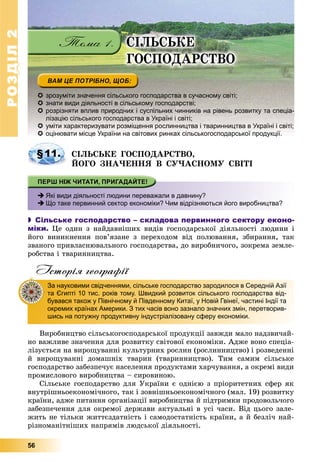 РОЗДІЛРОЗДІЛ22
56
 зрозуміти значення сільського господарства в сучасному світі;
 знати види діяльності в сільському господарстві;
 розрізняти вплив природних і суспільних чинників на рівень розвитку та спеціа-
лізацію сільського господарства в Україні і світі;
 уміти характеризувати розміщення рослинництва і тваринництва в Україні і світі;
 р р р р уоцінювати місце України на світових ринках сільськогосподарської продукції.
ÑІËÜÑÜÊÅ ÃÎÑÏÎÄÀÐÑÒÂÎ,
ÉÎÃÎ ÇÍÀ×ÅÍÍß Â ÑÓ×ÀÑÍÎÌÓ ÑÂІÒІ
 Які види діяльності людини переважали в давнину?
 Що таке первинний сектор економіки? Чим відрізняються його виробництва?
 Сільське господарство – складова первинного сектору еконо-
міки. Öå îäèí ç íàéäàâíіøèõ âèäіâ ãîñïîäàðñüêîї äіÿëüíîñòі ëþäèíè і
éîãî âèíèêíåííÿ ïîâ’ÿçàíå ç ïåðåõîäîì âіä ïîëþâàííÿ, çáèðàííÿ, òàê
çâàíîãî ïðèâëàñíþâàëüíîãî ãîñïîäàðñòâà, äî âèðîáíè÷îãî, çîêðåìà çåìëå-
ðîáñòâà і òâàðèííèöòâà.
Історія географії
Âèðîáíèöòâî ñіëüñüêîãîñïîäàðñüêîї ïðîäóêöії çàâæäè ìàëî íàäçâè÷àé-
íî âàæëèâå çíà÷åííÿ äëÿ ðîçâèòêó ñâіòîâîї åêîíîìіêè. Àäæå âîíî ñïåöіà-
ëіçóєòüñÿ íà âèðîùóâàííі êóëüòóðíèõ ðîñëèí (ðîñëèííèöòâî) і ðîçâåäåííі
é âèðîùóâàííі äîìàøíіõ òâàðèí (òâàðèííèöòâî). Òèì ñàìèì ñіëüñüêå
ãîñïîäàðñòâî çàáåçïå÷óє íàñåëåííÿ ïðîäóêòàìè õàð÷óâàííÿ, à îêðåìі âèäè
ïðîìèñëîâîãî âèðîáíèöòâà – ñèðîâèíîþ.
Ñіëüñüêå ãîñïîäàðñòâî äëÿ Óêðàїíè є îäíієþ ç ïðіîðèòåòíèõ ñôåð ÿê
âíóòðіøíüîåêîíîìі÷íîãî, òàê і çîâíіøíüîåêîíîìі÷íîãî (ìàë. 19) ðîçâèòêó
êðàїíè, àäæå ïèòàííÿ îðãàíіçàöії âèðîáíèöòâà é ïіäòðèìêè ïðîäîâîëü÷îãî
çàáåçïå÷åííÿ äëÿ îêðåìîї äåðæàâè àêòóàëüíі â óñі ÷àñè. Âіä öüîãî çàëå-
æèòü íå òіëüêè æèòòєçäàòíіñòü і ñàìîäîñòàòíіñòü êðàїíè, à é áåçëі÷ íàé-
ðіçíîìàíіòíіøèõ íàïðÿìіâ ëþäñüêîї äіÿëüíîñòі.
§11.
За науковими свідченнями, сільське господарство зародилося в Середній Азії
та Єгипті 10 тис. років тому. Швидкий розвиток сільського господарства від-
бувався також у Північному й Південному Китаї, у Новій Гвінеї, частині Індії та
окремих країнах Америки. З тих часів воно зазнало значних змін, перетворив-
шись на потужну продуктивну індустріалізовану сферу економіки.
ÑІËÜÑÜÊÅ
ÃÎÑÏÎÄÀÐÑÒÂÎ
 