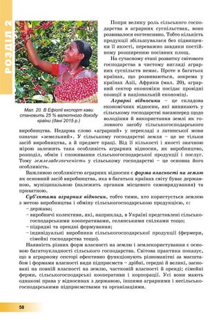 РОЗДІЛ22
58
Ïîïðè âåëèêó ðîëü ñіëüñüêîãî ãîñïî-
äàðñòâà â àãðàðíèõ ñóñïіëüñòâàõ, âîíî
ðîçâèâàëîñÿ åêñòåíñèâíî. Òîáòî êіëüêіñòü
ïðîäóêöії çáіëüøóâàëàñÿ áåç ïіäâèùåí-
íÿ її ÿêîñòі, ïåðåâàæíî çàâäÿêè ïîñòіé-
íîìó ðîçøèðåííþ ïîñіâíèõ ïëîù.
Íà ñó÷àñíîìó åòàïі ðîçâèòêó ñâіòîâîãî
ãîñïîäàðñòâà â ÷èñòîìó âèãëÿäі àãðàð-
íèõ ñóñïіëüñòâ íåìàє. Ïðîòå â áàãàòüîõ
êðàїíàõ, ùî ðîçâèâàþòüñÿ, çîêðåìà ó
êðàїíàõ Àçії, Àôðèêè (ìàë. 20), àãðàð-
íèé ñåêòîð åêîíîìіêè ïîñіäàє ïðîâіäíі
ïîçèöії â íàöіîíàëüíіé åêîíîìіöі.
Àãðàðíі âіäíîñèíè – öå ñêëàäîâà
åêîíîìі÷íèõ âіäíîñèí, ÿêі âèíèêàþòü ó
ñіëüñüêîìó ãîñïîäàðñòâі íàñàìïåðåä ùîäî
âîëîäіííÿ é âèêîðèñòàííÿ çåìëі ÿê ãî-
ëîâíîãî çàñîáó ñіëüñüêîãîñïîäàðñüêîãî
âèðîáíèöòâà. Íåäàðìà ñëîâî «àãðàðíèé» ó ïåðåêëàäі ç ëàòèíñüêîї ìîâè
îçíà÷àє «çåìåëüíèé». Ó ñіëüñüêîìó ãîñïîäàðñòâі çåìëÿ – öå íå òіëüêè
çàñіá âèðîáíèöòâà, à é ïðåäìåò ïðàöі. Âіä її êіëüêîñòі і ÿêîñòі çíà÷íîþ
ìіðîþ çàëåæèòü òàêà îñîáëèâіñòü àãðàðíèõ âіäíîñèí, ÿê âèðîáíèöòâî,
ðîçïîäіë, îáìіí і ñïîæèâàííÿ ñіëüñüêîãîñïîäàðñüêîї ïðîäóêöії і ïîñëóã.
Òîìó çåìëåçàáåçïå÷åíіñòü ó ñіëüñüêîìó ãîñïîäàðñòâі – öå îñíîâíà éîãî
îñîáëèâіñòü.
Âàæëèâîþ îñîáëèâіñòþ àãðàðíèõ âіäíîñèí є ôîðìà âëàñíîñòі íà çåìëþ
ÿê îñíîâíèé çàñіá âèðîáíèöòâà, ÿêà â áàãàòüîõ êðàїíàõ ñâіòó áóâàє äåðæàâ-
íîþ, ìóíіöèïàëüíîþ (íàëåæèòü îðãàíàì ìіñöåâîãî ñàìîâðÿäóâàííÿ) òà
ïðèâàòíîþ.
Ñóá’єêòàìè àãðàðíèõ âіäíîñèí, òîáòî òèìè, õòî êîðèñòóєòüñÿ çåìëåþ
ç ìåòîþ âèðîáíèöòâà і îáìіíó ñіëüñüêîãîñïîäàðñüêîþ ïðîäóêöієþ, є:
– äåðæàâà;
– âèðîáíè÷і êîëåêòèâè, ÿêі, íàïðèêëàä, â Óêðàїíі ïðåäñòàâëåíі ñіëüñüêî-
ãîñïîäàðñüêèìè êîîïåðàòèâàìè, ñåëÿíñüêèìè ñïіëêàìè òîùî;
– ïіäðÿäíі òà îðåíäíі ôîðìóâàííÿ;
– іíäèâіäóàëüíі âèðîáíèêè ñіëüñüêîãîñïîäàðñüêîї ïðîäóêöії (ôåðìåðè,
ñіìåéíі ãîñïîäàðñòâà òîùî).
Íàÿâíіñòü ðіçíèõ ôîðì âëàñíîñòі íà çåìëþ і çåìëåêîðèñòóâàííÿ є îñíî-
âîþ áàãàòîóêëàäíîñòі ñіëüñüêîãî ãîñïîäàðñòâà. Ñâіòîâà ïðàêòèêà ïîêàçóє,
ùî â àãðàðíîìó ñåêòîðі åôåêòèâíî ôóíêöіîíóþòü ðіçíîìàíіòíі çà ìàñøòà-
áîì і ôîðìàìè âëàñíîñòі âèäè ïіäïðèєìñòâ – äðіáíі, ñåðåäíі é âåëèêі, çàñíî-
âàíі íà ïîâíіé âëàñíîñòі íà çåìëþ, ÷àñòêîâіé âëàñíîñòі é îðåíäі; ñіìåéíі
ôåðìè, ñіëüñüêîãîñïîäàðñüêі êîîïåðàòèâè і êîðïîðàöії. Óñі âîíè ìàþòü
îäíàêîâі ïðàâà ó âіäíîñèíàõ ç äåðæàâîþ, іíøèìè àãðàðíèìè і íåñіëüñüêî-
ãîñïîäàðñüêèìè ïіäïðèєìñòâàìè òà îðãàíіçàöіÿìè.
Мал. 20. В Ефіопії експорт кави
становить 25 % валютного доходу
країни (дані 2015 р.)
 