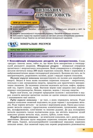РОЗДІЛРОЗДІЛ22
81
 розрізняти види мінеральних ресурсів;
 знати найбільші басейни і райони видобутку мінеральних ресурсів у світі та
в Україні;
 розуміти закономірності поширення родовищ і басейнів корисних копалин;
 пояснювати лідерство окремих країн на світових ринках мінеральної сировини;
 оцінювати місце України на світових ринках мінеральної сировини.
ÌІÍÅÐÀËÜÍІ ÐÅÑÓÐÑÈ
 Що називають корисними копалинами?
 Чим різняться між собою рудні і нерудні корисні копалини?
 Класифікація мінеральних ресурсів за використанням. Ñëîâî
«ðåñóðñ» îçíà÷àє çàïàñ, òîáòî òå, ùî ìîæå áóòè âèêîðèñòàíî â ãîñïîäàð-
ñüêіé äіÿëüíîñòі ëþäèíîþ. Ìіíåðàëüíі ðåñóðñè – ìіíåðàëüíі óòâîðåííÿ
îðãàíі÷íîãî і íåîðãàíі÷íîãî ïîõîäæåííÿ. Âîíè óòâîðþþòüñÿ â ëіòîñôåðі, äå
çàãàëîì ìіñòèòüñÿ ïîíàä 200 âèäіâ êîðèñíèõ êîïàëèí. Âîíè є êîðèñíèìè â
íàéðіçíîìàíіòíіøèõ âèäàõ ãîñïîäàðñüêîї äіÿëüíîñòі. Çàëåæíî âіä òîãî, ÿê їõ
âèêîðèñòîâóþòü, ðîçðіçíÿþòü ïàëèâíі, ðóäíі і íåðóäíі êîðèñíі êîïàëèíè.
Ïàëèâíі êîðèñíі êîïàëèíè âèêîðèñòîâóþòü ÿê ïàëèâî äëÿ âèðîáëåííÿ
åíåðãії. Çâіäñè é іíøà íàçâà ïàëèâíèõ êîðèñíèõ êîïàëèí – åíåðãåòè÷íі,
îñêіëüêè â íèõ çîñåðåäæåíà åíåðãіÿ, ïðèäàòíà äëÿ ïðàêòè÷íîãî âèêîðèñ-
òàííÿ ëþäèíîþ. Äî ïàëèâíèõ êîïàëèí íàëåæèòü âóãіëëÿ, íàôòà, ïðèðîä-
íèé ãàç, ãîðþ÷і ñëàíöі, òîðô. Çíà÷íîþ ìіðîþ ñàìå çàâäÿêè íèì ëþäñòâî
îòðèìóє åëåêòðîåíåðãіþ, áåíçèí, êåðîñèí, âîäåíü і òåïëîâó åíåðãіþ.
Âàðòî ïàì’ÿòàòè, ùî óòâîðåíå ïðèðîäíèì øëÿõîì і íàêîïè÷åíå â íàä-
ðàõ ïëàíåòè âèêîïíå îðãàíі÷íå ïàëèâî íå çäàòíå øâèäêî âіäíîâëþâàòèñÿ
і ïîïîâíþâàòè ñâîї çàïàñè.
Ðóäíі êîðèñíі êîïàëèíè – öå òàêі, ç ÿêèõ îòðèìóþòü ìåòàëè. Ðóäíі
êîðèñíі êîïàëèíè çàçâè÷àé ïîäіëÿþòü íà ðóäè ÷îðíèõ і êîëüîðîâèõ ìåòà-
ëіâ. Ðóäè ÷îðíèõ ìåòàëіâ – öå çàëіçíà і ìàðãàíöåâà ðóäè. Ãðóïà ðóä êîëüî-
ðîâèõ ìåòàëіâ øèðøà і ïðåäñòàâëåíà àëþìіíієâèìè, òèòàíîâèìè, ìіäíè-
ìè, âîëüôðàìîâèìè, îëîâ’ÿíèìè òà іíøèìè ðóäàìè. Äî ðóä êîëüîðîâèõ
ìåòàëіâ íàëåæèòü òàêîæ ïîëіìåòàëåâà ðóäà, ùî ìіñòèòü âîäíî÷àñ öіëèé
êîìïëåêñ ðіçíèõ ìåòàëіâ: ìіäü, çîëîòî, ñðіáëî, îëîâî òîùî.
Íåðóäíі êîðèñíі êîïàëèíè – öå íåìåòàëåâі êîïàëèíè, ÿêі є äîñèòü ðіçíî-
ìàíіòíèìè. Çàãàëîì ãðóïà íåðóäíèõ êîðèñíèõ êîïàëèí íàëі÷óє áëèçüêî
100 âèäіâ. Єäèíîї, çàãàëüíîïðèéíÿòîї êëàñèôіêàöії íåðóäíèõ êîðèñíèõ
êîïàëèí íåìàє. Àëå çàçâè÷àé ñåðåä íèõ îêðåìî ðîçðіçíÿþòü ðіçíîìàíіòíó
§17.
ÂÈÄÎÁÓÂÍÀ
ÏÐÎÌÈÑËÎÂІÑÒÜ
 
