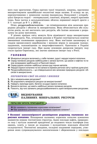 РОЗДІЛРОЗДІЛ22
85
íîãî ãàçó çðîñòàòèìå. Ñåðåä ïðè÷èí òàêîї òåíäåíöії, çîêðåìà, ïðàãíåííÿ
âèêîðèñòîâóâàòè ùîíàéáіëüøå åêîëîãі÷íі âèäè ïàëèâà. Ç îãëÿäó íà öå,
ïåðñïåêòèâíèìè є íåâèêîïíå ïàëèâî (íàïðèêëàä, áіîïàëèâî) і íåòðàäè-
öіéíі äæåðåëà åíåðãії – ãåîòåðìàëüíîї, ñîíÿ÷íîї, âіòðîâîї, åíåðãії ïðèëèâіâї
òîùî. Їõíÿ ÷àñòêà â çàãàëüíîñâіòîâèõ îáñÿãàõ ïåðâèííîї åíåðãії çðîñòå ç
3 % ñüîãîäíі äî 9 % ó 2035 ð.
Îòæå, ðåñóðñîçàáåçïå÷åíіñòü – öå ñïіââіäíîøåííÿ ìіæ çàïàñàìè ïðè-
ðîäíèõ ðåñóðñіâ і îáñÿãîì їõ âèêîðèñòàííÿ. Âîíà îá÷èñëþєòüñÿ àáî êіëü-
êіñòþ ðîêіâ, íà ÿêі âèñòà÷èòü öèõ ðåñóðñіâ, àáî їõíіìè çàïàñàìè ç ðîçðà-
õóíêó íà äóøó íàñåëåííÿ.
Ó ðіçíèõ êðàїíàõ ñâіòó ìîæóòü áóòè âіäìіííîñòі ùîäî âèêîðèñòàííÿ
ðіçíèõ ðåñóðñіâ. Òàê, îñòàííіìè ðîêàìè â Óêðàїíі ñïîñòåðіãàєòüñÿ ïîìіòíå
çìåíøåííÿ ñïîæèâàííÿ ïðèðîäíîãî ãàçó. Âîíî ïîâ’ÿçàíå íàñàìïåðåä çі
ñïàäîì ïðîìèñëîâîãî âèðîáíèöòâà і ìåíøîþ ìіðîþ іç çàõîäàìè ãàçîçàî-
ùàäæåííÿ, ãàçîçàìіùåííÿ òà åíåðãîåôåêòèâíîñòі. Îäíî÷àñíî â Óêðàїíі
ñêîðî÷óєòüñÿ іìïîðò ãàçó. Ïðè öüîìó îñíîâíèì äæåðåëîì іìïîðòó ãàçó
ñòàëè êðàїíè Єâðîñîþçó, ÿêі çíà÷íî çàìіíèëè іìïîðò ãàçó ç Ðîñії.
Г О Л О В Н Е
 Мінеральні ресурси включають у себе паливні, рудні і нерудні корисні копалини.
 Серед паливних ресурсів найбільшими є запаси вугілля, що разом з нафтою та га-
зом зосереджені здебільшого в Північній півкулі.
 Серед рудних копалин найбільші запаси руд чорних металів.
 Нерудні корисні копалини та їхні запаси в окремих регіонах світу і країнах дуже різні.
 Ресурсозабезпеченість – це співвідношення між запасами природних ресурсів і об-
сягом їх використання.
ÏÅÐÅÂІÐÈÌÎ ÑÂÎЇ ÇÍÀÍÍß І ÂÌІÍÍß
1. Що є мінеральними ресурсами?
2. Як розрізняють мінеральні ресурси за використанням?
3. Наведіть приклади країн, багатих на рудні корисні копалини.
4. Визначте регіони, що мають найбільші запаси паливних ресурсів.
5. Поясніть, від чого залежить ресурсозабезпеченість країн мінеральними ресурсами.
ÂÈÄÎÁÓÂÀÍÍß
ÏÀËÈÂÍÈÕ ÌІÍÅÐÀËÜÍÈÕ ÐÅÑÓÐÑІÂ
 Що називають паливними корисними копалинами?
 Чим зумовлена різноманітність паливних корисних копалин?
 Основні закономірності розміщення родовищ паливних ко-
рисних копалин. Ïîøèðåííÿ ïàëèâíèõ êîðèñíèõ êîïàëèí çóìîâëåíî
íàÿâíіñòþ ïåâíèõ òåêòîíі÷íèõ ñòðóêòóð. Àäæå ïîêëàäè íàôòè, ïðèðîäíî-
ãî ãàçó і âóãіëëÿ çàçâè÷àé ïðèóðî÷åíі äî îñàäîâîãî ÷îõëà ïëàòôîðì (òàê
çâàíèõ, ïëèò), à òàêîæ äî îñàäîâèõ і âóëêàíі÷íèõ âіäêëàäіâ îáëàñòåé
ñêëàä÷àñòîñòі. Òåêòîíі÷íі çàïàäèíè, ñêëàäåíі îñàäîâèìè ïîðîäàìè, óòâî-
ðåííÿ ÿêèõ ñóïðîâîäæóâàëîñÿ íàêîïè÷åííÿì і çáåðåæåííÿì ó ïîêëàäàõ
§18.
 