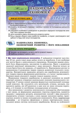 РОЗДІЛРОЗДІЛ11
9
 уміти характеризувати національну економіку, її основні показники, структуру та
особливості розвитку;
 розуміти, як впливають природні і суспільні чинники на господарську діяльність
людини;
 усвідомити особливості розміщення та діяльності народного господарства зага-
лом і його окремих секторів;і й і
 уміти оцінювати рівень економічного розвитку країни;
 більш свідомо обирати свою майбутню професію, а згодом і реалізовувати свої
здібності в будь-якій галузі господарства.
ÍÀÖІÎÍÀËÜÍÀ ÅÊÎÍÎÌІÊÀ.
ÅÊÎÍÎÌІ×ÍÈÉ ÐÎÇÂÈÒÎÊ І ÉÎÃÎ ÏÎÊÀÇÍÈÊÈ
 Чинники, що впливають на якість життя сучасної людини.
 Найбільш розвинуті країни у світі.
 Що таке національна економіка. Ó íàéäàâíіøі іñòîðè÷íі ÷àñè (ïî-
íàä 10 òèñ. ðîêіâ òîìó) ëþäè ìàéæå íі÷îãî íå âèðîáëÿëè. À âñå íåîáõіäíå
äëÿ æèòòÿ áðàëè ç íàâêîëèøíüîãî ñåðåäîâèùà. Îñíîâíèìè âèäàìè äіÿëü-
íîñòі áóëî çáèðàëüíèöòâî, ìèñëèâñòâî òà ðèáàëüñòâî. Ïðîòå ç ðîçâèòêîì
ëþäñüêîї öèâіëіçàöії çìіíþâàëèñÿ і âèäè äіÿëüíîñòі. Ëþäñòâî ïî÷àëî íå
òіëüêè áðàòè áëàãà âіä ïðèðîäè, à é âèðîáëÿòè їõ. Âèðîùóâàííÿ ðîñëèí òà
îäîìàøíåííÿ é ðîçâåäåííÿ òâàðèí ñïðèÿëè ðîçâèòêîâі ñіëüñüêîãî ãîñïî-
äàðñòâà. Âèêîðèñòàííÿ ïðèðîäíèõ ðåñóðñіâ äëÿ âèðîáíèöòâà ðіçíîìàíіò-
íèõ òîâàðіâ ñïðèÿëî ôîðìóâàííþ ðåìіñíèöòâà, à іç ÷àñîì і ïðîìèñëîâîñòі.
Îêðåìèì âèäîì äіÿëüíîñòі ëþäèíè ñòàâàëî íàäàííÿ ïîñëóã.
Ôîðìóâàííÿ òîâàðíîãî âèðîáíèöòâà òà ðèíêîâîї åêîíîìіêè íà ïåâíіé
òåðèòîðії çóìîâèëî óòâîðåííÿ íàöіîíàëüíèõ åêîíîìіê (íàöіîíàëüíîãî ãîñ-
ïîäàðñòâà). Ó ìåæàõ êîæíîї äåðæàâè ôîðìóєòüñÿ íàöіîíàëüíèé ãîñïîäàð-
ñüêèé êîìïëåêñ. Öå ñóêóïíіñòü óñіõ îðãàíіçàöіé, óñòàíîâ, çàêëàäіâ, ïіä-
ïðèєìñòâ êðàїíè, ÿêі îá’єäíóþòüñÿ â îäíå öіëå íå ëèøå ñïіëüíîþ òåðèòî-
ðієþ, à é òіñíèìè òà ïîñòіéíèìè ãîñïîäàðñüêèìè çâ’ÿçêàìè.
Äëÿ âèíèêíåííÿ і ðîçâèòêó íàöіîíàëüíîãî ãîñïîäàðñòâà îáîâ’ÿçêîâèìè
є òàêі óìîâè, ÿê ôîðìóâàííÿ äåðæàâíèõ ñòðóêòóð óïðàâëіííÿ, íàÿâíіñòü
òðóäîâèõ і ïðèðîäíèõ ðåñóðñіâ, ðіçíîìàíіòíèõ ãàëóçåé і ñôåð äіÿëüíîñòі,
ïіäïðèєìñòâ, óñòàíîâ і çàêëàäіâ, ó ÿêèõ ïðàöþє íàñåëåííÿ êðàїíè, òðàíñ-
ïîðòíèõ øëÿõіâ òà іíøèõ ãîñïîäàðñüêèõ êîìïîíåíòіâ. Îòæå, íàöіîíàëüíà
åêîíîìіêà – öå іñòîðè÷íî ñôîðìîâàíà â ïåâíèõ òåðèòîðіàëüíèõ (íàöіî-
íàëüíèõ) ìåæàõ ñèñòåìà ñóñïіëüíîãî âèðîáíèöòâà. Âïëèâ íà îñîáëèâîñòі
§2.
ÍÀÖІÎÍÀËÜÍÀ
ÅÊÎÍÎÌІÊÀ
 