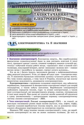 РОЗДІЛРОЗДІЛ33
9999888
ÂÈÐÎÁÍÈÖÒÂÎ
ÒÀ ÏÎÑÒÀ×ÀÍÍß
ÅËÅÊÒÐÎÅÍÅÐÃІЇ
 розрізняти основні типи електростанцій;
 знати країни, що є найбільшими виробниками та споживачами електроенергії;
 пояснювати розміщення енергогенерувальних потужностей в Україні;
 уміти визначати шляхи енергозбереження в Україні, у світі;
 характеризувати перспективи використання різних джерел енергії в Україні, ухарактеризувати перспективи використання різних джерел енергії в Україні у
світі.
ÅËÅÊÒÐÎÅÍÅÐÃÅÒÈÊÀ ÒÀ ЇЇ ÇÍÀ×ÅÍÍß
 Де розташовані основні світові центри видобутку вугілля?
 Які є основні показники водних ресурсів?
 Значення електроенергії. Åëåêòðè÷íà åíåðãіÿ… Áåç ïåðåáіëüøåííÿ
ôàíòàñòè÷íå ñëîâîñïîëó÷åííÿ! Àäæå çà íèì ïîñòàþòü îñâіòëåíі é òåïëі
îñåëі, ïðàöþþ÷і çàâîäè і øàõòè, ñïîâíåíі êîìôîðòó çàâäÿêè ñó÷àñíіé îðã-
òåõíіöі і ïîáóòîâіé òåõíіöі ðîáî÷і ìіñöÿ, «ïðîïèñàíі» íèíі â êîæíіé ñіì’ї
òåëåâіçîðè, ïîïóëÿðíèé Іíòåðíåò, çâè÷íі «ìåøêàíöі» âåëèêèõ ìіñò – ãîìіíêі
âàãîíè ìåòðî і òðîëåéáóñè òà òðàìâàї, ñòðіìêі ïîòÿãè çàëіçíèöü…
Óñå öå ÿê і áàãàòî іíøîãî, âèãîòîâèëè ôàõіâöі ç íàéðіçíîìàíіòíіøèõ
ñôåð ëþäñüêîї äіÿëüíîñòі. Óòіì, óñі ñôåðè îá’єäíóє îäíå – åëåêòðè÷íà åíåð-
ãіÿ. Її çíèêíåííÿ áóêâàëüíî îçíà÷àòèìå çóïèíêó ñó÷àñíîãî ðèòìó æèòòÿ.
Îñü ÷îìó êîæíà äåðæàâà, ó òîìó ÷èñëі é Óêðàїíà, ïіêëóєòüñÿ ïðî âëàñíó
åíåðãåòè÷íó íåçàëåæíіñòü, ðîçâèâàþ÷è åëåêòðîåíåðãåòèêó.
Åëåêòðîåíåðãåòèêà є ïðîâіäíîþ ñêëàäîâîþ åíåðãåòèêè, ÿêà çàáåçïå÷óє
âèðîáíèöòâî, ïåðåäàâàííÿ é âèêîðèñòàííÿ åëåêòðè÷íîї åíåðãії äëÿ ïîòðåá
ãîñïîäàðñòâà, à òàêîæ ïîáóòó íàñåëåííÿ. Âèðîáíèöòâî åëåêòðîåíåðãії
çäіéñíþþòü ïåðåäóñіì òåïëîâі, ãіäðî- òà àòîìíі åëåêòðîñòàíöії, à òàêîæ
іíøі åëåêòðîñòàíöії, ÿêі âèêîðèñòîâóþòü âіòðîâó, ñîíÿ÷íó, ãåîòåðìàëüíó
é іíøі âèäè åíåðãіé. Ïðè öüîìó âñі òåõíі÷íі çàñîáè çàçâè÷àé îá’єäíóþòüñÿ
â єäèíó àâòîìàòèçîâàíó і öåíòðàëіçîâàíî êåðîâàíó åëåêòðîåíåðãåòè÷íó
ñèñòåìó ëіíіÿìè åëåêòðîïåðåäà÷ – ËÅÏ.
 Типи електростанцій. Òåïëîâі åëåêòðîñòàíöії (ÒÅÑ) – öå ñòàíöії, äåї
âíàñëіäîê ñïàëþâàííÿ ðіçíèõ âèäіâ ïàëèâà (âóãіëëÿ, ãàçó, íàôòè, òîðôó,
ãîðþ÷èõ ñëàíöіâ) âèðîáëÿєòüñÿ òåïëîâà åíåðãіÿ, ÿêà çà äîïîìîãîþ ñïåöі-
àëüíîãî îáëàäíàííÿ ïåðåòâîðþєòüñÿ íà åëåêòðè÷íó åíåðãіþ.
Ïåðåâàãè ÒÅÑ ïåðåä іíøèìè òèïàìè åëåêòðîñòàíöіé ó òîìó, ùî âèðîá-
íèöòâî åëåêòðîåíåðãії íà íèõ íå çàçíàє ñåçîííèõ êîëèâàíü. Äî òîãî æ
§ 21. Å
 