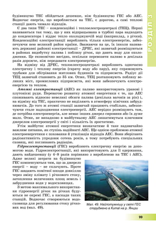 РОЗДІЛРОЗДІЛ33
99
áóäіâíèöòâî ÒÅÑ îáіéäåòüñÿ äåøåâøå, íіæ áóäіâíèöòâî ÃÅÑ àáî ÀÅÑ.
Âîäíî÷àñ åíåðãіÿ, ùî âèðîáëÿєòüñÿ íà ÒÅÑ, є äîðîãîþ, à ñàìі òåïëîâі
ñòàíöії äàþòü ÷èìàëî âіäõîäіâ.
Є äâà òèïè ÒÅÑ – êîíäåíñàöіéíі і òåïëîåëåêòðîöåíòðàëі (ÒÅÖ). Ïåðøі
íàçèâàþòüñÿ òàê òîìó, ùî ó íèõ âіäïðàöüîâàíà â òóðáіíі ïàðà íàäõîäèòü
äî êîíäåíñàòîðà і âіääàє òåïëî îõîëîäæóþ÷іé âîäі (íàïðèêëàä, ç ðі÷êè).
Êîíäåíñàöіéíі åëåêòðîñòàíöії âèðîáëÿþòü òіëüêè åëåêòðîåíåðãіþ, çàáåç-
ïå÷óþ÷è íåþ âåëèêèé ðàéîí êðàїíè. Çâàæàþ÷è íà öå, їõ іíêîëè íàçèâà-
þòü äåðæàâíі ðàéîííі åëåêòðîñòàíöії – ÄÐÅÑ, ÿêі çàçâè÷àé ðîçìіùóþòüñÿ
â ðàéîíàõ âèäîáóòêó ïàëèâà і ïîáëèçó ðі÷îê, ùî äàþòü âîäó äëÿ îõîëî-
äæåííÿ. Öå åêîíîìі÷íî âèãіäíî, îñêіëüêè ïåðåâîçèòè ïàëèâî â äåêіëüêà
ðàçіâ äîðîæ÷å, íіæ ïåðåäàâàòè åëåêòðîåíåðãіþ.
Íà âіäìіíó âіä ÄÐÅÑ, òåïëîåëåêòðîöåíòðàëі âèðîáëÿþòü îäíî÷àñíî
åëåêòðè÷íó і òåïëîâó åíåðãіþ (ãàðÿ÷ó âîäó àáî ïàðó), ÿêó ñïðÿìîâóþòü
òðóáàìè äëÿ îáіãðіâàííÿ æèòëîâèõ áóäèíêіâ òà ïіäïðèєìñòâ. Ðàäіóñ äії
ÒÅÖ çàçâè÷àé ñòàíîâèòü äî 35 êì. Îòæå, ÒÅÖ ðîçòàøîâóþòü ïîáëèçó âå-
ëèêèõ ìіñò, ïðîìèñëîâèõ ïіäïðèєìñòâ, ÿêі âîíè çàáåçïå÷óþòü åëåêòðî-
åíåðãієþ òà òåïëîì.
Àòîìíі åëåêòðîñòàíöії (ÀÅÑ) ÿê ïàëèâî âèêîðèñòîâóþòü óðàíîâі ії
ïëóòîíієâі ðóäè. Ïåðåâàãîþ ðîçâèòêó àòîìíîї åíåðãåòèêè є òå, ùî ÀÅÑ
ñïîæèâàþòü âіäíîñíî íåâåëèêі îáñÿãè ïàëèâà (äåêіëüêà âàãîíіâ çà ðіê) і,
íà âіäìіíó âіä ÒÅÑ, ïðàêòè÷íî íå âèäіëÿþòü â àòìîñôåðó õіìі÷íèõ çàáðóä-
íþâà÷іâ. Äî òîãî æ àòîìíі ñòàíöії çàçâè÷àé ïðàöþþòü ñòàáіëüíî, çàáåçïå-
÷óþ÷è ñòàëå íàäõîäæåííÿ åëåêòðîåíåðãії. ÀÅÑ íåðіäêî ðîçìіùóþòü òàì,
äå ïîòðіáíà åëåêòðîåíåðãіÿ, àëå íåìàє іíøèõ äæåðåë ñèðîâèíè àáî їõ äóæå
ìàëî. Îòæå, íå âèïàäêîâî â ìàéáóòíüîìó ÀÅÑ ëèøàòèìóòüñÿ êëþ÷îâèì
äæåðåëîì åëåêòðîåíåðãії ó ñâіòі і êіëüêіñòü їõ çðîñòàòèìå.
Óòіì ìàéáóòíє àòîìíîї åíåðãåòèêè âèçíà÷àòèìå é òàêå íàäçâè÷àéíî
âàæëèâå ïèòàííÿ, ÿê ñòóïіíü íàäіéíîñòі ÀÅÑ. Ùå îäíієþ ïðîáëåìîþ àòîìíîї
åëåêòðîåíåðãåòèêè є ïîõîâàííÿ é óòèëіçàöіÿ âіäõîäіâ ÀÅÑ. Âîíè çáåðіãàþòü
ðàäіîàêòèâíіñòü óïðîäîâæ ñîòåíü ðîêіâ, à òîìó ïîòðåáóþòü ñïåöіàëüíèõ
ñõîâèù, ÿêі ïîãëèíàþòü ðàäіàöіþ.
Ãіäðîåëåêòðîñòàíöії (ÃÅÑ) âèðîáëÿþòü åëåêòðè÷íó åíåðãіþ çà äîïî-ї
ìîãîþ âîäè. Ãіäðîåëåêòðîñòàíöії, ÿêі âèêîðèñòîâóþòü äëÿ її îäåðæàííÿ,
äàþòü íàéäåøåâøó (ó 4–8 ðàçіâ ïîðіâíÿíî ç âèðîáëåíîþ íà ÒÅÑ і ÀÅÑ).
Àäæå âåëèêі çàòðàòè íà áóäіâíèöòâî
ÃÅÑ êîìïåíñóþòüñÿ òèì, ùî çà äæåðåëî
åíåðãії – âîäó – íå ñïëà÷óþòü. Ïðîòå
ÃÅÑ çàâäàþòü ïîìіòíîї øêîäè äîâêіëëþ
÷åðåç çìіíó êëіìàòó і ðі÷êîâîãî ñòîêó,
çàòîïëåííÿ âåëè÷åçíèõ ïëîù çåìåëü і
çàáðóäíåííÿ âîäè ó âîäîñõîâèùàõ.
Ç ìåòîþ ìàêñèìàëüíîãî âèêîðèñòàí-
íÿ ãіäðîåíåðãії ðі÷îê íà ðі÷êàõ áóäó-
þòüñÿ íå îêðåìі ÃÅÑ, à êàñêàäè òàêèõ
ñòàíöіé. Âîäíî÷àñ ñòâîðþþòüñÿ âîäî-
ñõîâèùà äëÿ ðåãóëþâàííÿ ñòîêó ðі÷êî-
âèõ âîä (ìàë. 49).
Мал. 49. Найпотужнішу у світі ГЕС
споруджено в Китаї на р. Янцзи
 