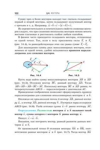 § 4.  Векторы122
Сумму трех и более векторов находят так: сначала складывают
первый и второй векторы, затем складывают полученный вектор
с третьим и т. д. Например, a b c a b c+ + = +( )+ .
Из переместительного и сочетательного свойств сложения векто-
ров следует, что при сложении нескольких векторов можно менять
местами слагаемые и расставлять скобки любым способом.
В физике часто приходится складывать векторы, отложенные
от одной точки. Так, если к  телу приложены силы F1 и  F2
(рис. 14.4), то равнодействующая этих сил равна сумме F F1 2+ .
Для нахождения суммы двух неколлинеарных векторов, отло-
женных от одной точки, удобно пользоваться правилом паралле-
лограмма для сложения векторов.
+
F1
F1
F2
F2 A
B C
D
Рис. 14.4 Рис. 14.5
Пусть надо найти сумму неколлинеарных векторов AB и  AD
(рис. 14.5). Отложим вектор BC, равный вектору AD. Тогда
AB AD AB BC AC+ = + = . Поскольку векторы BC и  AD равны, то
четырехугольник ABCD — параллелограмм с диагональю AC.
Приведенные соображения позволяют сформулировать правило
параллелограмма для сложения неколлинеарных векторов a и b.
Отложим от произвольной точки A вектор AB, равный векто-
ру a, и вектор AD, равный вектору b. Построим параллелограмм
ABCD (рис. 14.6). Тогда искомая сумма a b+ равна вектору AC.
Определение. Разностью векторов a и  b называют такой
вектор c, сумма которого с вектором b равна вектору a.
Пишут: c a b= − .
Покажем, как построить вектор, равный разности данных век-
торов a и  b.
От произвольной точки O отложим векторы OA и  OB, соот-
ветственно равные векторам a и  b (рис. 14.7). Тогда вектор BA
 