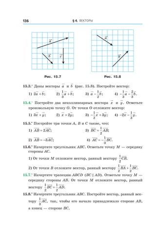 § 4.  Векторы136
c
a
b
a
b
Рис. 15.7 Рис. 15.8
15.3.° Даны векторы a и  b (рис. 15.8). Постройте вектор:
1) 2a b+ ; 	 2)
1
3
a b+ ; 	 3)  a b−
1
2
; 	 4) − −
1
3
2
3
a b.
15.4.° Постройте два неколлинеарных вектора x и  y. Отметьте
произвольную точку O. От точки O отложите вектор:
1) 3x y+ ; 	 2) x y+ 2 ; 	 3) − +
1
2
3x y; 	 4) − −2
1
3
x y.
15.5.•
 Постройте три точки A, B и C такие, что:
1) AB AC= 2 ; 	 3) BC AB=
1
2
;
2) AB AC= −3 ; 	 4) AC BC= −
1
3
.
15.6.•
 Начертите треугольник ABC. Отметьте точку M — середину
стороны AC.
1) От точки M отложите вектор, равный вектору
1
2
CB.
2) От точки B отложите вектор, равный вектору
1
2
1
2
BA BC+ .
15.7.•
 Начертите трапецию ABCD ( ).BC AD Отметьте точку M —
середину стороны AB. От точки M отложите вектор, равный
вектору
1
2
1
2
BC AD+ .
15.8.•
 Начертите треугольник ABC. Постройте вектор, равный век-
тору
1
3
AC, так, чтобы его начало принадлежало стороне AB,
а конец — стороне BC.
 
