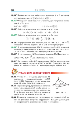 § 4.  Векторы152
16.34.•
 Докажите, что для любых двух векторов a и  b выполня-
ется неравенство − a b a b a bm mæ .
16.35.•
 Определите взаимное расположение двух ненулевых векто-
ров a и  b, если:
1) a b a bæ = ; 	 2) a b a bæ = − .
16.36.••
 Найдите угол между векторами m и  n, если
m n m n+( ) −( ) = −3 11æ , m = 2, n = 3.
16.37.••
 Найдите угол между векторами a и  b, если
a b a b+( ) +( ) =æ 2
3
2
, a b= = 1.
16.38.••
 В треугольнике ABC известно, что ∠C = 90°, AC = 1, BC = 2.
Докажите, что его медианы AK и CM перпендикулярны.
16.39.••
 В четырехугольнике ABCD диагонали AC и BD перпенди-
кулярны и пересекаются в точке O. Известно, что OB = OC = 1,
OA = 2, OD = 3. Найдите угол между прямыми AB и DC.
16.40.••
 В треугольнике ABC проведена медиана BD. Известно, что
∠DBC = 90°, BD AB=
3
4
. Найдите угол ABD.
16.41.*
 На сторонах AB и BC треугольника ABC во внешнюю сто-
рону построены квадраты ABMN и BCKF. Докажите, что ме-
диана BD треугольника ABC перпендикулярна прямой MF.
Упражнения для повторения
16.42.  Точка M — середина диагонали AC
выпуклого четырехугольника ABCD
(рис. 16.13). Докажите, что четырехуголь-
ники ABMD и CBMD равновелики.
16.43. Перпендикуляр, проведенный из точки
пересечения диагоналей ромба, делит его
сторону на отрезки, один из которых на
7 см больше другого. Найдите периметр
ромба, если его высота равна 24 см.
16.44. На высоте правильного треугольника со стороной 6 3 см
как на диаметре построена окружность. Найдите длину дуги
этой окружности, расположенной вне треугольника.
CA
B
D
M
Рис. 16.13
 