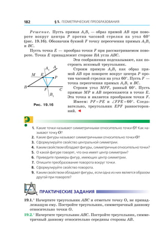 § 5.  Геометрические преобразования182
Решение. Пусть прямая A1B1 — образ прямой AB при пово-
роте вокруг центра P против часовой стрелки на угол 60°
(рис. 19.16). Обозначим буквой F точку пересечения прямых A1B1
и BC.
Пусть точка E — прообраз точки F при рассматриваемом пово-
роте. Точка E принадлежит стороне BA угла ABC.
Эти соображения подсказывают, как по-
строить искомый треугольник.
Строим прямую A1B1 как образ пря-
мой AB при повороте вокруг центра P про-
тив часовой стрелки на угол 60°. Пусть F —
точка пересечения прямых A1B1 и BC.
Строим угол MPF, равный 60°. Пусть
прямые MP и AB пересекаются в точке E.
Эта точка и является прообразом точки F.
Имеем: PF = PE и  ∠FPE = 60°. Следо-
вательно, треугольник EPF равносторон-
ний. ◄
?	 1.	Какие точки называют симметричными относительно точки O? Как на-
зывают точку O?
	 2.	Какие фигуры называют симметричными относительно точки O?
	 3.	 Сформулируйте свойство центральной симметрии.
	 4.	Каким свойством обладают фигуры, симметричные относительно точки?
	 5.	 О какой фигуре говорят, что она имеет центр симметрии?
	 6.	 Приведите примеры фигур, имеющих центр симметрии.
	 7.	 Опишите преобразование поворота вокруг точки.
	 8.	 Сформулируйте свойство поворота.
	 9.	Каким свойством обладают фигуры, если одна из них является образом
другой при повороте?
Практические задания
19.1.° Начертите треугольник ABC и отметьте точку O, не принад-
лежащую ему. Постройте треугольник, симметричный данному
относительно точки O.
19.2.° Начертите треугольник ABC. Постройте треугольник, симме-
тричный данному относительно середины стороны AB.
A1
B1
A
E
B
C
M
F
P
Рис. 19.16
 