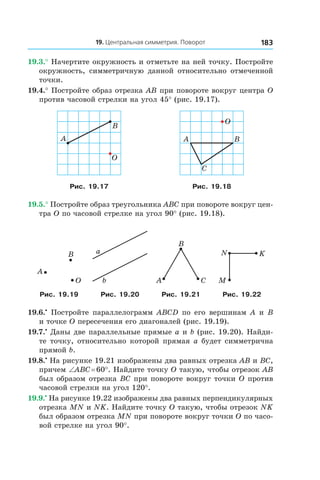 19. Центральная симметрия. Поворот 183
19.3.° Начертите окружность и отметьте на ней точку. Постройте
окружность, симметричную данной относительно отмеченной
точки.
19.4.° Постройте образ отрезка AB при повороте вокруг центра O
против часовой стрелки на угол 45° (рис. 19.17).
A
B
O
A B
O
C
Рис. 19.17 Рис. 19.18
19.5.° Постройте образ треугольника ABC при повороте вокруг цен-
тра O по часовой стрелке на угол 90° (рис. 19.18).
B
O
A
a
b A
B
C M
N K
Рис. 19.19 Рис. 19.20 Рис. 19.21 Рис. 19.22
19.6.•
 Постройте параллелограмм ABCD по его вершинам A и B
и точке O пересечения его диагоналей (рис. 19.19).
19.7.•
 Даны две параллельные прямые a и b (рис. 19.20). Найди-
те точку, относительно которой прямая a будет симметрична
прямой b.
19.8.•
 На рисунке 19.21 изображены два равных отрезка AB и BC,
причем ∠ABC = 60°. Найдите точку O такую, чтобы отрезок AB
был образом отрезка BC при повороте вокруг точки O против
часовой стрелки на угол 120°.
19.9.•
 На рисунке 19.22 изображены два равных перпендикулярных
отрезка MN и NK. Найдите точку O такую, чтобы отрезок NK
был образом отрезка MN при повороте вокруг точки O по часо-
вой стрелке на угол 90°.
 