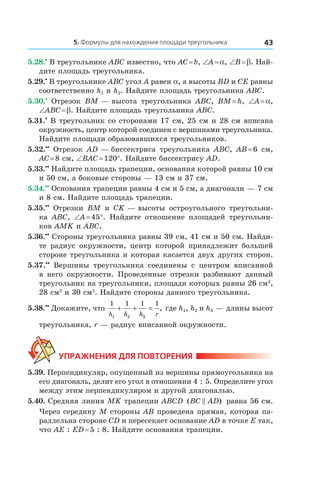 5. Формулы для нахождения площади треугольника 43
5.28.•
 В треугольнике ABC известно, что AC = b, ∠A = a, ∠B = b. Най-
дите площадь треугольника.
5.29.•
 В треугольнике ABC угол A равен a, а высоты BD и CE равны
соответственно h1 и h2. Найдите площадь треугольника ABC.
5.30.•
  Отрезок BM — высота треугольника ABC, BM = h, ∠A = a,
∠ABC = b. Найдите площадь треугольника ABC.
5.31.•
 В треугольник со сторонами 17 см, 25 см и 28 см вписана
окружность, центр которой соединен с вершинами треугольника.
Найдите площади образовавшихся треугольников.
5.32.••
  Отрезок AD — биссектриса треугольника ABC, AB = 6  см,
AC = 8 см, ∠BAC = 120°. Найдите биссектрису AD.
5.33.••
 Найдите площадь трапеции, основания которой равны 10 см
и 50 см, а боковые стороны — 13 см и 37 см.
5.34.••
 Основания трапеции равны 4 см и 5 см, а диагонали — 7 см
и 8 см. Найдите площадь трапеции.
5.35.••
  Отрезки BM и  CK — высоты остроугольного треугольни-
ка  ABC, ∠A = 45°. Найдите отношение площадей треугольни-
ков AMK и ABC.
5.36.••
 Стороны треугольника равны 39 см, 41 см и 50 см. Найди-
те радиус окружности, центр которой принадлежит большей
стороне треугольника и которая касается двух других сторон.
5.37.••
  Вершины треугольника соединены с  центром вписанной
в  него окружности. Проведенные отрезки разбивают данный
треугольник на треугольники, площади которых равны 26 см2
,
28 см2
и 30 см2
. Найдите стороны данного треугольника.
5.38.••
 Докажите, что
1 1 1 1
1 2 3h h h r
+ + = , где h1, h2 и h3 — длины высот
треугольника, r — радиус вписанной окружности.
Упражнения для повторения
5.39. Перпендикуляр, опущенный из вершины прямоугольника на
его диагональ, делит его угол в отношении 4 : 5. Определите угол
между этим перпендикуляром и другой диагональю.
5.40. Средняя линия MK трапеции ABCD ( )BC AD равна 56 см.
Через середину M стороны AB проведена прямая, которая па-
раллельна стороне CD и пересекает основание AD в точке E так,
что AE : ED = 5 : 8. Найдите основания трапеции.
 