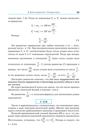 7. Длина окружности. Площадь круга 63
ственно (рис. 7.2). Тогда их периметры Pn и  ′Pn можно вычислить
по формулам
P na n Rn n
n
= =
1 °
æ2
80
sin ,
′ = ′ = ′
1 °
P na n Rn n
n
æ2
80
sin .
Отсюда
	 P
P
R
R
n
n
′ ′
=
2
2
. 	 (*)
Это равенство справедливо при любом значении n (n — нату-
ральное число, n l3). При неограниченном увеличении значения n
периметры Pn и  ′Pn соответственно будут сколь угодно мало отли-
чаться от длин C и C′ описанных окружностей. Тогда при неогра-
ниченном увеличении n отношение
P
P
n
n
′
будет сколь угодно мало
отличаться от отношения
C
C′
. С учетом равенства (*) приходим к
выводу, что число
2
2
R
R′
сколь угодно мало отличается от числа
C
C′
.
А это возможно только тогда, когда
C
C
R
R′ ′
=
2
2
, то есть
C
R
C
R2 2
=
′
′
.
Последнее равенство означает, что для всех окружностей от­
ношение длины окружности к диаметру является одним и тем
же числом.
Из курса математики 6 класса вы знаете, что это число принято
обозначать греческой буквой p (читают: «пи»).
Из равенства
C
R2
= π получаем формулу для вычисления длины
окружности:
C = 2pR
Число p иррациональное, следовательно, его невозможно пред-
ставить в виде конечной десятичной дроби. Обычно при решении
задач в качестве приближенного значения p принимают число 3,14.
Великий древнегреческий ученый Архимед (ІІІ в. до н. э.), вы-
разив через диаметр описанной окружности периметр правильного
96-угольника, установил, что 3 3
10
71
1
7
< <π . Отсюда и следует, что
p ≈ 3,14.
 