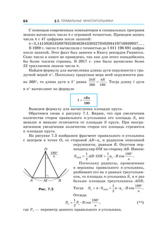 § 2.  Правильные многоугольники64
С помощью современных компьютеров и специальных программ
можно вычислить число p с огромной точностью. Приведем запись
числа p с 47 цифрами после запятой:
p = 3,14159265358979323846264338327950288419716939937... .
В 1989 г. число p вычислили с точностью до 1 011 196 691 цифры
после запятой. Этот факт был занесен в Книгу рекордов Гиннесса.
Само число в книге не приведено, так как для этого понадобилось
бы более тысячи страниц. В 2017 г. уже было вычислено более
22 триллионов знаков числа p.
Найдем формулу для вычисления длины дуги окружности с гра-
дусной мерой n°. Поскольку градусная мера всей окружности рав-
на 360°, то длина дуги в 1° равна
2
360 180
π πR R
= . Тогда длину l дуги
в n° вычисляют по формуле
l
Rn
=
π
180
Выведем формулу для вычисления площади круга.
Обратимся снова к  рисунку 7.1. Видим, что при увеличении
количества сторон правильного n-угольника его площадь Sn все
меньше и меньше отличается от площади S круга. При неогра-
ниченном увеличении количества сторон его площадь стремится
к площади круга.
На рисунке 7.3 изображен фрагмент правильного n-угольника
с центром в точке O, со стороной AB = an и радиусом описанной
окружности, равным R. Опустим пер-
пендикуляр OM на сторону AB. Имеем:
S AB OM a RAOB n
n
= =
°1
2
1
2
180
æ æ cos .
Поскольку радиусы, проведенные
в  вершины правильного n-угольника,
разбивают его на n равных треугольни-
ков, то площадь n-угольника Sn в n раз
больше площади треугольника AOB.
Тогда S n S n a Rn AOB n
n
= =
°
æ æ æ
1
2
180
cos .
Отсюда
	 S P Rn n
n
=
°1
2
180
æ cos , 	 (**)
где Pn — периметр данного правильного n-угольника.
180°
n
A B
O
Рис. 7.3
 