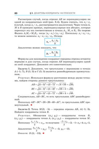 § 3.  Декартовы координаты на плоскости80
Рассмотрим случай, когда отрезок AB не перпендикулярен ни
одной из координатных осей (рис. 8.4). Будем считать, что x2 > x1
(случай, когда x2 < x1, рассматривается аналогично). Через точки A,
M и B проведем прямые, перпендикулярные оси абсцисс, которые
пересекут эту ось соответственно в точках A1, M1 и B1. По теореме
Фалеса A1M1 = M1B1, тогда | x0 – x1 | = | x2 – x0 |. Поскольку x2 > x0 > x1,
то можем записать: x0 – x1 = x2 – x0. Отсюда
x
x x
0
1 2
2
=
+
Аналогично можно показать, что
y
y y
0
1 2
2
=
+
Формулы для нахождения координат середины отрезка остаются
верными и для случая, когда отрезок AB перпендикулярен одной
из осей координат. Докажите это самостоятельно.
Задача 1. Докажите, что треугольник с вершинами в точках
A (–1; 7), B (1; 3) и C (5; 5) является равнобедренным прямоуголь-
ным.
Решение. Используя формулу расстояния между двумя точка-
ми, найдем стороны данного треугольника:
AB = + + − = + =( ) ( ) ;1 1 3 7 4 16 202 2
BC = − + − = + =( ) ( ) ;5 1 5 3 16 4 202 2
AC = + + − = + =( ) ( ) .5 1 5 7 36 4 402 2
Следовательно, AB = BC, то есть треугольник ABC равнобедрен-
ный.
Поскольку AB2
 + BC2
 = 20 + 20 = 40 = AC2
, то треугольник ABC пря-
моугольный. ◄
Задача 2. Точка M (2; –5) — середина отрезка AB, A (–1; 3).
Найдите координаты точки B.
Решение. Обозначим (xB;  yB) — координаты точки B,
(xA; yA) — координаты точки A, (xM; yM) — координаты точки M.
Поскольку
x xA B
Mx
+
=
2
, то получаем:
− +
=
1
2
2
xB
; –1 + xB = 4; xB = 5.
Аналогично
y yA B
My
+
=
2
;
3
2
5
+
= −
yB
; yB = –13.
Ответ: B (5; –13). ◄
 