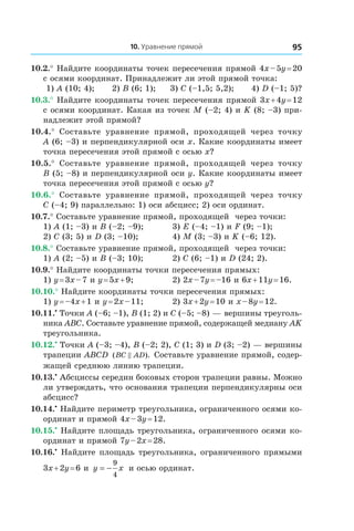 10. Уравнение прямой 95
10.2.° Найдите координаты точек пересечения прямой 4x – 5y = 20
с осями координат. Принадлежит ли этой прямой точка:
1) A (10; 4); 	 2) B (6; 1); 3) C (–1,5; 5,2); 4) D (–1; 5)?
10.3.° Найдите координаты точек пересечения прямой 3x + 4y = 12
с осями координат. Какая из точек M (–2; 4) и K (8; –3) при-
надлежит этой прямой?
10.4.°  Составьте уравнение прямой, проходящей через точку
A (6; –3) и перпендикулярной оси x. Какие координаты имеет
точка пересечения этой прямой с осью x?
10.5.°  Составьте уравнение прямой, проходящей через точку
B (5; –8) и перпендикулярной оси y. Какие координаты имеет
точка пересечения этой прямой с осью y?
10.6.°  Составьте уравнение прямой, проходящей через точку
C (–4; 9) параллельно: 1) оси абсцисс; 2) оси ординат.
10.7.° Составьте уравнение прямой, проходящей через точки:
1) A (1; –3) и B (–2; –9);	 3) E (–4; –1) и F (9; –1);
2) C (3; 5) и D (3; –10);	 4) M (3; –3) и K (–6; 12).
10.8.° Составьте уравнение прямой, проходящей через точки:
1) A (2; –5) и B (–3; 10);	 2) C (6; –1) и D (24; 2).
10.9.° Найдите координаты точки пересечения прямых:
1) y = 3x – 7 и y = 5x + 9; 	 2) 2x – 7y = –16 и 6x + 11y = 16.
10.10.° Найдите координаты точки пересечения прямых:
1) y = –4x + 1 и y = 2x – 11; 	 2) 3x + 2y = 10 и x – 8y = 12.
10.11.•
 Точки A (–6; –1), B (1; 2) и C (–5; –8) — вершины треуголь-
ника ABC. Составьте уравнение прямой, содержащей медиану AK
треугольника.
10.12.•
 Точки A (–3; –4), B (–2; 2), C (1; 3) и D (3; –2) — вершины
трапеции ABCD ( ).BC AD Составьте уравнение прямой, содер-
жащей среднюю линию трапеции.
10.13.•
 Абсциссы середин боковых сторон трапеции равны. Можно
ли утверждать, что основания трапеции перпендикулярны оси
абсцисс?
10.14.•
 Найдите периметр треугольника, ограниченного осями ко-
ординат и прямой 4x – 3y = 12.
10.15.•
 Найдите площадь треугольника, ограниченного осями ко-
ординат и прямой 7y – 2x = 28.
10.16.•
 Найдите площадь треугольника, ограниченного прямыми
3x + 2y = 6 и  y x= −
9
4
и осью ординат.
 