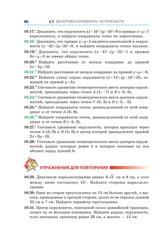 § 3.  Декартовы координаты на плоскости96
10.17.•
 Докажите, что окружность (x – 5)2
 + (y – 5)2
 = 9 и прямая x + y = 7
пересекаются, и найдите координаты точек их пересечения.
10.18.•
 Докажите, что прямая x + y = 5 является касательной к окруж-
ности (x – 3)2
 + (y + 2)2
 = 8, и найдите координаты точки касания.
10.19.•
  Докажите, что окружность (x – 4)2
 + (y – 2)2
 = 1 и  прямая
3x + y = 3 не имеют общих точек.
10.20.••
 Найдите расстояние от начала координат до прямой
5x – 2y = 10.
10.21.••
 Найдите расстояние от начала координат до прямой x + y = –8.
10.22.••
 Найдите длину хорды окружности (x + 1)2
 + (y – 2)2
 = 25, ле-
жащей на прямой y = 3x.
10.23.••
 Составьте уравнение геометрического места центров окруж-
ностей, проходящих через точки A (1; –7) и B (–3; 5).
10.24.••
 Составьте уравнение геометрического места центров окруж-
ностей, проходящих через точки C (2; 3) и D (–5; –2).
10.25.••
 Найдите координаты точки, равноудаленной от осей коор-
динат и от точки A (3; 6).
10.26.••
 Найдите координаты точки, равноудаленной от осей коор-
динат и от точки B (–4; 2).
10.27.*
 Составьте уравнение окружности, которая проходит через
точки A (2; 0) и B (4; 0) и центр которой принадлежит прямой
2x + 3y = 18.
10.28.*
 Составьте уравнение геометрического места центров окруж-
ностей, радиус которых равен 5 и  которые отсекают на оси
абсцисс хорду длиной 6.
Упражнения для повторения
10.29. Диагонали параллелограмма равны 6 2 см и 8 см, а угол
между ними составляет 45°. Найдите стороны параллело-
грамма.
10.30. Одна из сторон треугольника на 15 см больше другой, а вы-
сота, проведенная к третьей стороне, делит ее на отрезки длиной
32 см и 7 см. Найдите периметр треугольника.
10.31. Центр окружности, описанной около равнобокой трапеции,
лежит на ее большем основании. Найдите радиус окружности,
если диагональ трапеции равна 20 см, а высота — 12 см.
 