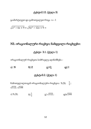 12
ტესტი2.12. (ქულა 3)
გაამარტივეთ და გამოთვალეთ როცა x = 1
𝑥2 − 6𝑥 + 9 + 4𝑥2 − 12𝑥 + 9 =
N3. ირაციონალური რიცხვი; ნამდვილი რიცხვები:
ტესტი 3.1. (ქულა 1)
ირაციონალურ რიცხვთა სიმრავლე აღინიშნება :
ა) N ბ) Z გ) Q დ) I
ტესტი3.2. (ქულა 1)
ჩამოთვლილთაგან ირაციონალური რიცხვია: 5,(3);
5
9
;
112 ; 144
ა) 5,(3); ბ)
5
9
გ) 112 ; დ) 144
 