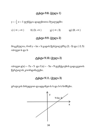 34
ტესტი 9.8. (ქულა 1)
y = -
1
3
𝑥 + 1 ფუნქცია დადებითია შუალედში:
ა) (-∞ ; +∞ ) ბ) (3; +∞ ) გ) (-∞ ; 3) დ) (0; +∞ )
ტესტი...