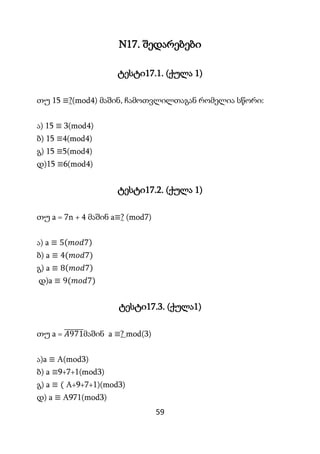 59
N17. შედარებები
ტესტი17.1. (ქულა 1)
თუ 15 ≡?(mod4) მაშინ, ჩამოთვლილთაგან რომელია სწორი:
ა) 15 ≡ 3(mod4)
ბ) 15 ≡4(mod4)
...